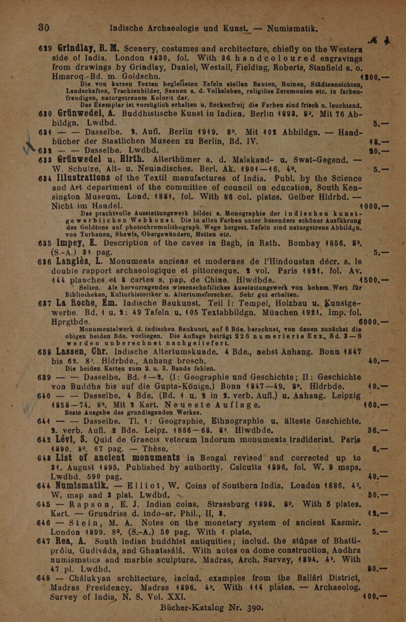 30 * Indische Archaeologie und Kunst. — Numismatik, 629 Grindlay, R.M. Scenery, costumes and architecture, chiefly on the Western side of India. London 4830. fol. With 36 handcoloured engravings from drawings by Grindlay, Daniel, Westall, Fielding, Roberts, Stanielda.o.. Hmaroq.-Bd. m. Goldschn. 412300,— Die von kurzen Texten begleiteten Tafeln stellen Bauten, Ruinen, Städteansichten, Landschaften, Trachtenbilder, Szenen a. d. Volksleben, religiöse Zeremonien etc. in farben- > freudigen, naturgetreuem Kolorit dar. ' { Das Exemplar ist vorzüglich erhalten u, feckenfrei; die Farben sind frisch u, leuchtend, 630 Grünwedel, A. Buddhistische Kunst in Indien. Berlin 4893, 8°, Mit 76 Ab- bildgn. Lwdbd. a .— 634 — — Dasselbe. 2. Aufl. Berlin 4949. 8°. Mit 402 Abbildgn. — Hand- bücher der Staatlichen Museen zu Berlin, Bd. IV. 18— 632 — — Dasselbe. Lwdbd. ..— 633 Grünwedel u. Hirth. Alterthümer a. d. Malakand- u. Swat-Gegend. — He W. Schulze, Alt- u. Neuindisches. Berl. Ak. 4904—46. %0, > 634 Illustrations of the Textil manufactures of India. Publ. by the Selehee and Art department of the committee of council on education, South Ken- sington Museum. Lond. 48814. fol.. With 86 col. plates. Gelber Hldrbd. — Nicht im Handel. - 1000.— Das prachtvolle Ausstattungswerk bildet e. Monographie der indischen kunst- f gewerblichen Webkunst. Diein allen Farben unter besonders schöner Ausführung : des Goldtons auf photochromolithograph. Wege hergest. Tafeln sind naturgetreue Abbildgn. von Turbanen, Shawls, Obergewändern, Mstten etc. 635 Impey, E. Description of the caves in Bagh, in Rath. Bombay 1856. 8%, : * (S.-A.) 341 pag. ne 636 Langlös, L. Monuments anciens et modernes de l’Hindoustan deer. s. le Br: double rapport archaeologique et pittoresque. % vol. Paris 4881. fol, Av. bh planches et 8 cartes s. pap. de Chine. Hiwdbde. | 41500,— Selten. Als hervorragendes wissenschnftliches Ausstattungswerk von hohem_ Wert für Bibliotheken, Kulturhistoriker u. Altertumsforscher. Sehr gut erhalten. 637 La Roche, Em. Indische Baukunst. Teil I: Tempel, Holzbau u. Kunstge- 5 werbe. Bd. 4 u. 2: 49 Tafeln u. 105 Textabbildgn. München 4924. Imp.fol. - \ Hprgtbde. 6000,— Monumentalwerk d. indischen Baukunst, auf 6 Bde. berechnet, von denen zunächst die : obigen beiden Bde. vorliegen. Die Auflage beträgt 226 numerierte Exx,Bd.3—6 werden unberechnet nachgeliefert. 688 real Dar: Indische Altertumskunde. 4 Bde., nebst Anhang. Bonn 1847 Sen: bis 62%. Hldrbde., Anhang brosch. 40,— Die ae Karten zum 2. u. 3. Bande fehlen. ES 689 — — Dasselbe, Bd. 1—2. (Il: Geographie und Geschichte; II: Geschichte von Buddha bis auf die Gupta-Könige.) Bonn 4847 —49, 80. Hldrbde. 10 640 — — Dasselbe. 4 Bde. (Bd. 4 u. % in %. verb. Aufl.) u. Anhang. Leipzig 4858 —74. 8%. Mit 2 Kart. Neueste Auflage. 160.,— Beste Ausgabe des grundlegenden Werkes. 644 — — Dasselbe. Tl. 4: Geographie, Ethnographie u. älteste HSePRICUNEE Ber %. verb. Aufl. 2 Bde. Leipz. 1866—68. 82. Hiwdbde. 36.— 642 Lövi, $. Quid de Graecis veterum Indorum monumeata tradiderint. Paris 4890. 8%, 67 pag. — Thöse. 6.— 648 DReTe of anclent monuments in Bengal revised‘ and Eeeeiea up to . August 4895. Published by authority. Calcutta 4896. fol. W. 9 maps, cha 590 pag. Ko, 644 Numismatik. — Elliot, W. Coins of Southern India. London 4886. 4, = W. map and 3 plat. Lwdbd,. = x 50,— 645 — Rapson, E. J. Indian coins. Strassburg 14898. 8°. With 5 plates. 2 Kart. — Grundriss d. indo-ar. Phil., II, 3. 1, 646 — Stein, M. A. Notes on the monetary system. of ancient Kasmir, London 1899. 80, (S.-A.) 50 pag. With 4 plate. 5. 647 Rea, A. South indian buddhist antiquities; includ. the stüpas of Bhatti- | pröiu, Gudiväda, and Ghantasälä. With notes on dome construction, Andhra DE numismatıcs and marble sculpture, ‚Madrag, Arch. Survey, 1894, hr, With “ 47 pl. Lwdbd. LTR Bi 648 — Chälukyan architecture, oa examples from the Balläri District, _ PR Madras Presidency. Madras 4896. 4% With 444 plates. — Archaeolog. BA Survey of India, N. S. Vol. XXI. 100. Bücher-Katalog Nr. 390,
