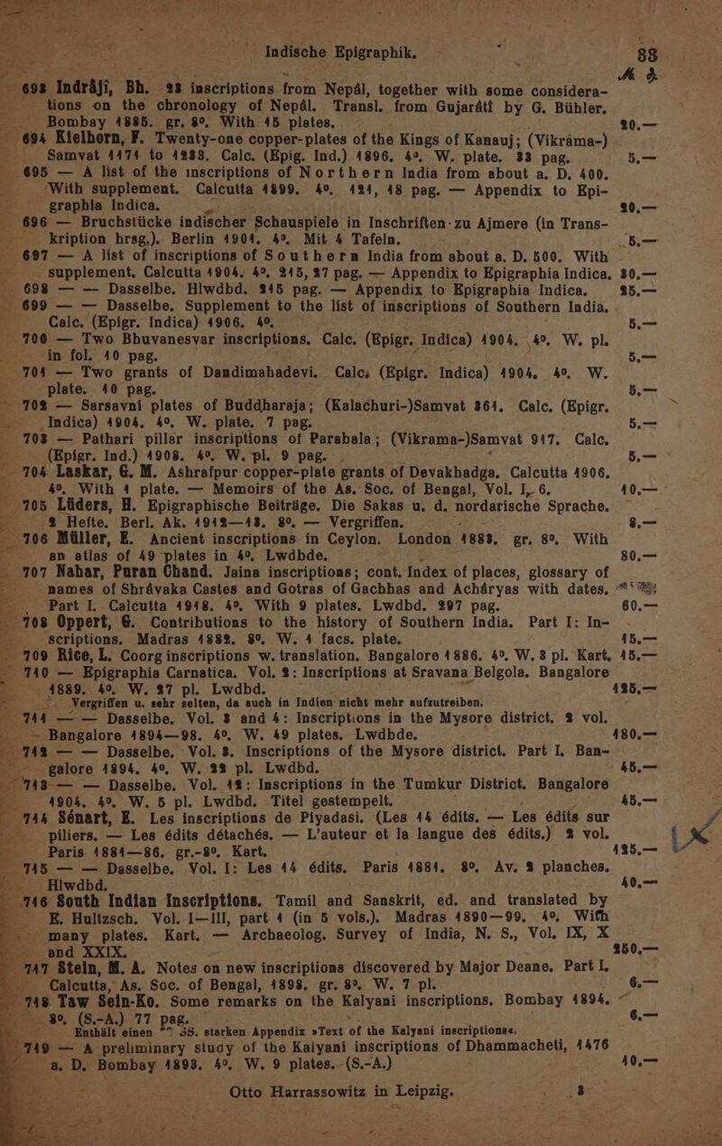 “ - A &amp; ee 60 Indräji, 'Bh. 23 inseriptions SE Nepäl, together with some considera- Be _ tions on the chronology of Nepäl. Transl. from Gujaräti by G. Bühler. - Bombay 4885. gr. 8°. With 45 plates. ..— 69% Kielborn, F. Twenty-one copper-plates of the Kings of Kanauj; (Vikräma-) - Samvat 4474 to 4233. Calc. (Epig. Ind.) 1896. 4°. W. plate. 33 pag. 5.— er 695 — A list of the ınscriptions of Northern India from about a. D. 400. With supplement. Calcutta 41899. 40. 424, 48 pag. — Appendix to Epi- graphia Indica. 3“ 20.— 696 — Bruchstücke indischer Schauspiele in Inschriften - zu Ajmere (in Trans- kription hrsg,). Berlin 1904. 4°. Mit 4 Tafeln. be 697 — A list of inscriptions of Southern India from about a. D. 500. With - —. supplement, Calcutta 4904. 4%. 215, 27 pag. — Appendix to Epigraphia Indica. 30.— 698 — — Dasselbe. Hlwdbd. 245 pag. — Appendix to Epigraphia Indica. 25.— 699 — — Dasselbe. Supplement to the list of inscriptions of Southern India. - fi Calc. (Epigr. Indica) 4906. 40, .— 700 — Two Bhuvanesvar inseriptions. Calc. (Epigr., Indica) 4904. ‚4°. W. pl. im fol. 40 pag. 5.— 704 — Two grants of Dakdinshdaen. Calc; (Epigr. Indica) 4904. 40, W._ E ‘plate. 40 pag. I. “ 708 — Sarsavni plates of Buddharaja; (Kalachuri-)Samvat 361. Calc. (Epigr. © - _Indica) 4904. 4°, W. plate. 7 pag. 5, 703 — Pathari pillar inscriptions of Parabala; (Vikrama-)Samvat 9417. Calc. B; (Epigr. Ind.) 4908. 4°. W. pl. 9 pag. , — - 704 Laskar, 6. M. Ashrafpur copper-plate grants of Devakhadga. Calcutta 4906. Br 69. With 4 plate. — Memoirs of the As. Soc. of Bengal, Vol. I, 6. 10.— ' 705 Lüders, H. Epigraphische Beiträge. Die Sakas u. d. nordarische Sprache, R % Hefte. Berl. Ak. 4942—43. 8%, — Vergriffen. 8. =: 706 Müller, E. Ancient inscriptions in Ceylon. London 1888, gr. 8°, With ae }.) atlas of 49 plates in 4%, Lwdbde. 80,— - 707 Nahar, Puran Chand. Jaina inscriptions; cont. Index of places, glossary of 2 names of Shrävaka Castes and Gotras of Gachhas and Achäryas with dates. *'&amp;; Part I. Calcutta 4948. 4°, With 9 plates. Lwdbd. 297 pag. 60.— e 708 Oppert, 6. Contributions to the history of Southern India, Part I: In- be scriptions. Madras 4882. 8%, W, 4 facs. plate. > 709 Rice, L. Coorg inscriptions w. translation. Bangalore 1886. 4°, W. 3 pl. Kart, 45.— 3 740 — Epigraphia Carnatica. Vol. 2: Inscriptions at Sravana ı Belgola. Bangalore . 4889. 4%. W. 37 pl. Lwdbd. 125,— ® . Vergriffen u. sehr selten, da auch in Indien nicht mehr aufzutreiben. - 744 — — Dasselbe. Vol. 3 and 4: Inscriptions in the Mysore district. 2 vol. . R - Bangalore 4894—98. 4%. W. 49 plates. Lwdbde. 180.,— m — — Dasselbe. Vol. 3. Inscriptions of the Mysore district. Part I. Ban- er - galore 4894. 40, W. 22 pl. Lwdbd. 4b.— Be — Dasselbe. Vol. 4%: Inscriptions in the Tumkur District. BERG E- 1904. 4%, W. 5 pl. Lwdbd. Titel gestempelt. . 744 Sönart, E. Les inscriptions de Piyadasi. (Les 44 edits. — Les edits sur f Be . piliers. — Les edits detaches. — L’auteur et la langue des e&amp;dits.) 2 vol. »4 Paris. 4884—86. gr.-8°. Kart. 135,.— 715 = — Sr Vol. I: Les 44 edits. Paris 1884. 80%, Av. % planches. - Hiw 40,— 116 South Indian Inscriptions. Tamil and Sanskrit, ed. and translated by B E. Hultzsch. Vol. I—III, part 4 (in 5 vols.). Madras 4890—99. 4, Wifh many plates. Kart. — Archaeolog. Survey of India, N. S., Vol. IX, X I and XXIX. 250.— 747 Stein, M. A. Notes on new inscriptions discovered by Major Deane. Part, - Calcutta, As. Soc. of Bengal, 1898, gr. 8°. W. 7 pl. A 748 Taw Sein-Ko. Some remarks on the Kalyani inscriptions, Bombay 4894, < B. ‚30, (S.-A.) 77 pag. .— 7 Enthält einen 2 33. Mes Appendix »Text of the Kalyani inscriptione«- pe: ' 149 — A prelıminary study of the Kalyani inscriptions of Dhammacheti, 4476 ee: a D. Bombay 1893. 4%, W. 9 plates. (S.-A.) 10. DES Harrassowitz in ‚Leipzig: IR, ALU, / BR be a art