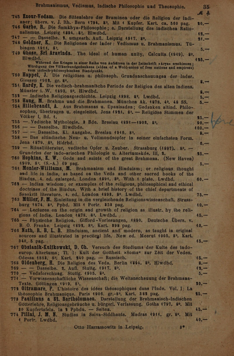 A 6 48 Exour-Vedam. Die Sittenlehre der Braminen ee die Religion der Indi- o  aner; übers. v. J. Ith.. Bern 4794. 8, Mit 4 Kupfer. Kart. ca. 560 pag. 20.— 16 Garhe, R.. Die Samkhya-Philosophie; e. Darstellung des indischen Ratio- nalismus. ‚Leipzig 4894. :8%. Hiwdbd.. 12.— 747 — —. Dasselbe. 2. umgearb. ‚Aufl. Leipzig. 1917. 80, , 2 748 Geldner, K. Die Religionen der Inder : Vedismus u, Brahmanismus. Tü- 5. = bingen 4944, 8», u.— 749 Ghose, Sri Aravinda.. The ideal of human unity. Calcutta (1949). #. Hiwdbd.:. - 115.— : Während des Krieges in einer Reihe von Aufsätzen in-der Zeitschrift »Arya« erschienen; Würdigung des Völkerbundgedankens (»Idea of a wog -union of freg nations and ompirode) vom’ indisch-philosopbischen Standpunkt, 780 Happel, J. Die religiösen u: Philosoph. Grundanschauungen der Inder. Giessen 490%, gr; 80, .— - 754, Hardy, E. Die vedisch- brahmanische Periode der Religion des alten Indien« Münster i. W. 4893, 8°. Hiwdbd. - .— © 752 — Indische Religionsgeschichte, Leipzig 4898. 8%, Lwdbd. ; a Aut: 753 Haug, M. Brahma und die Brahmanen. München Ak. 4878. 4, 48585, 5— 754 Hillebrandt, A. Aus Brahmanas u. Upanisaden; Gedanken altind. Philo-_ sophen, übertragen u. eingeleitet, Jena 4924. 8%. — Religiöse Stimmen der - Völker I, Bd. A. u, Re Pas | ® 765 —.Vedische Mythologie. 3 Bde. Breslau 1891-1908. 8 ..: 90. AL f. 756 — — Dasselbe. Hiwdbde. 2 100.— 7 767 — — Dasselbe. Kl. Ausgabe. Breslau 4940. 8°. 8.— 258 — Das altindische Neu- u. Vollmondsopfer in seiner einfachsten Form. r Jena 4879. 8°, Hidrbd. 6.— 789 — Rituallitteratur, vedische Opfer u. Zauber. Strassburg AU8IT).:8. : Grundriss der indo-arischen Philologie u. Altertumskde. III, 2. 25.— 760 Hopkins, E. W. Gods and saints of the great Brahmana. (New Haven) 1909. 8°, (S.-A.) 69 pag. 5.— 764 Monier-Williams, m Brabmanism and Hinduism; or ‚religious thought and life in India, as based on the Veda and other sacred books of the Hindus. ‚4. ed, enlarged. ‚London 4894, 8°, With 4. plate. . Lwdbd. 60,— . 762 — Indian wisdom; or examples.of the religious,;philosophical and ethical doctrines of the Hivudus. With a brief: history of the chief. departments of Sanskrit literature. 4. ed. London 4893, 8°. Lwdbd. 75.— '763 Müller, F.M. Einleitung in.die vergleichende Religionswissenschaft. Strass- er x burg 1874. 8°, Ppbd. Mit 4 Portr. 353 pag. 1,= 764 — ‚Lectures on the origin and growth of religion as illustr. by the reli- ee gions® of. India. London 4878. 8%. Lwdbd. 415.— % all — Physische Religion. .‚Gifford - -Vorlesungen, 4890. Deutsche Übers. v. s) RO. Franke. Leipzig 1892. 8%. Kart. 398 pag. 410,.— T 766 Nath,.R. B. L. B. Hinduism, ancient and’ modern, as taught in: original ‚sources and illustrated in practicgl life. ‚New ed. Meerut 4905. 82, Kart. &gt; 340,. 5 pag.:s 15.— 5 767 Obstanik-Rulikowskt, D. Ch. Versuch des Studiums der Kulte des indo- 2 - europ. Altertums; Tl. I: Kult der Gottheit. »Soma« zur Zöit der Veden, E Odessa 4883. 8°, Kart. 240 pag. — Russisch. 15.— ’ 768 Oldenberg, H. Die Religion des Veda. Berlin 1894. 80, Hiwdbd. .— 769 — — Dasselbe. 2. Aufl. Stuttg. 1947. 8°. ı2,— 710 — Vedaforschung. Stutig. 1905. 8°. .— 774 .— Vorwissenschaftliche Wissenschaft; die Weltanschauung der Brahmana- ; Texte. Göttingen 1919. 8. 20.— h 77% Oltramare, P. L’histoire des id6es th6osophiques dans l’Inde, Vol. I: La = th6osophie Brahmanique. Paris 4906. gr.-8°. Kart. 382 pag. 25.— 773 Paullinus a St. Bariholomaeo. Darstellung der Brahmanisch-Indischen  Götterlehre, Religionsgebräuche u. bürgerl. Verfassung. Gotha 4797. 8°, Mit - 30 Kupfertafela. In 2 Ppbdn. — Selten. N 774 Pillal, J. M. N. Studies in Saiva-Siddhanta. Madras 4914, gr. 80, Mit a Portr, Fe 40,.—