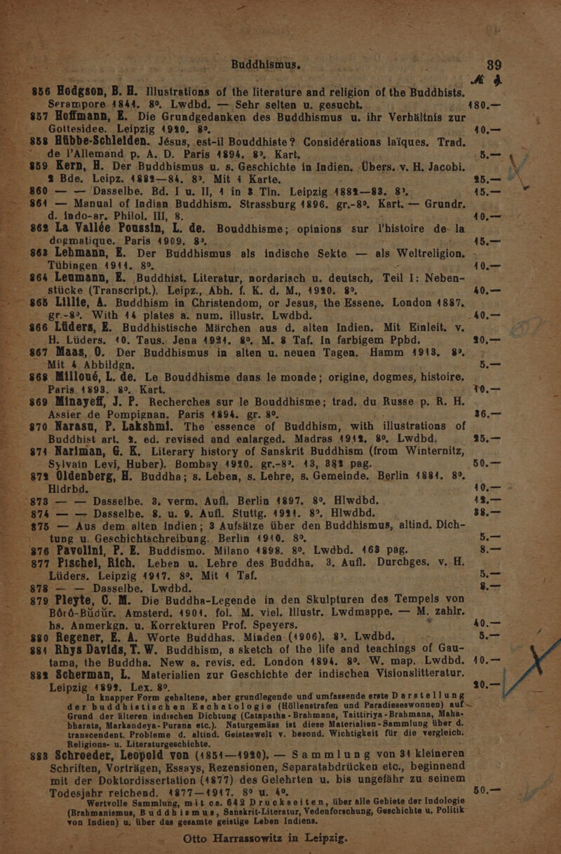 ee 2... Buddhismus, | FF} 856 Hodgson, B. H. Illustrations of the literature and religion of the Buddhists. Be Serampore 4844. 80%, Lwdbd. — Sehr selten u. gesucht. _ 180.— 857 Hoffmann, E. Die Grundgedanken des Buddhismus u. ihr Verhältnis zur Ei Gottesidee. Leipzig 4930. 8°, 10.— , 858 Hübbe-Schleiden. Jesus, est-il Bouddhiste? Consid6rations laiques. Trad. a de l’Allemand p, A. D. Paris 4894, 8°, Kart, 5 859 Kern, H. Der Buddhismus u. s. Geschichte in Indien, ‚Übers. v. H, Jacobi. \/ .%&amp; Bde. Leipz. 4882—84. 8°. Mit 4 Karte. 25.— #\ 860 — — Dasselbe. Bd. I u. II, 4 in 3 Tin. Leipzig. 4882—83. 8”. je Be Tübingen 4944. 80, E 10.— 864 Leumann, E. Buddhist. Literatur, nordarisch u. deutsch, Teil I: Neben- — —_ stücke (Transcript.). Leipz., Abh. f. K. d. M., 1920. 8°, 40,— 866 Lillie, A. Buddhism in Christendom, or Jesus, the Essene. London 4887. E: gr.-8°, With 44 plates a. num. illustr. Lwdbd. &gt;40.— 866 Lüders, E. Buddhistische Märchen aus d. alten Indien. Mit Einleit. v. — _H. Lüders. 40. Taus.: Jena 4924. 8°, M. 8 Taf. In farbigem- Ppbd. 20,— 867 Maas, 0. Der Buddhismus in alten u. neuen Tagen. Hamm 1913, 38», Mit &amp; Abbilden. 5. &gt; 868 Milloue, L. de. Le Bouddhisme dans. le monde; origine, dogmes, histoire, ” Paris 4893. 8°, Kart, - .— 869 Minayeff, J. P. Recherches sur le Bouddhisme; trad, du Russe. p. R. H. R- 3: Assier de Pompignan. Paris 4894. gr. 80. z 36.— - 870 Narasu, P. Lakshmi. The essence of Buddhism, with illustrations of E _ Buddhist art. %. ed. revised and enlarged. Madras 19412. 8%. Lwdbd, 25.— 871 Nariman, 6. K. Literary history of Sanskrit Buddhism (from Winternitz, - Sylvain Levi, Huber). Bombay. 4920. gr.-8°. 43, 382 pag. 50.— 87% Oldenberg, H. Buddha; s. Leben, s. Lehre, s. Gemeinde. Berlin 41884. 8. Hidrbd. | 10, = 2873 — — Dasselbe. 3. verm. Aufl. Berlin 1897. 8°. Hiwdbd. 18. 874 — — Dasselbe. 8. u. 9. Aufl. Stutig. 41921. 8°. Hiwdbd, 38.— 875 — Aus dem alten Indien; 3 Aufsätze über den Buddhismus, altind. Dich- 0 tung u. Geschichtschreibung., Berlin 4940. 8°, 5.— 876 Pavolini, P. E. Buddismo. Milano 4898. 8°. Lwdbd. 463 pag. 8.— 877 Pıischel, Rich. Leben u. Lehre des Buddha, 3. Aufl. Durchges. v..H. gi Lüders, Leipzig 4947. 8°. Mit 4 Taf. - 5. 878 — — Dasselbe. Lwdbd. .— 879 Pleyte, 6. M. Die Buddha-Legende in den Skulpturen des Tempels von Börö-Büdür. Amsterd. 4904. fol. M. viel. Hlustr. Lwdmappe. — M. zahlr. 2 hs. Anmerkgn. u. Korrekturen Prof. Speyers. : 40.— ‚380 Regener, E. A. Worte Buddhas. Minden-(1906). 8°. Lwdbd. 5.— 4 gg4 Rhys Davids, T.W. Buddhism, a sketch of the life and teachings of Gau- tama, the Buddha. New a. revis. ed. London 4894. 8°. W. map. Lwdbd. 10.— 832 Scherman, L. Materialien zur Geschichte der indischen Visionslitteratur. | Leipzig 189%. Lex. 8. 20.—i7 * In knapper Form gehaltene, aber grundlegende und umfassende erste Darste llung der buddhistischen Eschatologie (Höllenstrafen und Paradieseswonnen) auf Grund der älteren indıschen Dichtung (Catapatha - Brahmana, Taittiriya-Brahmana, Maha- bharata, Markandeya-Purana etc.). Naturgemäss ist diese Materialien-Sammlung über d. = transcendent, Probleme d, altind. Geisteswelt v. besond, Wichtigkeit für die vergleich. ; v; Religions- u. Literaturgeschichte. en - 883 Schroeder, Leopold von (1854—1920). — Sammlung von 31 kleineren ee Schriften, Vorträgen, Essays, Rezensionen, Separatabdrücken etc,, beginnend mit der Doktordissertation (4877) des Gelehrten u, bis ungefähr zu seinem Todesjahr reichend. 4877—4917. 8° u. 40, ng 0 7: 3 Wertvolle Sammlung, mit ca. 642 Druckseiten, über alle Gebiete der Indologie - (Brahmanismus, Buddhismus, Sanskrit-Literatur, Vedenforschung, Geschichte u, Politik von Indien) u, über das gesamte geistige Leben Indiens. = Otto Harrassowitz in Leipzig. ae