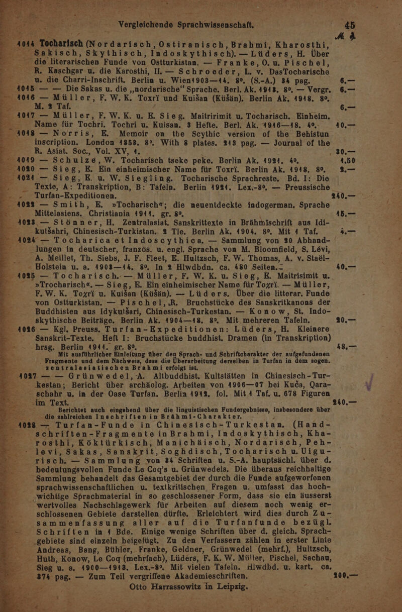 4 x Tooharlsch (Nordarisch, DettB BR ash. Brahmi, Kharosthi, en: Skythisch, Indoskythisch). —Lüders, H. Über . die literarischen Funde von Ostturkistan. — Franke,O.u. Pisch el, _ R. Kaschgar u. die Karosthi, I.— Schroeder,L. v. DasTocharische u. die Charri-Inschrift, Berlin u. Wient903—44, 80. (S.-A.) 34 pag. 4045 — — Die Sakas u. die „nordarische‘ Sprache. Berl. Ak. 4943. 8°, — Vergr. - et: F. W.K. Toxri und KuiSan (Kü$än). Berlin Ak. 4948. 80, 7 a E 4047 — Müller, F.W.K. u. E. Sieg. Maitririmit u. Tocharisch. Einheim, Pa: Name für Tochri. Tochri u. Kuisan. 3 Hefte. Berl. Ak. 4946—18. 40, - 4048 — Norris, E. Memoir on the Scythic version of the Behistun - inscription. London 41853. 8°. With 8 plates. 243 pag. — Journal of the Be; R. Asiat. Soc., Vol. XV, 4. ve 4049 — Schulze, W. Tocharisch tseke peke. Berlin Ak. 1924. 40, 4080 — Sieg, E. Ein einheimischer Name für Toxri. Berlin Ak. 4918, 89, 4024 — Sieg,E u W. Siegling. Tocharische Sprachreste. Bd. I: Die Br Turfan-Expeditionen. -- 4022 — Smith, E. »Tocharisch«; die neuentdeckte indogerman, re . Mittelasiens. Christiania 4944, gr. 8, 4083, — Stön ner, H. Zentralasiat. Sanskrittexte in Brähmischrift aus Idi- = kut$ahri, Chinesisch- Turkistan.. 2 Tle. Berlin Ak, 4904. 8°, Mit 4 Taf. En: 4102 — Tocharica etIndoscythica. — Sammlung von 20 Abhand- ö lungen in deutscher, französ. u. engl, Sprache von M. Bloomfield, S. Levi, A. Meillet, Th. Siebs, J. F. Fleet, E. Hultzsch, F. W. Thomas, A, v. Staöl- h: + Bolstein u. a. 4903—44. 80. In 2 Hiwdbdn. ca. 480 Seiten. - 4085 — Tocharisch.-— Müller, F., W.K. u. Sieg, E. Maitrisimit u. — . .»Trocharisch«. — Sieg, E. Ein einheimischer Name für Toxri. — Müller, : F.W.K. Togri u. Kui$an (KüSän). — Lüders. Über die litterar. Funde i von Ostturkistan. — Pischel,.R. Bruchstücke des Sanskritkanons der 2 __ Buddhisten aus IdykutSari, Chinesisch-Turkestan. — Konow, St. Indo- skythische Beiträge. Berlin Ak. 4904—48, 8°. Mit mehreren Tafeln. 4036 — Kg]. Preuss. Turfan-Expeditionen: Lüders, H. Kleinere Sanskrit-Texte, Heft I: Bruchstücke buddhist. Dramen (in Transkription) hrsg. Berlin 4944. gr. 8°, Mit ausführlicher Einleitung über den Sprach- und Schriftcharakter der aufgefundenen ‚ Fragmente und dem Nächweis, dass die Überarbeitung derselben in Turfan in dem sogen. zentralasiatischen Brahmi erfolgt ist. 10m — — Grünwedel,-A. Altbuddhist. Kultstätten in Chinesisch - Tur- schahr u. in der Oase Turfan. Berlin 494%. fol. Mit 4 Taf. u. 678 Figuren . im (# ar en auch eingehend über die linguistischen Fundergebnisse, insbesondere über : - die zahlreichen Inschriften in Brähmi-Charakter. 028 — Turfan-Funde in Chinesisch- Turkestan. (Hand- schriften- -FragmenteinBrahmi, Indoskythisch, Kha- -rosthi, Köktürkisch, Manichäisch, Nordarisch, Peh- : levi, Sakas, Sanskrit, Soghdisch, Tocharisch u. LDigu- jo risch. — Sammlung von 3% Schriften u, S.-A. hauptsächl. über d. -_ bedeutungsvollen Funde Le Cogq’s u. Grünwedels, Die überaus reichhaltige u Sammlung behandelt das Gesamtgebiet der durch die Funde aufgeworfenen sprachwissenschaftlichen u. textkritischen Fragen u. umfasst das hoch- Pr. „wichtige Sprachmaterial in so geschlossener Form, dass sie ein äusserst wertvolles Nachschlagewerk für Arbeiten auf diesem noch wenig er- schlossenen Gebiete darstellen dürfte, Erleichtert wird dies durch Zu- sammenfassung aller auf die Turfanfunde bezügl. Schriften in 4 Bde. Einige wenige Schriften über d. gleich. Sprach- ._gebiete sind einzeln beigefügt. Zu den Verfassern zählen in erster Linie Andreas, Bang, Bühler, Franke, Geldner, Grünwedel (mehrf.), Hultzsch, — Huth, Konow, Le Coq (mehrfach), Lüders, F. K. W. Müller, Pischel, Sachau, Sieg u. a, 4900—4913, Lex.-8°. Mit vielen Tafeln. tilwdbd. u. kart, ca er 37 pag. — Zum Teil vergriffene Akademieschriften. Otto ‚Harrassowitz in er anne TE BR , 30.— 4.50 &gt; a. 10. 48.,—