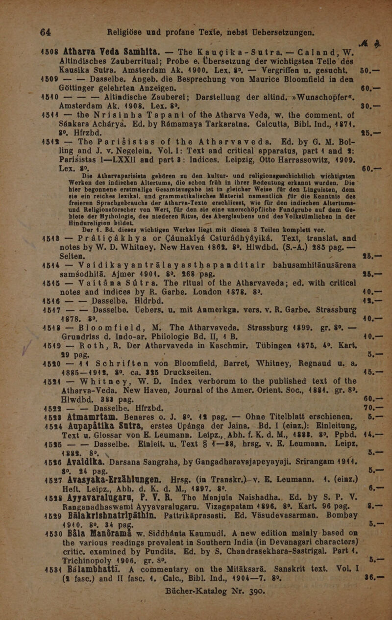 1508 Atharva Veda Samhita. — The KaRdıes- BTL Caland,W. Altindisches Zauberritual; Probe e. Übersetzung der wichtigsten Teile“ des Kausika Sutra. Amsterdam Ak. 4900. Lex. 8°, — Vergriffen u. gesucht, 4509 — — Dasselbe. Angeb. die Besprechung von Maurice Bloomfield in den Göttinger gelehrten Anzeigen. Amsterdam Ak. 4908. Lex. 8°, 1544 — the Nrisinha Tapani of the Atharva Veda, w. the comment. of en Achärya. Ed. by Rämamaya Tarkaratna, Calcutta, Bibl. Ind., 4874, . Hfrzbd. Bes — The PariSistas of the Atharvaveda. Ed. by G. M. Bol- ling and J. v. Negelein. Vol.I: Text and critical apparatus, part 4 and 3%: Parisistas I—LXXII and part 3: Indices. Leipzig, Otto Harrassowitz, 1909, Lex. 8°, Die Atharvaparisista gehören zu den kultur- und religionsgeschichtlich wichtigsten hier begonnene erstmalige Gesamtausgabe ist in gleicher Weise für den Linguisten, dem sie ein reiches lexikal. und grammatikalisches Material namentlich für die Kenntnis des freieren Sprachgebrauchs der Atharva-Texte erschliesst, wie für den indischen Altertums- und Religionsforscher von Wert, für den sie eine unerschöpfliche Fundgrube auf dem Ge- biete der Mythologie, des niederen Ritus, des Aberglaubens und des Volkstümlichen. in der Hindureligion bildet. Der 4. Bd. dieses wichtigen Werkes liegt mit diesen 3 Teilen komplett vor. 418548 — Prätigäkhya or Gäunakiyä Caturädhyäyikä, Text, translat. and notes by W. D. Whitney. New Haven 48632, 8°, Hiwdbd. (8. -A.) 285 ae Selten. 4544 — Vaidikayanträlayasthapanditair bahuserhäitäomnärenk samsodhitä. Ajmer 4904. 8%. 268 pag. notes and indices by R. Garbe. London 1878. 8°, 18416 — — Dasselbe. Hildrbd. 4547 — — Dasselbe. Uebers,. u. mit Anmerkgn. vers. v.R. Garbe. Strassburg 41878. 89, 4548 — Bloomfield, M. The Atharvaveda. Strassburg 4899. gr. 8%, — Grundriss d. Indo-ar. Philologie Bd. II, A B. 4549 — Roth, R. Der Atharvaveda in Kaschmir, Tübingen 4875. 4°. Kart. 29 pag. 41520 — 44 Schriften von Bloomfield, Barret, Per Regnaud u. &amp;, 4885—491%. 8%. ca. 325 Druckseiten. 4524 — Whitney, W. D. Index verborum to the published text of the Atharva-Veda. New Haven, Journal of the Amer. Orient. Soc., 4884. ‚gr. 8%, Hiwdbd. 383 pag. 1522 — — Dasselbe. Hfrzbd. } 1533 Atmamrtam. Benares o. J. 8°. 4% pag. — Ohne Titelblatt erschienen, Text u. Glossar von E. Leumann. Leipz., Abh. f.K.d.M., 1888. 8°, Ppbd. 41535 — — Dasselbe. Einleit. u. Text $ 1—38, hrsg. v. E. Leumann. Leipz. 188%. 82, 1526 era Darsana Sangraha, by Gangadharavajapeyayaji. Srirangam 4944. 8, 24 p 15937 Avasyaka-Erzählungen. Hrsg. (in Transkr.)-v. E. Leumann. 4. (einz.) Heft. Leipz., Abh,. d. K. d. M,, 1897. 8°. 1528 Ayyavaralugaru, P. V. R. The Manjula Naishadha, Ed. by S.P. V. Ranganadhaswami Ayyavaralugaru. Vizagapatam 4896. 8°. Kart. 96 pag. 41529 DL LER NN. Pattrikäprasasti. Ed, Väsudevasarman. Bombay AYA0, 80%, 34 ! 16530 Bäla Mandramd w. Siddhänta Kaumudi. A new edition mainly-based on critic. examined by Pundits. Ed. by S, Chandrasekhara-Sastrigal. Part 4. Trichinopoly 4906. gr. 8% 1634 Bälambhatti. A commentary on the Mitäksarä, Sanskrit text. Vol. I (2 fasc.) and II fasc. 4. Calc,, Bibl. Ind,, 4904—7. 8%, i