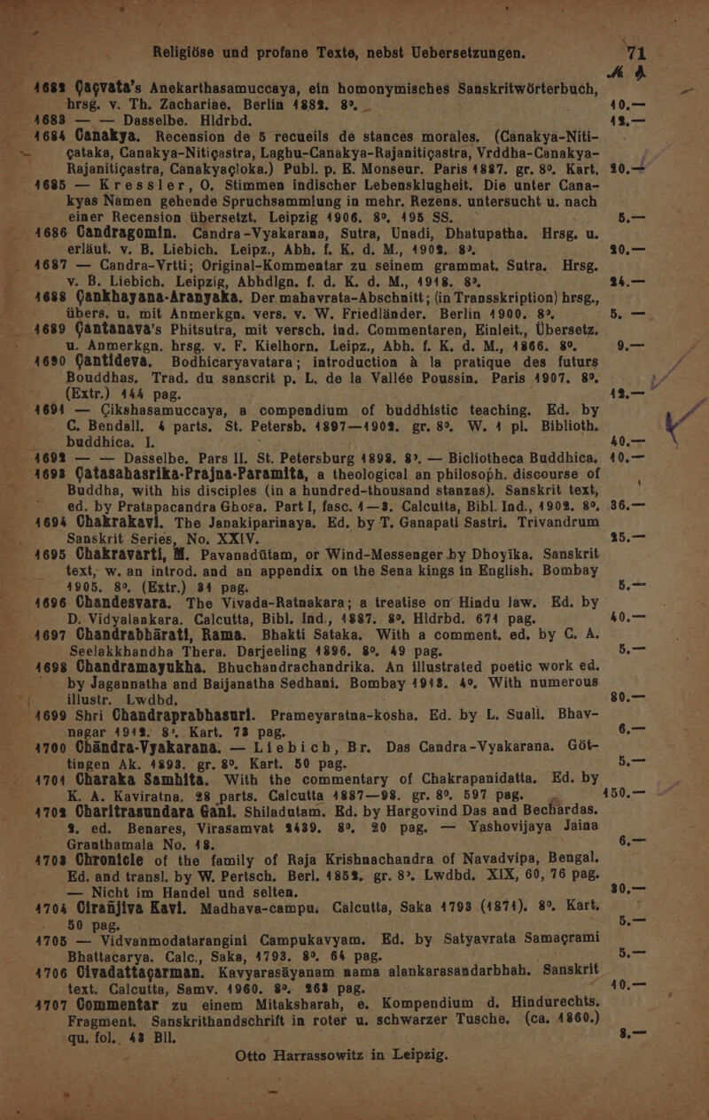 a “a, a De 1 . Religiöse und profane Texte, nebst Vebersetzungen. 4682 Gagvata’s Anekarthasamuccaya, ein homonymisches Sanskritwörterbuch, ; hrsg. v. Th. Zachariae. Berlin 188%. 8°, _ 4683 — — Dasselbe. Hldrbd. 4684 (Canakya. Recension de 5 recueils de stances morales. (Canakya-Niti- z gataka, Ganakya-Nitigastra, Laghu-Canakya-Rajanitigastra, Vrddha-Canakya- Rajanitigastra, Canakyacloka.) Publ. p. E. Monseur. Paris 4887. gr. 8°. Kart, 1685 — Kressler, O0, Stimmen indischer Lebensklugheit. Die unter Cana- kyas Namen gehende Spruchsammlung in mehr. Rezens. untersucht u. nach einer Recension übersetzt. Leipzig 4906. 8°, 495 SS, erläut. v. B. Liebich. Leipz., Abh. f, K. d. M., 4908, 8», 41687 — Candra-Vrtti; Original-Kommentar zu seinem grammat. Sutra. Hrsg. j v. B. Liebich. Leipzig, Abhdlgn. f. d. K. d. M., 4918. 8, 4688 (Gankhayana-Aranyaka. Der mahavrata-Abschnitt; (in Transskription) hrsg., übers. u. mit Anmerkgn. vers. v. W. Friedländer. Berlin 4900. 8°, 4689 (antanava’s Phitsutra, mit versch. ind. Commentaren, Einleit., Übersetz. 5 u. Anmerkgn. hrsg. v. F. Kielhorn. Leipz,, Abh. f. K. d. M., 1866. 8°, 1690 Gantideva. Bodhicaryavatara; introduction A la pratique des futurs Bouddhas. Trad. du sanscrit p. L. de la Vall&amp;e Poussin. Paris 4907. 8%, (Extr.) 444 pag. ; - 4694 — Cikshasamuccaya, a compendium of buddhistic teaching. Ed. by C. Bendall. 4 parts. St. Petersb. 4897—190%. gr. 8%. W. 4 pl. Biblioth, - . buddhica. I. S 4692 — — Dasselbe. Pars Il. St. Petersburg 4898. 8°. — Bicliotheca Buddhica. - 4693 Gatasahasrika-Prajna-Paramita, a theological an philosoph. discourse of ” Buddha, with his disciples (in a hundred-thousand stanzas). Sanskrit text, ed. by Pratapacandra Ghosa, Part I, fasc. 4—3. Calcutta, Bibl. Ind., 4902. 8°, 1694 Chakrakavi. The Janakiparinaya. Ed. by T. Ganapati Sastri. Trivandrum B Sanskrit Series, No. XXIV. FAR 1695 Chakravarti, M. Pavanadütam, or Wind-Messenger by Dhoyika. Sanskrit text, w. an introd. and an appendix on the Sena kings in English. Bombay 1905. 8°, (Extr.) 34 pag. 1696 Chandesvara. The Vivada-Ratnakara; a treatise om Hindu law. Ed. by D.-Vidyalankara. Calcutta, Bibl. Ind., 1887. 8°. Hidrbd. 674 pag. 4697 Chandrabhärati, Rama. Bhakti Sataka. With a comment. ed, by C. A. . Seelakkhandha Thera. Darjeeling 4896. 80%. 49 pag. 4698 Chandramayukha. Bhuchandrachandrika. An illustrated poetic work ed. “ by Jagannatha and Baijanatha Sedhani. Bombay 4948. 4%. With numerous -. illustr. Lwdbd. ‚4699 Shri Chandraprabhasuri. Prameyaratna-kosha. Ed. by L. Suali. Bhav- nagar 491%. 8° Kart. 73 pag. : 4700 Chändra-Vyakarana. — Liebich, Br. Das Candra-Vyakarana, Göt- tingen Ak. 4893. gr. 8°. Kart. 50 pag. 1704 Charaka Samhita. With the commentary of Chakrapanidatta. Ed. by - K. A. Kaviratna. 28 parts. Calcutta 4887—98. gr. 8°. 597 pag. Pr 4703 Charitrasundara Gani. Shiladutam. Ed. by Hargovind Das and Bechardas. 2. ed. Benares, Virasamvat 2439. 8%. 20 pag. — Yashovijaya Jaina Granthamala No. 18. 4703 Chronicle of the family of Raja Krishnachandra of Navadvipa, Bengal. Ed. and transl. by W. Pertsch. Berl. 4852, gr. 8°”. Lwdbd. XIX, 60, 76 pag. — Nicht im Handel und selten. 4704 Ciraüjiva Kavi. Madhava-campu, Calcutta, Saka 4793 (4874). 8%. Kart. 250, pa 2 4705 Erde siinddutarenekii Campukavyam. Ed. by Satyavrata Samagrami Bhattacarya. Calc., Saka, 4793. 8%. 6% pag. \ text. Calcutta, Samv. 4960. 8%. 268 pag. 4707 Gommentar zu einem Mitaksharah, e. Kompendium d. Hindurechts. Fragment. Sanskrithandschrift in roter u. schwarzer Tusche. (ca. 4860.) ‘qu. fol., 43 Bil, ' Re 450.—