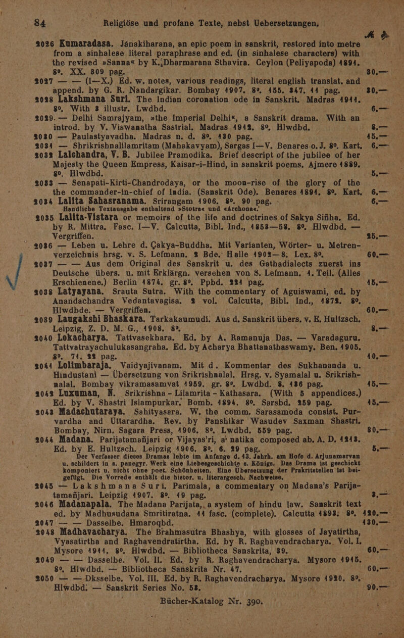 ' 84 a Religiöse und profane Texte, nebst Uebersetzungen, 3026 Kumaradasa. Jänakiharana, an epic poem in sanskrit, restored into metre from a sinhalese literal Pparaphrase and ed. (in sinhalese characters) with the revised »Sanna« by Kinbarmareie Sthavira. Ceylon (Peliyapoda) 1891. Ir 8%. XX. 309 pag. su 2027 — — (I-X.) Ed. w. notes, various readings, literal english translat, dnd append. by G. R. Nandargikar. Bombay 4907. 8°, 455. 347. 44 pag. 30.— 2038 Akshmane Surl. The Indian coronation ode in Sanskrit. Madras 4944. Zr Ee 80%, With 3 illustr. Lwdbd. 6.— 2029. — Delhi Samrajyam, »the Imperial Delhi«, a Sanskrit drama. With an introd. by V. Viswanatha Sastrial. Madras 494%, 80, Hiwdbd. .— 2030 — Paulastyavadha. Madras n. d. 8%, A830 pag. 45. 2034 — Shrikrishnalilamritam (Mahakavyam), Sargas I—V. Benares.o.)J. 8%, Kart. 6.—- 2033 Lalchandra, V. B. Jubilee Pramodika. Brief descript ofthe jubilee of her Majesty the Queen Empress, Kaisar-i-Hind, in sanskrit poems. Ajmere 4889. | 8°. Hiwdbd. ER Nana 3033 — Senapati-Kirti-Chandrodaya, or the moon-rise of the glory of the the commander-in-chief of India. (Sanskrit Ode). Benares A894. 80, Kart. 6.—- 3034 Lallta Sahasranama. Srirangam 4906. 8°. 90 pag. .— Handliche Textausgabe enthaltend »Stotra« und «Archona«. j 8035 Lalita-Vistara or memoirs of the life and doctrines of Sakya Siüha. Ed. by R. Mittra. Fasc. I—V. Calcutta, Bibl. Ind., 4858—58. 8%, Hiwdbd, — Vergriffen. 25.— 93036 — Leben u. Lehre d. Cakya-Buddha. Mit Varianten, Wörter- u, Metren- | verzeichnis hrsg. v. S. Lefmann. % Bde.‘ Halle 4902—8; Lex. 80, 60,.— 2037 — — Aus dem Original des Sanskrit u. des Gathadialects zuerst ins ae Deutsche übers. u. mit Erklärgn. versehen von $. Lefmann, 1. Teil. (Alles Erschienene.) Berlin 4874. gr. 8%. Ppbd. 224 pag. 1.— 2038 Latyayana. Srauta Sutra. With the commentary of Aguiswami, ed. by Anandachandra Vedantavagisa.. 2% vol. Calcutta, Bibl, Ind., 4872. 80, Hiwdbde. — Vergriffen. m 2039 Laugakshi Bhaskara. Tarkakaumudi. Aus d. Sanskrit übers, v.E, Hultzsch., | Leipzig, Z. D. M. G., 4908, 8%, .— .. 2040 Lokacharya. Tattvasekhara. Ed, by A. Ramanuja Das. — Varadaguru, Tattvatrayachulukasangraha. Ed, by Acharya Bhattanathaswamy. Ben. 4905. _ 8. 74. 28 pag. ° \ 10.— 2044 Lolimbaraja. Vaidyajivanam. Mit d. Kommentar des Sukhananda u. Hindustani — ‚Übersetzung von Srikrishnalal. Hrsg. v. Syamalal u. Srikrish- nalal. Bombay vikramasamvat 4959. gr. 8°. Lwdbd. 8. 486 pag. 1.— 3043 Luxuman, N. Srikrishna - Lilamrita - Kathasara. (With 5 appendices.) P Ed. by V. Shastri Islampurkar. Bomb. 4894. 8°. Sarsbd. 259 pag. 45.— 2043 Madachutaraya. Sahityasara. W, the comm, Sarasamoda consist. Pur- vardha and Uttarardha. Rev. by Panshikar Wasudev Saxman Shastri. Bombay, Nirn. Sagara Press, 4906. 8%, Lwabd. 8559 pag. 80.—- ; 2044 Madana. Parijatamanijari or Vijayas’ri, a' natika composed ab, A, D. 1243, Ed. by E. Hultzsch. Leipzig 4906. 8°. 6. 29 pa ber 8- Der Verfasser dieses Dramas lebte im Anfange d, 43. Jahrh. am Hofe d. Arjunamarvan u. schildert in s. panegyr. Werk eine Liebesgeschichte s». Königs. Das Drama ist geschickt komponiert u. nicht ohne poet. Schönheiten. Eine Übersetzung der Prakritstellen ist bei- gefügt. Die Vorrede enthält die histor. u. literargesch. Nachweise, 2045 — Lakshmana Suri,. Parimala, a Commentary on Madana’s Parija- tamanjari. Leipzig 1907. 8°, 49 pag. Kosrz, 2046 Madanapala. The Madana Parijata,. a system of hindu Iaw. Sanskrit text ed. by Madhusudana Smritiratna. 44 fasc, (complete). Calcutta 4893; 8°, 120.— 2047 — — Dasselbe. Hmarogbd. 1380.— 's048 Madhavacharya. The Brahmasutra Bhashya, with glosses of Jayatirtha, Vyasatirtha and Raghavendratirtha. Ed. by-R. Raghavendracharya.. Voll, Mysore A944. 8°, Hlwdbd. — Bibliotheca Sanskrita, 39. 6,78 A — — Dasselbe. Vol. II. Ed. by R, Raghavendracharya. Mysore 1918. 08 . Hiwdbd. — Bibliotheca Sanskrita Nr. 47. 60. Sg — — Dksselbe. Vol. II. Ed. by R. Raghavendracharya. MMIERRE 41930, 8% Hipand: — Sanskrit Series No. 58. Pe Fa an Uran Nr. 390.