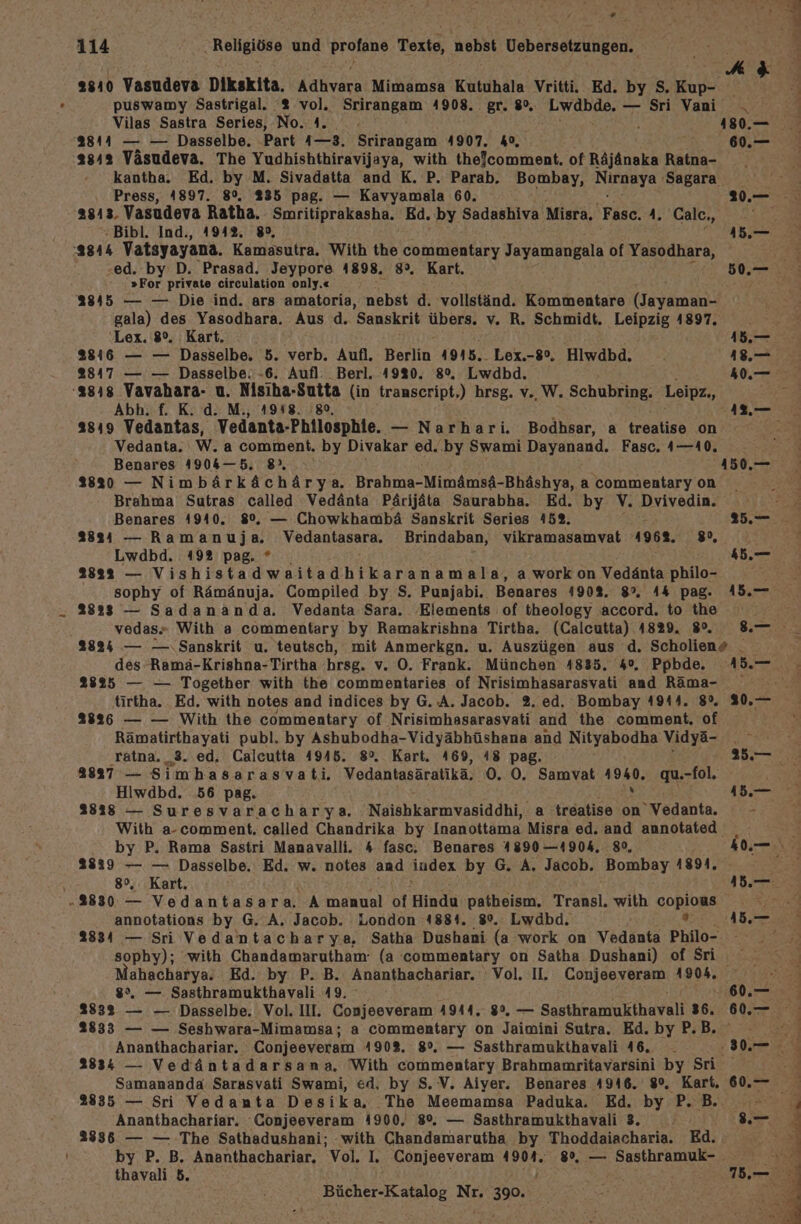 4 * 114 Religiöse und profane Texte, nebst Uebersetzungen. puswamy Sastrigal. 2% vol. Srirangam 4908. gr. 8%. Lwdbde. — Sri Vani Vilas Sastra Series, No.4. N 4 3844 — — Dasselbe. Part ı—3. Srirangam 4907. 4%, ası2 Väsudeva. The Yudhishthiravijaya, with thefcomment. of Räjänaka Ratna- kantha. Ed. by M. Sivadatta and K. P. Parab. Bombay, Nagere) Sagara. Press, A897. 8%. 235 pag. — Kavyamala 60. 2813. Vasudeva Ratha. Smritiprakasha. Ed. by Sadashiva Misra, Fasc. A. ‚Calcı, -Bibl. Ind., 1942. 89, 2844 Vatayayana. Kamasutra. With the commentary Jayamangala of Yasodhara, ed. by D. Prasad. Jeypore 4898. 8°. Kart. »For private circulation only.« 2845 — — Die ind. ars amatoria, nebst d. vollständ. Kommentare (Sea gala) des Yasodhara. Aus d. Sanskrit übers. v. R. Schmidt. Leipzig 4897. Lex. 8°. Kart. 2816 — — Dasselbe. 5. verb. Aufl. Berlin 4915. Lex.-8%, Hiwdbd. 2847 — — Dasselbe. -6. Aufl. Berl. 4920. 8%. Lwdbd. :3348 Vavahara- u. Nisiha-Sutta (in transcript,) hrsg. v., W. Schubring. Leipz., Abh. f. K. d. M., 1938. .8°, 3819 Vedantas, Vedanta-Philosphie. — Narhari. Bodhsar, a treatise on Vedanta. W. a comment. by Divakar ed. by Swami Dayanand. Fasc. 4—A0. Benares 4904—5, 8), 4 2820 — Nimbärkächärya. Brahma-MimdmsA-Bhächya; a commentary on Brahma Sutras called Vedänta Pärijäta Saurabha. Ed. by V. Dvivedin. Benares 4940. 8%, — Chowkhambä Sanskrit Series 452. 2824 — Ramanuja. Vedantasara. Brindaban, vikramasamvat 1968. 8, Lwdbd. 192 pag. * E 2832 — Vishistadwaitadhikaranamala, a work on Vedänta philo- sophy of Rämänuja. Compiled by S. Punjabi. Benares 190%. 8°. A&amp; pag. 28233 — Sadananda. Vedanta Sara. ‚Elements of theology accord. to the vedas- With a commentary by Ramakrishna Tirtha. (Calcutta) 4829. 8°. ..— 60. 15.— 418.— 40.— 50. 4.— 15.— des-Ramä-Krishna-Tirtha hrsg. v. O. Frank. München 4835. 4%. Ppbde. 2825 — — Together with the commentaries of Nrisimhasarasvati and Räma- tirtha. ‚Ed. with notes and indices by G. A. Jacob. 2. ed. Bombay 1944. 8°. 2836 — — With the commentary of Nrisimhasarasvati and the comment. of Rämatirthayati publ. by Ashubodha-Vidyäbhüshana and Nityabodha Vidyä- ratna. 3. ed. Calcutta 4945. 8°. Kart. 469, 48 pag. 2837 — Simhasarasvati. Vedantasäratikä, 0. O0. Samvat 4940. qu.-fol, Hiwdbd. 56 pag. : N 3838 — Suresvaracharya. Naishkarmvasiddhi, a treatise on Vedanta. With a-comment. called Chandrika by Inanottama Misra ed. and annotated. by P. Rama Sastri Manavalli. 4 fasc. Benares 4890 —4904. 80, 2839 — — Dasselbe. Ed. w. notes and index by G. A, Jacob. Bombay 1891. 8°, Kart. -2830 — Vedantasara. A manual of Hinda patheism, Transl, with copions annotations by G. A. Jacob. London 4881. 8%. Lwdbd. 2834 — Sri Vedantacharya, Satha Dushani (a work on Vedanta Philo- sophy); ‘with Chandamarutham- (a commentary on Satha Dushani) of Sri 8%. — Sasthramukthavali 49. Inder 2832 — — Dasselbe. Vol. III, Conjeeveram 4944. 8%, — Sasthramukthavali 36. Ananthachariar. Conjeeveram 490%. 8%. — Sasthramukthavali 46. 2834 — Vedäntadarsana, With commentary Brahmamritavarsini by Sri Samananda Sarasvati Swami, ed. by S. V. Aiyer. Benares 4946. 8°, Kart, 2835 — Sri Vedanta Desika,. The Meemamsa Paduka. Ed. by P. B. Ananthachariar. ‘Conjeeveram 1900. 8%. — Sasthramukthavali 3. 2836 — — The Sathadushani; with Chandamarutha by Thoddaiacharia. Ed. by P. B. Ananthachariar. vol, I. Conjeeveram 4904. 8%, — Sasthramuk- thavali 5. \