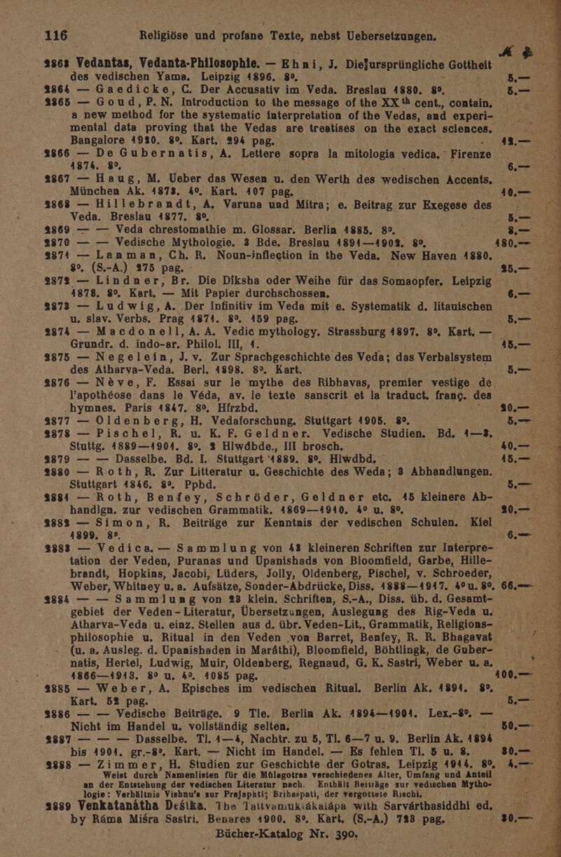 2363 Vedantas, Vedanta-Philosophie. — E hai $ Diefursprüngliche Gottheit des vedischen Yama. Leipzig 4896. 80, 2864 — Gaedicke, C. Der Accusativ im Veda. Breslau 4880. 89, a new method for the systematic interpretation of the Vedas, and experi- 5.— 5. Bangalore 4920. 8°, Kart, 294 pag. 2866 — De Gubernatis, A. Lettere sopra la mitologia vedica, - Firenze ASTh. 8%, München Ak. 4873. 40. Kart. 407 pag. 2868 — Hillebrandt, A, Varuna und Mitra; e. Beitrag zur Exegese des Veda. Breslau 4877. 80, 2869 — — Veda chrestomathie m. Glossar. Berlin 4885. 8°, 2870 — — Vedische Mythologie. 3 Bde. Breslau 4894—4903. 80, BT — Lanman, Ch. R. Noun-inflection in the Veda. New Haven 1880, . (S.-A.) 275 pag. Si — Lindner, Br. Die Diksha oder Weihe für das Somaopfer. Leipzig 1878. 8°. Kart. — Mit Papier durchschossen. 83873 — Ludwig,A. .Der Infinitiv im Veda mit e. Systematik d. litauischen u. slav. Verbs. Prag 4874. 8°. 459 pag. 42.— 1.— N B.— . 3.— * Grundr. d. indo-ar. Philol. III, A. 2875 — Negelein, J.v. Zur Sprachgeschichte des Veda; das Verbalbystem des Atharva-Veda. Berl. 4898. 8°. Kart. 2876 — Neve, F. Essai sur le mythe des Ribhavas, premier vestige de l’apotheose dans le Veda, av. le texte sanscrit et la traduct. franc. des .hymnes. Paris 4847. 8°, Hfrzbd. 8877 — Oldenberg, H, Vedaforschung,. Stuttgart 4905. 380, 8878 — Pischel, R. u. K. F. Geldner. Vedische Studien. Bd. 1—3. Stuttg. 4889—41904. 8°. 3% Hiwdbde,, III brosch, 93879 — — Dasselbe. Bd. I. Stuttgart ‘4889. 8°. Hiwdbd. 28380 — Roth, R. Zur Litteratur u. Geschichte des Weda; 3 Abhandlungen. Stuttgart 1846, 8%. Ppbd. 2884 — Roth, Benfey, Schröder, Geldner etc. 45 kleinere Ab- handlgn. zur vedischen Grammatik. 4869—4940. 4° u, 8% 2882 — Simon, R., Beiträge zur Kenntnis der vedischen Schulen. Kiel 4899, 89. 38833 — Vedica.— Sammlung von 43 ElAnerst Schriften zur Interpre- tation der Veden, Puranas und Upanishads von Bloomfield, Garbe, Hille- brandt, Hopkins, Jacobi, Lüders, Jolly, Oldenberg, Pischel, v. Schroeder, Weber, Whitney u. a. Aufsätze, Sonder-Abdrücke, Diss, 1888-1947, 40u.8°, Atharva-Veda u. einz. Stellen aus d. übr. Veden-Lit., Grammatik, Religions- philosophie u. Ritual in den Veden ‚von Barret, Benfey, R. R, Bhagavat (u. a. Ausleg. d. Upanishaden in Maräthi), Bloomfield, Böhtlingk, de Guber- natis, Hertel, Ludwig, Muir, Oldenberg, Regnaud, G.K. Sastri, Weber u. a, 4866—1943. 80 u, 4%. A085 pag,. 2885 — Weber, A. Episches im vedischen Ritual. Berlin Ak. 4894. 8, Kart. 52 pag. 2886 — — Vedische Beiträge. 9 Tle. Berlin Ak. 4894-4904. Lex.-8%, — Nicht im Handel u. vollständig selten. 2887 — — — Dasselbe. Tl. 4—4, Nachtr. zu 5, Tl. 6—_7 u. 9. Berlin ge 189% bis 4904. gr.-8°. Kart. — Nicht im Handel. — Es fehlen TI. 5 u. 8, 833838 — Zimmer, H. Studien zur Geschichte der Gotras. Leipzig A944. 80, Weist durch Namenlisten für die Mülagotras verschiedenes Alter, Umfang und Anteil an der Entstehung der vedischen Literatur nach, Enthält Beiträge zur vedischen Mytho- logie: Verhältnie Vishnu’s zur Prajapati; Brihaspati, der vergottete Rıschi, 2339 Venkatanätha Desika. Ihe Tattvamukiäkaläpa with Sarvärthasiddhi ed. by Räma MiSra Sastri. Benares 4900. 8°. Kart. (S,-A.) 723 Pag. en Dun ee a a Em a ei u