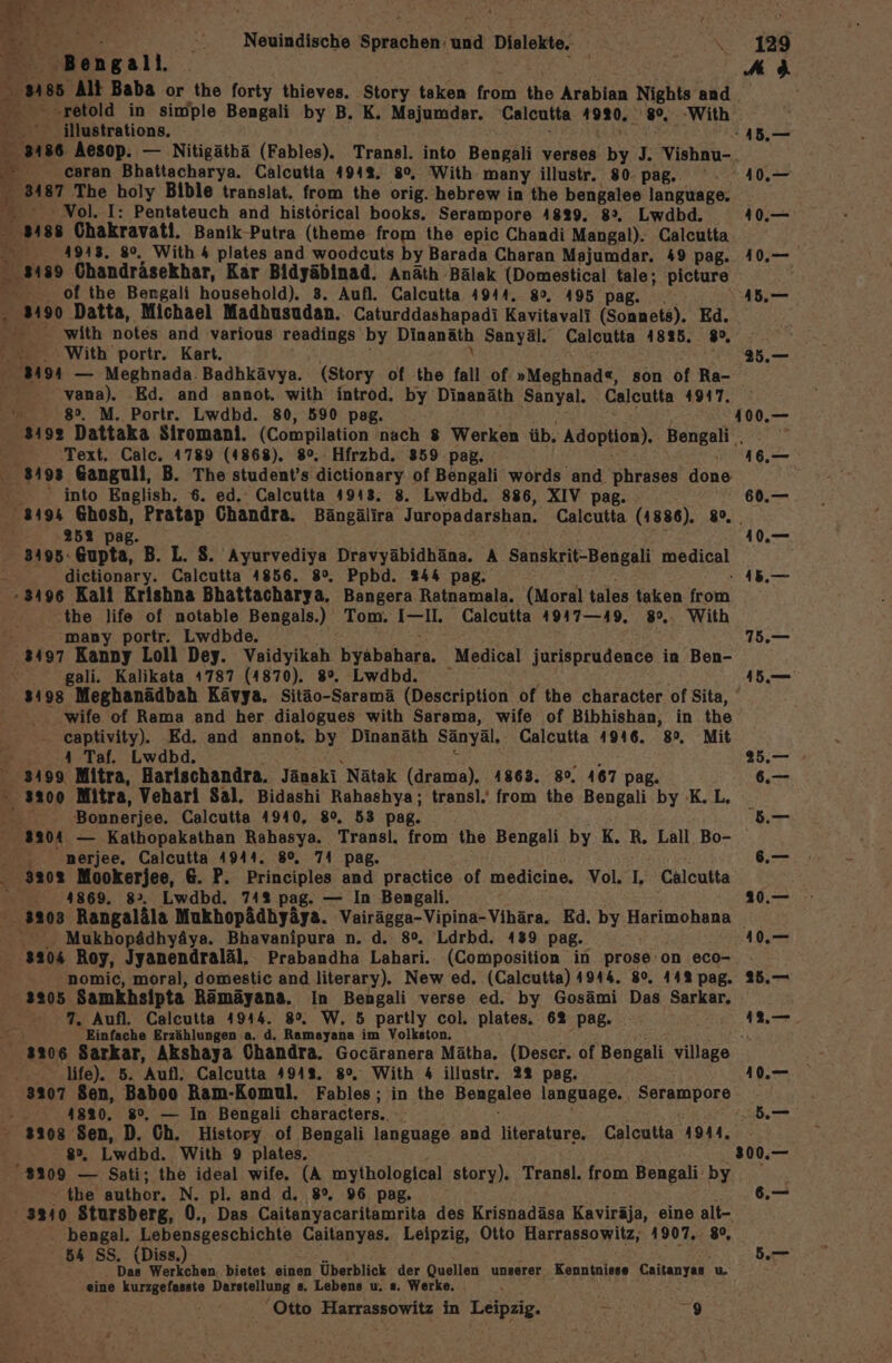 . Neuindische Sprachen: und DER LER: u en T all, 'illustrations. 4 ' caran Bhattacharya. Calcutta 4942. 8°, With many illustr. 80. pag.. 8187 The ‚aaly Bible translat. from the orig. hebrew in the bengalee language. Nol, Pentateuch and histörical books, Serampore 4829. 8%. Lwdbd. 3 EN Ohakravati, Banik-Putra (theme from the epic Chandi Mangal). Calcutta = 1913. 8°. With 4 plates and woodcuts by Barada Charan Majumdar. 49 pag. ‚3189 Chandräsekhar, Kar Bidyäbinad. Anath Bälak (Domestical tale; picture of the Bengali household). 3. Aufl. Calcutta 4944. 80. 495 pag. . . 3190 Datta, Michael Madhusudan. Caturddashapadi Kavitavali (Sonnets). Ed. = with notes and various readings by Dinanäth Sanyäl. Calcutta 4835. 8%, Ar ‚With portr. Kart. 219 — Mena) Badhkävya. (Story of the fall .of »Meghnad«, son of Ra- 2. vana). and annot. with introd. by Dinanäth Sanyal. Calcutta 41917. &gt; 8. M. ie Lwdbd. 80, 590 pag. 25.— Text. Calc. 4789 (4868). 8°, Hfrzbd. 359 pag. 8493 Ganguli, B. The student’s toner? of Bengali words and phrases done - into English. 6. ed. Calcutta 4918. 8. Lwdbd. 886, XIV pag. - % Pag. Fe Out B. L. 8. Ayurvediya Dravyäbidhäna. A Sanskrit-Bengali medical dictionary. Calcutta 4856. 8°. Ppbd. 244 pag. 3496 Kali Krishna Bhattacharya. Bangera Ratnamala. (Moral tales a from: the life of notable Bengals.) Tom. I—II. Calcutta 4947—19, » With . many portr. Lwdbde. 3497 Kanny Loll Dey. Vaidyikah Airkahenn. Medical jurisprudence in Ben- gali. Kalikata 4787 (1870). 8%. Lwdbd. 16.— 60.— 410.— FAN Are 75. wife of Rama and her dialogues with Sarama, wife of Bibhishan, in the ‚ captivity). Ed. and annot. by Dinanäth Sänyäl. Calcutta 4916. 8°, Mit £ 4 Taf. Lwdbd. 199 Mitra, Harischandra. Jänakı Nätak (drama). 4863. 8°. 167 pag. 3200 Mitra, Vehari Sal, Bidashi Rahashya; transl.' from the Bengali by K.L, Bonnerjee. Calcutta 4940, 80%, 53 pag. a90ı — Kathopakathan Rahasya. Transl. from the Bengali by K. R. Lall. Bo- ‚ nerjee, Calcutta 4944. 80, 74 pag. ‚3202 Mookerjee, 6. P. Principles and practice of medicine. Vol. I, Calcutta 4869. 8&gt;. Lwdbd. 74% pag. — In Bengali. Mukhopädhyäya. Bhavanipura n. d. 8%. Ldrbd. 139 pag. 320% Roy, Jyanendraläl, Prabandha Lahari. (Composition in prose on eco- nomic, moral, domestic and literary). New ed. (Calcutta) 4944. 80. 442 pag. 3205 Samkhsipta Rämäyana. In Bengali verse ed. by Gosämi Das Sarkar, 7. Aufl. Calcutta 4944. 8%. W. 5 partly col. plates. 62 pag. \ ‚Einfache Erzählungen a, d. Ramayana im Volkston, vr life). 5. Aufl. Calcutta 4949. 8°. With 4 illustr. 22 pag. 3207 Sen, Baboo Ram-Komul. Fables; in the Bengalee language. Serampore . 41820. 8°, — In Bengali characters... 3908 Sen, D. Ch. History of Bengali language and literature. Calcutta 4944, 8, Lwdbd. With 9 plates. 3209 — Sati; the ideal wife, (A mythological story). Transl. from Bengali by - the author. N. pl. and d. 8°, 96 pag. 3340 Stursberg, 0., Das Caitanyacaritamrita des Krisnadäsa Kaviräja, eine alt- - bengal. Lebensgeschichte Caitanyas. Leipzig, Otto Harrassowitz, 4907.. 8°, Das Werkchen. bietet einen Überblick der Quellen unserer Kenntnisse Caitanyas u eine kurzgefasste Darstellung 8. Lebens u. #. Werke. | ‚Otto Harrassowitz in Leipzig. « 9 300.—