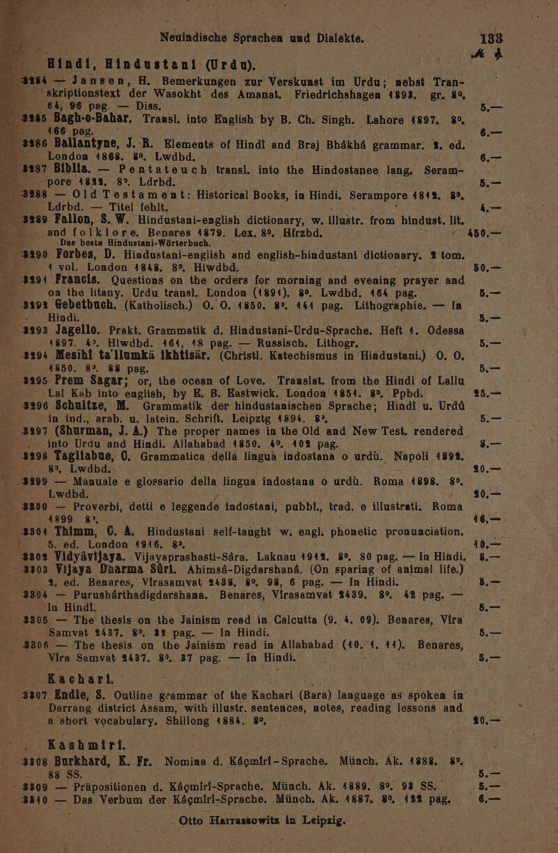 f utndi, Hindustani (Urdu). skriptionstext der Wasokht des Amanat. rienlüker 41893. gr. 89, 64, 96 pag. — Diss, Ber + -Bahar. Transl. into English by B. Ch. Singh. Lahore 4897. 8%, Br 166 p 3286 Ballantyne, J. R. Elements of Hindi and Braj Bhäkhä grammar. 3%. ed. - London 4868. 8°. Lwdbd. 3287 Biblia. — Pentateuch transl. into the Hindostanee lang. Seram- Ba -pore 482%. 8°, Ldrbd. A 2288 — Old Testament: Historical Books, in Hindi. Serampore 184%, 8, - Ldrbd. — Titel fehlt. 3289 Fallon, S. W. Hindustani-english dictionary, w. illustr. from hindust. lit. Be.;.and folklore. Benares 4879. Lex. 8°. Hirzbd, f D Das beste Hindustani-Wörterbuch, . =. Forbes, D. Hindustani-english and english-hindustani dictionary. % tom. in ı vol. London 4848. 8°, Hiwdbd. + 3294 Francis. Questions on the orders for morning and evening prayer and % on the litany. Urdu transl. London (1891), 8%. Lwdbd. 464 pag. 3192 Gebetbuch. (Katholisch.) O0. O. 4850. 8%. 441 pag. Lithographie. — In =. Hindi. 3293 Jagello. Prakt. Grammatik d. Hindustani-Urdu-Sprache. Heft 4. Odessa 41897. 4°. Hiwdbd. 464, 48 pag. — Russisch. Lithogr. 3294 Mesihi tallumkä ikhtisär. (Christl. Katechismus in Hindustani.) O0. O, 4850. 8°. 88 pag. ‘3395 Prem Sagar; or, the ocean of Love. Translat. from the Hindi of Lallu - »Lal Kab into english, by E. B. Eastwick. London 1854. 8°. Ppbd. 3296 Schultze, M. Grammatik der hindustanischen Sprache; Hindi u. Urdü in ind., arab. u. latein. Schrift. Leipztg A89h. 8°, 3397 (Shurman, J. A.) The proper names in the Old and New Test. rendered Ri into Urdu and Hindi. Allahabad 4850. 4°. 40% pag. E 3398 Tagliabue, 0. Grammatica della lingua indostana o urdü. Napoli 1898. 4 8%, Lwdbd. -3399 — Manuale e glossario della lingua indostana o urdü. Roma 1898. 80, r x Lwabd. 3800 — Proverbi, detti [) leggende indostani, pubbl., trad. 8 illustrati. Roma ” . 4899. 8, 3304 Thimm, 6. A. Hindustani self-taught w. engl. phonetic pronunciation. ed. London 4916. 8°, 3302 Vidyävijaya. Vijayaprashasti-Sära. Laknau 4942. 8°. 80 pag. — In Hindi. 3303 Vijaya Dharma Sürl. Ahimsä-Digdarshanä. (On sparing of animal ng 2: 2. ed. Benares, Virasamvat 2438. 8°. 98, 6 pag. — In Hindi. 3304 — Purusbärthadigdarshana. Benares, Virasamvat 2439. 8%. 42 pag. — In Hindt. 83305 — The thesis on the Jainism read in Calcutta (9. 4. 09). Benares, Vira ni Samvat 2437. 8°. 32 pag. — In Hindi. 3806 — The thesis on the Jainism read in Allahabad 6393 4. 44). Benares, Vira Samvat 2437. 8°. 37 pag. — In Hindi. Rachari. 3307 Endie, S. Outline gcammar of the Kachari (Bara) language as spoken in Darrang district Assam, with illustr. sentences, notes, Töading lessons and a short vocabulary. ee 1884. 8°, Kashnlri. 3308 Burkhard, K. Fr. Nomina d. Käcmiri-Sprache. Münch. Ak. 4888. 8», ; 88 Ss. } - 3309 — Präpositionen d. Kägmiri-Sprache. Münch. Ak, 4889. 8°, 93 SS, 38340 — Das Verbum der Kägmiri-Sprache. Münch. Ak. 4887. 8%, 422 pag. Otto Harrassowitz in Leipsig. 50, —