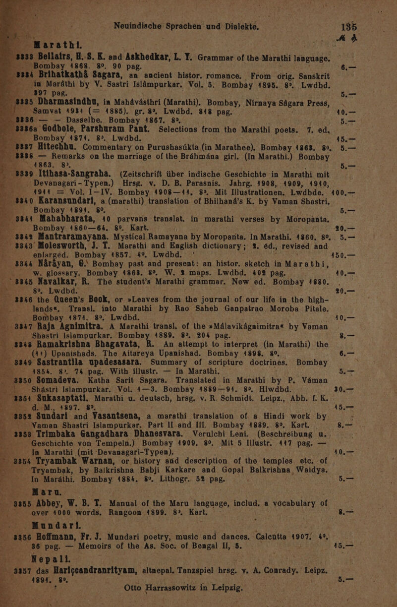 Marathı. 33 Bellairs, H.-S. K. and Askhedkar, L. T. Grammar of the Marathi Hehe Bombay 4868. 8°, 90 pag. 34 Brihatkathä Sagara, an ancient histor. romance,. From orig. Sanskrit in Se by V. Sastri Islämpurkar. Vol. 5. Bombay 4895. 9. ‚Lwdbd. mn397 p 8335 Dharmasindha, in Mahävästhri (Marathi). Bombay, Nirnaya Sägara Press, x ‘Samvat 1984 (= 1885). gr. 8%, Lwdbd. 848 pag. 336 — -— Dasselbe, Bombay 4867. 89, 2 ss: Godbole, Parshuram Pant. Selections from the Marathi poets. 7. ed. Z Bombay 1874. 8». Lwdbd. 5:8 3838 — Remarks on the marriage of the Brähmäna girl. (In Marathi.) Bombay 4863, 8», 3339 Itihasa-Sangraha. (Zeitschrift über indische Geschichte in Marathi mit — -Devanagari- Typen.) Hrsg. v. D. B. Parasnis. Jahrg. 4908, 4909, 4940, 4944.= Vol, I-IV. Bombay 4908—144, 8°. Mit Illustrationen. Lwdbde. 3340 Karansundarl, a (marathi) translation. of Bhilhand’s K. by Vaman Shastri, 6. Bombay 4894, 80, ; 3341 Mahabharata, 40 parvans translat. in marathi verses by Moropänte, Bombay 4860—64. 8°. Kart. - 3842 Mantraramayana. Mystical Ramayana by Moropanta; In Marathi. 4860. 8°, 3343’ Molesworth, J. T. Marathi and English dictionary ; 2. ed., revised and . enlarged. Bombay 14857. 4%, Lwdbd. 3344 Näräyan, 6.‘ Bombay past and present: an histor. sketch in Marathi, w. glossary. Bombay 4863. 8°. W. 2 maps. Lwdbd. 40% pag. BY? Navalkar, R. The student’s Marathi grammar. New ed. Bombay 1880. e&gt;- 7..8% Lwdbd. 3346 the Queen’s Book, or »Leaves from the journal of. our life in the high- BE lands«, Be Ne Marathi by Rao Saheb Ganpatrao Moroba Pitale. a Bombay 4874. 8°. Lwdbd. Sr ‚3847 Raja Aehinlıra, ‚A Marathi transl. of the »Mälavikägnimitra« by Vaman : 'Shastri Islampurkar. Bombay 4889. 82. 204 pag. ss48 Ramakrishna Bhagavata, R. An attempt to interpret (in Marathi) the AR (Art) Upanishads. The Aitareya Upanishad. Bombay 4898. 80, 3349 Sastrantila upadesasara. Summary of scripture doctrines. Bombay a 4854. 8». 7% pag. With illustr. — In Marathi, 3350 Somadeva. Katha Sarit Sagara. Translated in Marathi by P. Väman 2 ‚Shästri Islampurkar. Vol. 4—3. Bombay 4889— 94. 8°. Hiwdbd. 3354 Sukasaptati. Marathi u. deutsch, hrsg. v. R. Schmidt. Leipz., Abh. f. K. FR d. M., 1897. 8, 3352 Sundari and Vasantsena, a marathi translation of a Hindi work by. 'Yaman Shastri Islampurkar. Part ll.and III. Bombay 4889. 8°. Kart, b ‘Geschichte von Tempeln.) Bombay 4909, 8°, Mit 5 Illustr. 447 pag. — In Marathi (mit 'Devanagari-Typen). 3354 Tryambak Warnan, or history and description of the temples etc. of ” In: Maräthi. Bombay 4884. 80. Lithogr. 52% RBB- Maru. over 4000 words. Rangoon 1899. 8% Bus .Mundari. aan Hoffmann, Fr. J. Mundari poetry, music and dances, ‚Calcutta 1907. 4°, Er: 36 pag. — Memoirs of the As. Soc. of BANEN I, 8. | Nepali. | Z A 3357 das Harigcandranrityam, altnepal. Tanzspiel RAR v.A TR Leipz ur he 4894, Gar r ans Otto Harrassowitz in Leipzig. 1.— 5. be=m 20.— yo 10. 2.