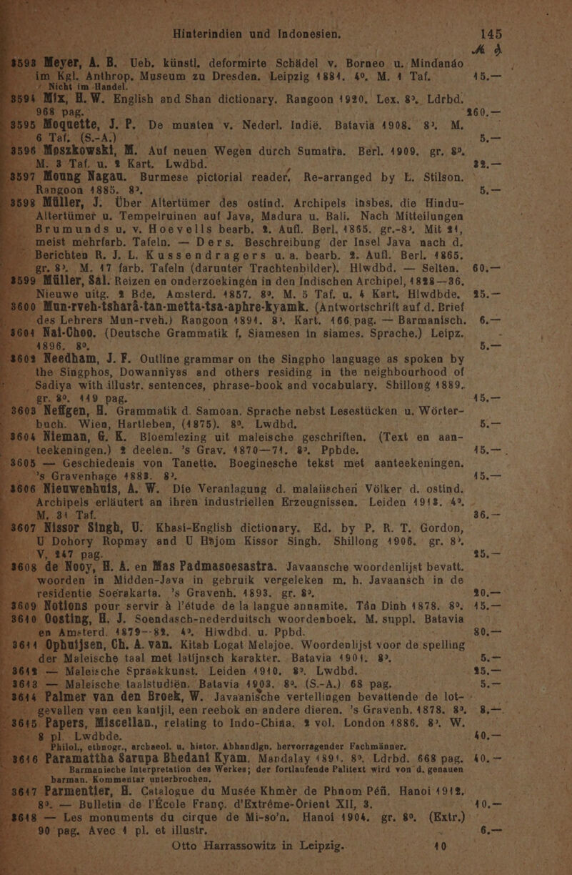 Hinterindien and: Tuaonnläh 4 A. B. eb. künstl. deformirte Schädel 67 Harneh® ‚u. Mindanäo Kgl. inthrop, Museum zu Dresden. Leipzig 1884. 40, M. A Taf. ö tieht im -Handel. Nix, B. W. „Engl, and Shan dietionary. Rangoon 1920. Lex, 8. Lärbd, 68 pag Re ' ogueite, eg P, De munten. 'v. Nederl. Indie, Batavia 1908. 8°. M. af. (S.-A \ 3 Taf. u. 2 Kart. Lwdbd. Moung Nagau. Burmese pictorial reader, Re-arranged by E. Stilson. ngoon 4885. 8°, üller, J. Über Altertümer des ostind. Archipels insbes, die Hindo- ertümer u. Tempelruinen auf Java, Madura u. Bali. Nach Mitteilungen meist mehrfarb. Tafelo. — Ders. Beschreibung der Insel Java nach d. erichten R. J. L, Kussendragers u.a. bearb. 2. Aufl. Berl. 4865. r. 8. M. 17 farb. Tafeln (darunter Trachtenbilder). Hiwdbd. — Selten. Müller, Sal. Reizen en onderzoekingen in den Indischen Archipel, 1828-36. ieuwe uitg. 2 Bde, Amsterd. 4857. 8°, M. 5 Taf. u. 4 Kart. Hiwdbde. Mun-rveh-tsharä-tan-metta-tsa- Aulep Ryäpık: (Antwortschrift auf d, Brief es Lehrers Mun-rveh.) Rangoon 41894, Kart. 166.pag. — Barmanisch. Nail-Choo. (Deutsche Grammatik f, Kuka in siames. Sprache.) Leipz., 896. 89, Needham, J.F. Outline grammar on the Singpho language, as spoken B% the. Singphos, Dowanniyas and others residing in the neighbourhood of adiya with illustr. SENLARCBE, phrase-book and vocabulary, Shillong 1889. ‚gr. 80%. 449 pag. 03 Nefigen, A. Grammatik d. Samoan, Sprache nebst Lesestücken u, ‚Wörter- ‘buch. Wien, Hartleben, (4875). 8°. Lwdbd. Nieman, 6. K. Bloemlezing. uit maleische geschriften, (Text en aan- ekeningen.) % deelen. ’s Grav. 1870—74. 8°, Ppbde. - Geschiedenis von Tanette. Boeginesche tekst met aantsekeningen, ; Gravenhage 41883. 8>, Nieuwenhuis, A. W. Die Veranlagung d. malaiischen Völker d. ostind. hipels ‚erläutert an ihren industriellen Erzeugnissen. Leiden 1913. 49, Issor ‚Singh, WW;  Khasi-English ‚dietionary. Ed. by P. R. T. Gordon, ‚Dohory ‚Ropmay and U Hsjom Kissor Singh. Shillong 4906. gr. 8’, 247 pag. - Kooy, H. A. en Mas Padmasoesastra. Javaansche woordenlijat bevatt. rden in Midden-Java in gebruik vergeleken m. h. Javaansch in de entie, Soerakarta. .’s Gravenh. 4893. gr. 8°, tions pour servir. a l’stude de la langue annamite. Tän Dinh 1878.. 89, osting, H, J. Soendasch-nederduitsch woordenboek, M, suppl. Batavia Amsterd. 41879--83, 4°, Hiwdbd. u. Ppbd. - Maleische taal met latijnsch karakter. ‚Batavia 4901. 8, - Maleische Spraskkunst, Leiden 4910. 8°. Lwdbd.. Maleische taalstudien, Batavia 1903, 8%, (S. -A.) 68 pag. len van een kantjil, sen reebok en andere dieren. ’s Gravenh. 1878. 8°, -Lwdbde. hilol., etbnogr., archaeol. u. hietor. Abhandign, hervorragender Fachmänner.  Barmanische Interpretation des Werkes; der fortlaufende Palitext wird von .d. genauen arman. Kommentar unterbrochen, 7 Parmentier, H. Catalogue du Musee Khmdr de Phnom Pen. Hanoi 1912. — Bulletin: de !’Ecole Frang. d’Extreme-Orient XII, 3. Les monuments du cirque de Mi-so’n. Hanoi 1904, gr. 80, (Extr.) BB. Aneo. 4 pl. et illustr.. RR: ur 1 Pie