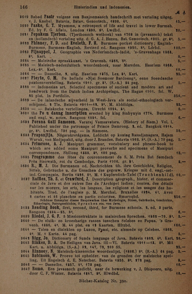 PA nm NEE ARSTER E rr E “ ir 146 | neh ee ne a Ai v. J. Knebel. Batavia, Batav. Genootsch,, 4898. 4°, 3620 Paske, 6. T. Myamma, a retrospect of life and. travel in löwer Burmah Ed. by F. G. Aflalo, London 4893. 8°. Lwdbd. 3624 Pepakem Tjerbon. (Tjeribonsch wetboek) van 4768 in (javannsch) tekst en (hollandsch) vertaling uitg. d: G. A. J. Hazeu. Bat. Genootsch. 4905. gr, 80, 3632 Phinney, F.D. and Eveleth, F. H. Burmese pocket dictionary ; Bnglish- Burmese, Burmese-English. Revised ed.- Rangoon 4920, 8%, Lärbd. 40 3683 Pljnappel, J.. Geographie van Nederlandsch-Indie, ’s- kn! 1863 8%, Kart. „ ; “ 3624 — Maleische spraakkunst. ’s Gravenh. 4866. 38°. Re DE. 3625 — Maleisch-nederduitsch woordenboek, naar Marsden. Hadrienn) n 1868, Lex.-8°. Kart. er 3626 — — Dasselbe, %. uitg. Haarlem 4875. Lex, 85. Kart, 3627 Pleyte, 0. M. De ballade »Njai Soemoer Bardoeng“, eene Soendasche pantoenverstelling. Batavia 4940. gr. 8°. (S. -A.) 84 pag. r 36338 — Indonesian art, Selected specimens of ancient and modern art end handwork from the Dutch Indian Archipelago. The Hague 4901. Pole 35 plat. In Portfolio. “ 3639 — De inlandsche nijverheid in West-Java als social- eihnologisch \ ver- N schijnsel.. 3 Tle. Batavia #944—4%. 8%,,M. Abbildgn. 3630 — — Bataksche vertellingen. Utrecht 4894. 8», Sa 3634 the Po u daung Inscription erected by king Sinbyuyin 4774, Burmene and engl, w. notes. Rangoon 4894. fol. 3632 Porana Gati Samoson. Vararaj Vamsavatara. (History of Siam.) Vol. I: Published under the patronage of Prince Damrong. 2. ed. BEIERFEN Ah. gr. 8°. Lwdbd. 734 pag. — In Siamese. 3633 Prapanjtja. Nägarakretägama. Lofdicht op koning RR, Hajanı Wuruk, ven Madjapahit, uitg. door J. Brandes. Batavia 4902. 8°..(S.-A.) 70 pag. 3634 Primrose, A. J. Manipuri grammar, vocabulary and phrase-book to wbich are added some Manipuri proverbs and specimens of MnDen correspondence. Shillong 4888. 8%. 400 pag. Al 3635 Programme des fätes du couronnement de S. M. Prea Bat Samdach Pröa Sisowath, roi du Cambodge. Paris 4906. gr.8%. 5 3636 R., M. J. Die Burmanen od. Nachrichten üb. ihre Geschichte, Religion, y Sitten, Gebräuche u. die Ursachen des gegenw. Krieges mit d. engl.-ost- ind. Compagnie. Bertin 4826. 8°. M. 4 Kupferstich-Tafel (Trachtenbild). 4 3637 Raffles, Th. S. et Crawfurd, J. Description g£ograph., histor. et a ciale de Java et des autres iles de l’Archipel Indien; conten. des details sur les moeurs, les arts, les langues, les religions et les usages des ha- bitants. Trad. de l’angleis p. M. Marchal. Bruxelles 4824. 4° Aveı u % cartes et 46 planches en partie colori6es. Hmarogbd, ; 4 Schönes Exemplar dieses Hauptwerkes über Mythologie, Siten, Gebräuche, Geschichte, - Ethnologie, Naturgeschichte, Sprachen etc. von Java. 3638 Reading Book, first, second, third, for Burmese schools. 2. ed. 3 parts, Rangoon 4884— 85. 89, 3639 Riedel, J. 6. F. 5 Missionstraktate in malaischen Sprachen. 1862-70. 8%. 3640 — De sluik- en kroesharige rassen tusschen Seiebes en Papua. ’8 Gra- venh. 4886. 4°. M. 44 plat. en 4% Kaarten. Hirzbd. 3644 — Tälen en dialekten op Luzon, Panai, etc. alsmede op Celebes. 18 40%. M. A Karte. 44 pag. } .3642 Rigg, Jo. Dictionary of Sunda language of Java. Batayla 1862. 1, K { 3643 Rinkes, D. A. De Heiligen van Java. HI—VI. Batavia 1911—48, 8”. Mi Kart. u. Abbildgn. (S.-A.) 32, 447, 7%, 200 SS. RAR. 3644 Rinnooy, N. Maleisch-kissersche 'woordenlijst, (1886.) 8%, (S. I 6% v Bi 3645 Robinson, W. Proeve tot ophelder. van de gronden der maleische spel ling. UVit Engelsch d. E. Netscher. Batavia 4855. 8%. 272 pag, '. 3646 — — Dasselbe. 1857. 4%, 473 pag MER. 3647 Romo. Een javaansch gedicht, naar de beein vi) Dhipoero, u - door C. F, Winter. Batavia 4847. 8%, Hiwdbd.