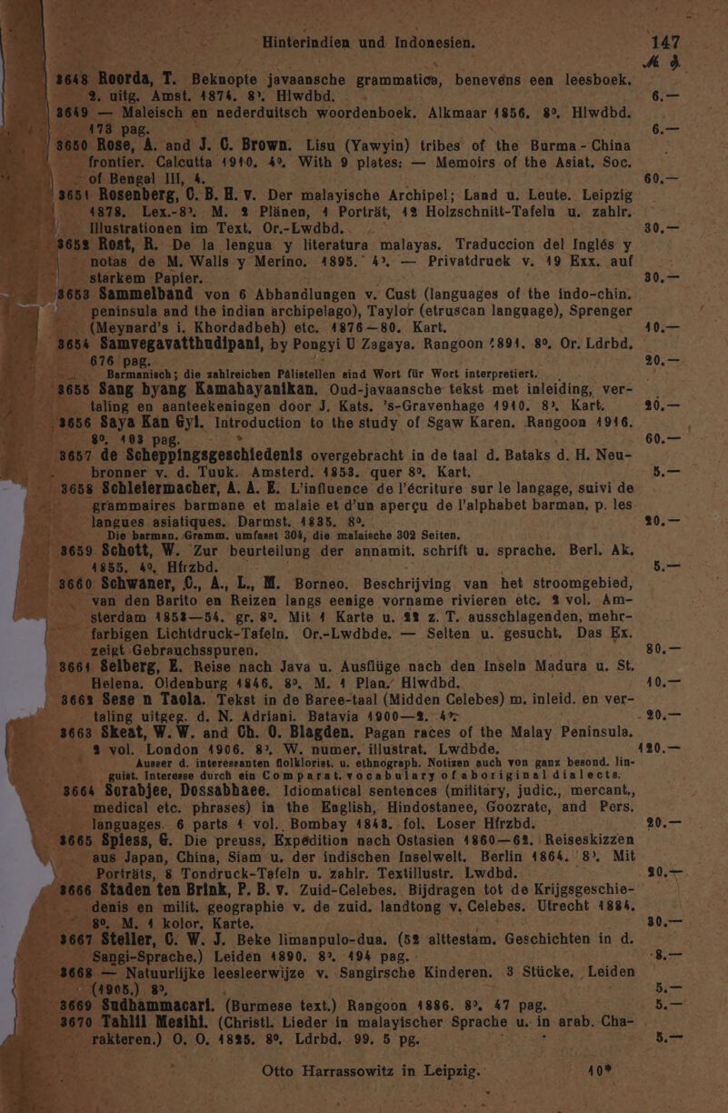 ee he ER N: < Te, r - RO Sa Binterindion und Indonesien. ] Roorda, T Beknopie Aerlanäftre Erammaticn, benevens een leesboek. 2 2% uitg, Amst. 4874. 8°. Hiwdbd. 3649 Maleisch ‚en Bra ae, woordenboek. Alkmaar une 8, Hiwdbd. 7a Pag. 0 ‚Rose, A. nt J. C. Brown. Lien (Yawyin) tribes of the Burma - China £ A ie Caleutta 1910. 4%. With 9 plates: — Memoirs of the Asiat. Soc. f- Bengal II, 4. Rosenberg, 0.B. H. v. Der malayische Archipel; Land u. Leute. Leipzig Ilustrationen im Text. Or.-Lwdbd.. Rost, R. De la lengua y literatura malayas. Traduceion del Ingl&amp;6s y > notas .de M. Walls y Merino. 4895, 4°. — Privatdruek v..19 Exx. auf starkem. ‚Papier. j 3 Sammelband von 6 KEBnnalduren v Cat Er WRHRR of the indo-chin. - peninsula and the indian archipelago), Taylor (etruscan language), Sprenger - (Meynard’s i. Khordadbeh) etc. 1876-80. Kart. 3654 Samvegavatthudipanl, by Pongyi U Zagaya. Rangoon 894. 8°, Or. Ldrbd. . 76 ER en, die zahlreichen Pälistellen sind Wort für Wort interpretiert. 555 Sang byang Kamahayanikan. Oud-javaansche tekst met inleiding, ver- _ taling en aanteekeningen. door J. Kats. ’s-Gravenhage 4910. 8°. Kart, 66 Saya Kan En Introduction to the study of Sgaw Karen. Rangoon 4916. pag zde Scheppingsgeschiedents elachh in de taal d. Bataks d. H, Neu- bronner v. d. Tuuk. Amsterd. 4853. quer 8°. Kart. Schleiermacher, A. A. E. L’influence de l’6criture sur le langage, suivi de  grammaires barmane et malaie et d’un apercu de l’alphabet barman, p. les < ‚langues asiatiques. ‚Darmst. 4835. 80, Die barman. Gramm. umfasst 304, die malaische 302 Seiten, ‚9. Schott, W. Zur beurteilung der ennamit, schrift u. sprache. Berl. Ak, 1855. 4%, Hfrzbd. 560° Schwaner, £.,A,L,M=. Borneo, Böschrijsiug van het stroomgebied, BR van den Barito en Reizen langs eenige vorname rivieren etc. 2 vol, Am- . sterdam 1853—54. gr. 8%. Mit 4 Karte u. 2% z. T. ausschlagenden, mehr- &amp; farbigen Lichtdruck-Tafeln. Or.-Lwdbde. — Selten u. gesucht, Das Ex. \ zeigt Gebrauchsspuren. 3664 Selberg, E. Reise nach Java u. Ausflüge nach den Inseln Madura u. St. Helena. Oldenburg 4846. 8°. M. 4 Plan,’ Hiwdbd. 3663 Sese n Taola. Tekst in de Baree-taal (Midden Celebes) m. inleid. en ver- taling uitgeg. d. N. Adriani. Batavia 4900—2. 4% 3663 Skeat, W.W. and Ch. 0. Blagden. Pagan races of the Malay Banken, Er, 9 vol. London 1906. 8°. W. numer. illustrat. Lwdbde. » ei Ausser d. interessanten dolkloriet. u. ethnograph. Notizen auch von ganz besond. lin- . guist. Interesse durch ein Comparat. vocabulary ofaboriginaldialects. E 3664 ‚Sorabjee, Dossabhaee. Idiomatical sentences (military, judic., mercant,, - medical etc. phrases) in the English, Hindostanee, Goozrate, and Pers. languages. 6 parts 4 vol.. Bombay 4843. fol. Loser Hfrzbd. 5 Spiess, &amp;. Die preuss, Expedition nach Ostasien 1860—62. 'Reiseskizzen aus Japan, China, Siam u. der indischen Inselwelt. Berlin 4864. ‘8 Mit Porträts, 8 Tondruck-Tafeln u. zahlr. Textillustr. Lwdbd. 1666 Staden ten Brink, P. B. v. Zuid-Celebes. Bijdragen tot de Krijgsgeschie- enis en milit. geographie v. de zuid. landtong v Gslabes: Utrecht 188%. M. 4 kolor, Karte. ller, 0. W. J. Beke limanpulo-dua. 1er alttestam. Geschichten in .d. i-Sprache.) Leiden 4890. 8%. 494 pag. eo leesleerwijze v Sangirsche Kinderen. 3 Stücke, Ralgen 41905 'Sudbammacarl. (Burmese text.) Rangoon 1886. 8°. 47 pag. Er; ‚rakteren.) d: 0, 1885. 8°, Ldrbd. 9. 5 Pe Otto, Harrassowitz in ne je REN. “.