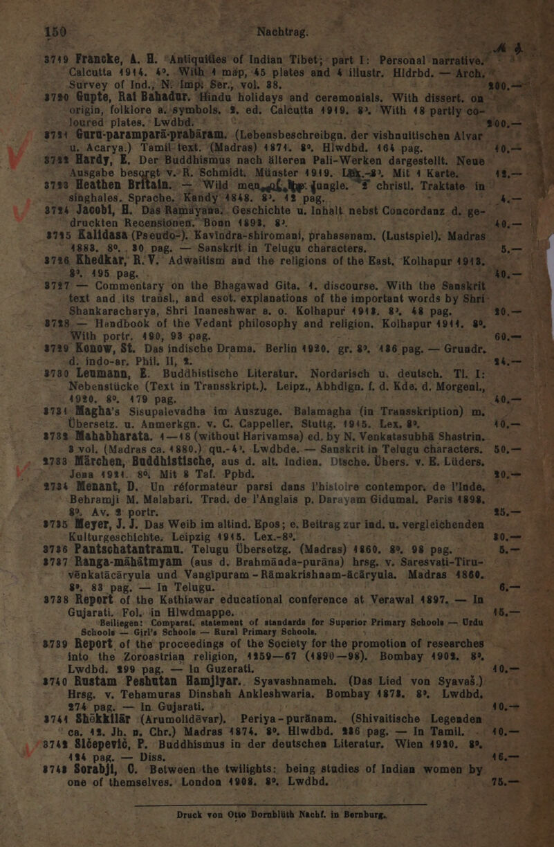 180° we RD? Rehrag ET = Re. Re ‚a2 Fräucke, A. H. ih of Indtäh: Tibet; - ont 1: börshaıt ER Calcutta 4914. 49, . 4 mäp, 45 plates and 4 illustr. Hidrbd. — Arch, ‚Survey of Ind., N! ’Impi. Ser., vol. 38, ar -origin, folklore a.'symbols, 2. ‘ed. Calcutta 4919. fe With = PIERRE“ -loured plates. 'Lwdbd. ! u. Acarya.) Tank: ‚text. MHarae) 1871. 89, Hiwdbd. 464 pag. 5 Ausgabe bes gt vor. Schmidt, Münster 4919. 8°, Mit 4 ‘Karte. x 1. _ 3733 Heathen Britain. — Wild men ab,ipe: dungle.  christl, Traktate m) Sr . Sihghales. Sprache. ‚Kandy- 4848. 8. 42 p 3724 Jacobi, H. Das Ramuyana, Geschichte u, Tabak nebst Concordanz Fr en. er druckten Recensionen. Bonn 41893, 8. 0. — 8735 Kalldasa (Pseudo-). Kavindra-shiromani, prahssanam. (Lustspiel). Madra 3 WIR 418883. 80, , 30, Pag. — Sanskrit in Telugu characters, 5. 3726 Khedkar, R.V. Adwaitism and the religions of the East, Kolhapur w. oR% r E 89%, 495 pag. —. 3797 — Commentary on the Bhagawad Gita, 1 discourse, ‚With the RR, = . = text and.its transl., and esot. explanations of the important words by Shi Shankaracharya, Shri Inaneshwar a. 0. Kolhapur 4948, 8, k&amp; pg. 37828. — Handbook of the Vedant philosophy and Fantlde Kolhapur 49144. Li With portr, 490, 93: pag. 3729 Konow, St. Das indische Drama. Berlin 1920. gr. 8, 136. pag. — Grund. .d. indo-ar. Phil. I, ®. 5 3730 Leumann, E. Budähistische Literatur. Nordarisch u. deutsch, T:IE 2 Nebenstücke (Text in Transskript.). Leipz., Abhdlgn. fd. Kde, d. Morgen, ? 4920, 8°, 479 pag. d Übersetz. u. Anmerkgn. v. C. Cappeller. Stuttg. 1945. Lex, 8%, 3 vol. (Madras ca. 4880.) qu.-4°. -Lwdbde. — Sanskrit in Telugu ‚characters. 50, _ 2733 Märchen, Budähistische, aus d. alt. Indien. Dtsche, Übers. v. E.Lüders. ” » Jena 49824. 86, Mit 8 Taf. Ppbd. Behramji M. Malabari. Trad. de l’Anglais p. Darayam Gidumal. Paris 1898. 8%, Av. 2 porir. Kulturgeschichte; Leipzig 4945. Lex.-8°. 3737 Ranga-mähätmyam (aus d. Brahmända-puräna) hrsg. v. Saresvati-Tiru- en venkatäcäryula und. Vangipuram - Raakrish num MORFyude, Mudras RORe-: 8%, 83 pag. — In Telugu. 3738 Report of.the Kathiawar educational conference at Yarakal 1897, — In Gujarati. Fol. in Hlwdmappe. a Beiliegen: Comparaf. statement of standards for Superior Primary Schools, — Urdu a? Schools — Girl’s Schools — Rural Primary Schools, into the Zoroastrian religion, 425967 (1890-99). Bombay 1902. 5” Lwdbd. 299 pag. — In Guzerati. 3740 Rustam Peshutan Hamjiyar.. Syansabnamah: (Das Lied von Syavaß.);- Hrsg. v. Tehamuras Dinshah Ankleshwaria, Bombay 1878. 8%, Lwdbd, ERET 274 pag. — In Gujarati. + “ ‘ca. 4%. Jh. n. Chr.) Madras 4874. 80%. Hiwdbd. 286 pag. — In Tamil, - 41%4 pag. — Diss. 8748 Sorabjl, 0. Between.the twilights: . being studies of Indian. women by one of themselves.‘ London 1908. 8%. Lwdbd, 2 Druck von SE SR Nachf. in Bernburg, ee