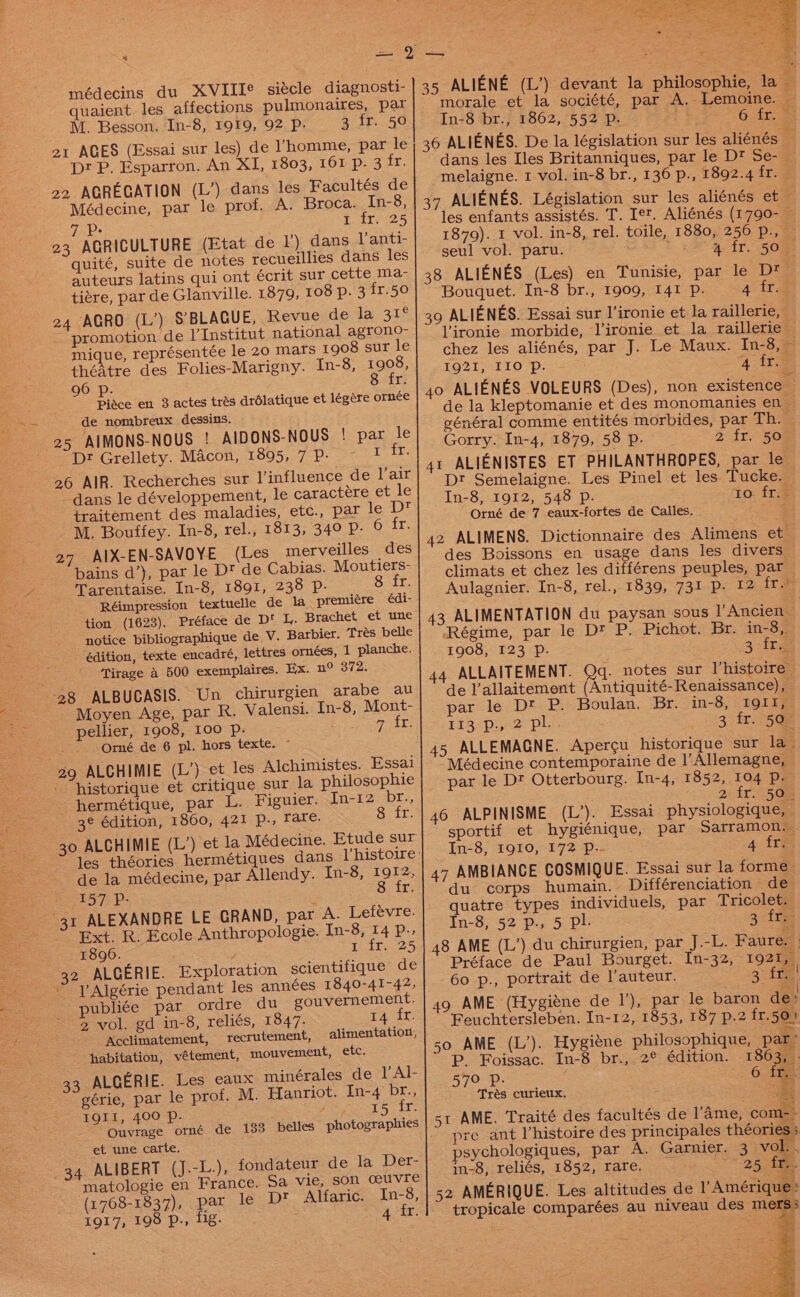 médecins du XVIIIe siécle diagnosti- quaient les affections pulmonaires, par M. Besson. In-8, 1919, 92 P. 3 fr. 50 21 AGES (Essai sur les) de !homme, par le Dt P. Esparron. An XI, 1803, 161 p, 3 fr. 22 AGREGATION (L’) dans les Facultes de Médecine, par le prof. A. Broca. In-8, Toure 5 yeast 23 AGRICULTURE (Etat de ) dans Vanti- quité, suite de notes recueillies dans les auteurs latins qui ont écrit sur cette ma- tiére, par de Glanville. 1879, 108 p. 3 fr.50 AGRO (L’) S’BLAGUE, Revue de la 31° promotion de VInstitut national agrono- mique, représentée le 20 mars 1908 sur le théAtre des Folies-Marigny. In-8, 1908, 96 p. 8 fr. Pidce en 3 actes trés drdlatique et légére ornée de nombreux dessins. 25 AIMONS-NOUS ! AIDONS-NOUS ! par le Dr Grellety. Macon, 1895, 7 P- ith 8 26 AIR. Recherches sur l’influence de lair dans le développement, le caractére et le traitement des maladies, etc., par le Dt M. Bouffey. In-8, rel., 1813, 349 P- Grit: 27 AIX-EN-SAVOYE (Les merveilles des bains a’), par le Dt de Cabias. Moutiers- Tarentaise. In-8, 1891, 238 P- G15. Réimpression textuelle de la premiére édi- tion (1623). Préface de D‘ I, Brachet et une notice bibliographique de. V. Barbier. Trés belle édition, texte encadré, lettres ornees, 1 planche. Tirage a 500 exemplaires. Ex. n° 372. 28 ALBUCASIS. Un chirurgien arabe au Moyen Age, par R. Valensi. In-8, Mont- pellier, 1908, 100 Pp. ; SON yale Orné de 6 pl. hors texte. ~ 29 ALCHIMIE (L’) et les Alchimistes. Essai historique et critique sur la philosophie hermétique, par L. Figuier. In-12 br., 3¢ édition, 1860, 421 p., Tare. 8 fr. 30 ALCHIMIE (L’) et la Médecine. Etude sur 24 de la médecine, par Allendy. In-8, 1912, 157 Pp. Seay Lt ALEXANDRE LE GRAND, par A. Lefévre. Ext. R. Ecole Anthropologie. In-8, 14 P.. 1896. © t Toit 25 32 ALGERIE. Exploration scientifique de l Algérie pendant les années 1840-41-42, publiée par ordre du gouvernement. ~ 2 vol. gd in-8, reliés, 1847. 14 fr. Acclimatement, recrutement, alimentation, habitation, vétement, mouvement, etc. 31 33 ALGERIE. Les eaux minérales de VAl- gérie, par le prof. M. Hanriot. In-4 br., IQII, 400 Pp. / 15. it: Ouvrage ormé de 133 belles photographies et une carte. 34 ALIBERT (J.-L.), fondateur devia Wer: matologie en France. Sa vie, son ceuvre (1768-1837), par le Dt Alfaric. In-8, 1917, 198 p., fig. morale et la société, par A. Lemoine. — In-8 br., 1862, 552 Pp. 6 fr. dans les Iles Britanniques, par le D? Se- melaigne. 1 vol. in-8 br., 136 p., 1892.4 fr. — les enfants assistés. T. let. Aliénés (1790- 1879). 1 vol. in-8, rel. toile, 1880, 256 P., seul vol. paru. Aah. a aete ome en Tunisie, par le D* Bouguet. In-8 br., 1909, 141 Pp. 4 fr. Vironie morbide, l’ironie et la raillerie chez les aliénés, par J. Le Maux. In-8, ~ IQ21, 110 p. 4 ira de la kleptomanie et des monomanies en général comme entités morbides, par Th. Gorry. In-4, 1879, 58 Pp. 2° ir 50 Dt Semelaigne. Les Pinel et les Tucke. In-8, 1912, 548 Pp. to fr. Orné de 7 eaux-fortes de Calles. des Boissons en usage dans les divers climats et chez les différens peuples, par Aulagnier. In-8, rel., 1839, 731 Pp. 12 fr &gt; Régime, par le D? P. Pichot. Br. in-8,. 1908, 123 Pp. 315g 44 ALLAITEMENT. Qq. notes sur Vhistoire de l’allaitement (Antiquité-Renaissance), par le Dt P. Boulan. Br. in-8, I19QII, 113&lt;p:..2 pli. 3 fr. 4508 Médecine contemporaine de l’Allemagne, par le Dt Otterbourg. In-4, 1852, 104 p. 2) ir 5Gs 46 ALPINISME (L’). Essai physiologique, © sportif et hygiénique, par Sarramon.. In-8, 1910, 172 p.- 4 fr. 47 AMBIANCE COSMIQUE. Essai sur la forme. du corps humain. Différenciation de quatre types individuels, par Tricolet. In-8, 52 p., 5 pl. 3 fre 48 AME (L’) du chirurgien, par J.-L. Faure. | Préface de Paul Bourget. In-32, 1921, 60 p., portrait de l’auteur. 3. fr! 49 AME (Hygiéne de Il’), par le baron de: Feuchtersleben. In-12, 1853, 187 p.2 fr.50! 50 AME (L’). Hygiéne philosophique, pag P. Foissac. In-8 br., 2° édition. 1863, . 570 p. / 6. tee Trés curieux. «| 51 AME. Traité des facultés de lame, com- - pre ant l’histoire des principales théories } psychologiques, par A. Garnier. 3 vol. , in-8, reliés, 1852, rare. eae re: | 52 AMERIQUE. Les altitudes de V Amérique: tropicale comparées au niveau des mers;