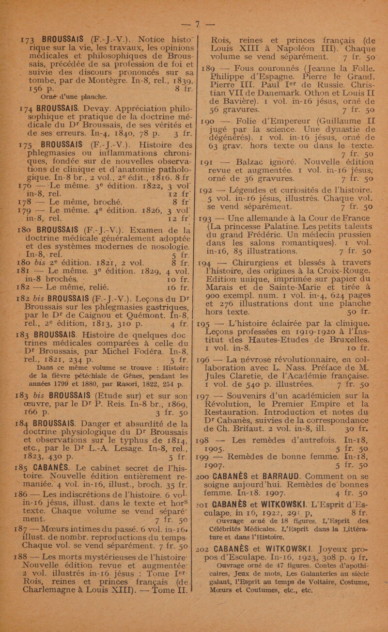 e £73. BROUSSAIS (F.-J.-V.).. Notice histo” _ rique sur la vie, les travaux, les opinions médicales et philosophiques de Brous- sais, précédée de sa profession de foi et - suivie des discours prononcés sur sa tombe, par de Montégre. In-8, rel., 1839, 156 p. 8 fr. Orné d’une planche. 174 BROUSSAIS. Devay. Appréciation philo- sophique et pratique de la doctrine mé- - dicale du D* Broussais, de ses vérités et -de ses erreurs. In-4, 1840, 78 p. — 3 fr. 175 BROUSSAIS (F.-J.-V.). Histoire des - phlegmasies ou inflammations chroni- ques, fondée sur de nouvelles observa- tions de clinique et d’anatomie patholo- gique. In-8 br., 2 vol., 2¢ édit., 1816. 8 fr 176 —-Le méme. ze édition. 1822, 3 vol’ in-8, rel. 12 fr 178 — Le méme, broché. 8 fr #79 r— Le.méme. 4° édition. 1826, 3 vol’ in-8, rel. Le. at: F&lt; 80 BROUSSAIS (F.J.-V.). Examen de la _ doctrine médicale généralement adoptée ~ et des systemes modernes de nosologie. - § In-8,.rel. 5 fr. 180 bis 2° édition. 1821, 2 vol. 8 fr. 181 — Le méme. 3° édition. 1829, 4 vol. in-8 brochés. : EO. Te: EFF So. -—..Le méme, relié. 16 fr. 182 bis BROUSSAIS (F.-J.-V.). Legons du Dt Broussais sur les phlegmasies gastriques, -_ par le Dt de Caignou et Quémont. In-8, tel, .2°-édition, 1813, 35O p. “4 fr. 183 BROUSSAIS. Histoire de quelques doc. -Dt Broussais, par Michel Fodéra. In-8, pel, TOzt, 234 Pp. 5, tr. Dans ce méme volume se trouve : Histoire de la fiévre pétéchiale de Génes, pendant les années 1799 et 1880, par Rasori, 1822, 254 Pp. 183 bis BROUSSAIS (Etude sur) et sur son: ceuvre, par le D? P. Reis. In-8 br., 1869, 100 po SE 50 184 BROUSSAIS. Danger et absurdité de la _ doctrine physiologique du D?* Broussais et observations sur le typhus de 1814, _etc., par le D™ L.-A. Lesage. In-8, rel., 1823, 430 p. 5 fr. 185 CABANES. Le cabinet secret de l’his- _ toire. Nouvelle édition entiérement re- ~ maniée. 4 vol. in-16, illust., broch. 35 fr. a 3 186 — Les indiscrétions de l’histoire. 6 vol: a _ in-16 jésus, illust. dans le texte et horS es. CEXtE: Ehode volume se vend séparé- &gt; Tents GEE. SO 187 — Moeurs intimes du passé. 6 vol. in-16» _ illust. de nombr. reproductions du temps: Chaque vol. se vend séparément. 7 fr. 50 188 — Les morts mystérieuses de l’histoire: Nouvelle édition revue et augmentée: '2 vol. illustrés in-16 jésus : Tome [er Rois, reines et princes francais (de. : Charlemagne a Louis XIII). — Tome II. Rois, reines et princes frangais (de Louis XIII a Napoléon IIT). Chaque volume se vend séparément. 7 fr. 50 189 — Fous couronnés (Jeanne la Folle. Philippe d’Espagne. Pierre le Grand. Pierre III. Paul Ie™ de Russie. Chris- tian VIT de Danemark. Othon et Louis IT de Baviére). t vol. m-16 jésus, orné de 50 gravures. 190 — Folie d’Empereur (Guillaume II jugé par la science. Une dynastie de dégénérés). 1 vol. in-16 jésus, orné de 03 grav. hors texte ou dans le texte. fr. 50 Nouvelle édition 1 vol. in-16 jésus, 7 ir. 50 tgt — Balzac ignoré. revue et augmenteée. orné de 36 gravures. 192 —= Légendes et curiosités de Uhistoire. 5 vol. in-16 jésus, illustrés. Chaque vol. se vend séparément. 7 4.250 193 — Une allemande a la Cour de France (La princesse Palatine. Les petits talents dans les salons romantiques). 1 vol. in-16, 85 illustrations. 7 fr. 50 194 —~ Chirurgiens et blessés a travers l'histoire, des origines a la Croix- Rouge. Marais et de Sainte-Marie et tirée a goo exempl. num. I vol. in-4, 624 pages et 276 illustrations donb, une planche hors texte. 50 fr. Lecons professées en 1919-1920 a I’Ins- I vol. in-8. to fr. 196 — La névrose révolutionnaire, en col- laboration avec L. Nass. Préface de M. Jules Claretie, de l’Académie frangaise. rt vol. de 540 p. illustrées. 197 — Souvenirs d’un académicien sur da. Révolution, le Premier Empire et la Dt Cabanés, suivies de la correspondance de Ch. Brifaut. 2 vol. in-8, ill. 209652 198 — Les remédes d’autrefois. In-18, 1905. 5 fr. 50 199 — Remédes de bonne femme. In-18, 1907. 5 tks 500s 200 CABANES et BARRAUD. Comment on se soigne aujourd’hui. Remédes de bonnes femme. [In-18: 1907. 4 fr. 50 201 GABAN /ES et WITKOWSKI. L’ Esprit d’Es- culape,; in-16, 1922, 291 p, 8 fr. Ouvrage orné de 18 figures. I,Esprit des. Célébrités Médicales. L’Esprit dans la Littéra- tute et dans 1’Histoire. 202 CABANES. et WITKOWSKI. Joyeux pro- pos d’Esculape. In-16, 1923, 308 p. g fr. caires, Jeux de mots, Les Galanteries au siécle galant, sprit au temps’ de Voltaire, Costume, Mceurs et Coutumes, etc., etc.