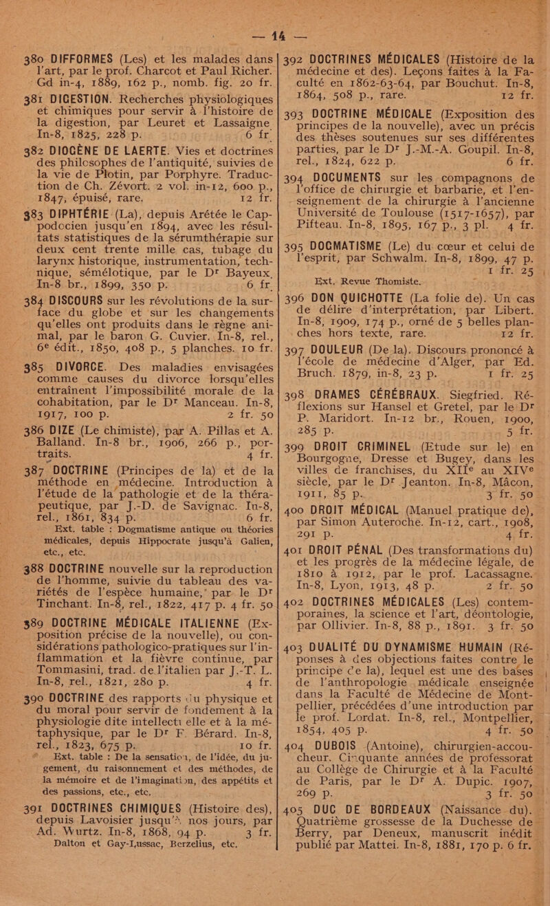 - art, par le prof. Charcot et Paul Richer. ‘Gd in-4, 1889, 162 p., nomb. fig. 20 fr. 381 DIGESTION. Recherches physiologiques et chimiques pour servir 4a histoire de la digestion, par Leuret et Lassaigne In-8, 1825, 228 p. AO Ete 382 DIOGENE DE LAERTE. Vies et doctrines des philcsophes de l’antiquité, suivies de la vie de Plotin, par Porphyre. Traduc- tion de Ch. Zévort. 2 vol. in-12, 600 p., 1847, épuisé, rare. Yours 383 DIPHTERIE-(La), depuis Arétée le Cap- podccien jusqu’en 1894, avec les résul- tats statistiques de la sérumthérapie sur _ deux cent trente mille cas, tubage du larynx historique, instrumentation, tech- nique, sémélotique, par le Dt Bayeux. In-8 br., 1899, 350 p. 6 fr. 384 DISCOURS sur les révolutions de la sur- face du globe et sur les changements qu’elles ont produits dans le régne ani- mal, par le baron G. Cuvier.\In-8, rel., 6&amp; édit., 1850, 408 p., 5 planches. ro fr. 385 DIVORCE. Des maladies envisagées comme causes du divorce lorsqu’elles entrainent l’impossibilité morale de la cohabitation, par le D™ Manceau. In-8, 1917, 100 p. 2) {6750 386 DIZE (Le chimiste), par A. Pillas et A. _ Balland. In-8 br., 1906, 266 p., por- traits. A‘ fr. 387 DOCTRINE (Principes de la) et de la méthode en médecine. Introduction a l’étude de la pathologie et de la théra- peutique, par J.-D. de Savignac. In-8, rel., 1861, 834 p. 6 fr. ~ Ext. table ; Dogmatisme antique ou théories médicales, depuis Hippocrate jusqu’a Galien, Otc, CLC, _ 388 DOCTRINE nouvelle sur la reproduction ' de l'homme, suivie du tableau des va- riétés de l’espéce humaine,’ par le Dt Tinchant. In-8, rel., 1822, 417 p. 4 fr. 50 389 DOCTRINE MEDICALE ITALIENNE (Ex- position précise de la nouvelle), ou con- _ sidérations pathologico-pratiques sur l’in- flammation et la fiévre continue, par Tommasini, trad. de l’italien par J.-T. L. In-8, rel., 1821, 280 p. acir: du moral pour servir de fondement a la _. physiologie dite intellecti elle et a la mé- _taphysique, par le Dt F. Bérard. In-8, rel., 1823, 675 p. | zOsir: ” Ext, table : De la sensatior, de Vidée, du ju- gement, du raisonnement et des méthodes, de la mémoire et de l’imagination, des appétits et des passions, ete., etc. 391 DOCTRINES CHIMIQUES (Histoire des), depuis Lavoisier jusqu’*, nos jours, par Ad. Wurtz. In-8, 1868, 94 p. 3..fr. Dalton et Gay-Iussac, Berzelius, etc. médecine et des). Lecons faites 4 la Fa- — culté en 1862-63-64, par Bouchut. In-8, 1864, 508 p., rare. T2 ‘dr. 393 DOCTRINE MEDICALE (Exposition des principes de la nouvelle), avec un précis des theses soutenues sur ses différentes parties, par le D’ J.-M.-A. Goupil. In-8, rels, 1824, 622..p- 6 fr. 394 DOCUMENTS sur les compagnons de loffice de chirurgie et barbarie, et l’en- seignement. de la chirurgie a l’ancienne © Université de Toulouse (1517-1657), par Pifteau. In-8, 1895, 167 p., 3 pl. 4 ir. 395 DOGMATISME (Le) du cceur et celui de Vesprit, par Schwalm. In-8, 1899, 47 p. r*dr.t 25 4 Ext, Revue Thomiste. 396 DON QUICHOTTE (La folie de). Un cas de délire d’interprétation, par Libert. In-8, 1909, 174 p., orné de 5 belles plan- ches hors texte, rare. 12 fr. 397 DOULEUR (De la). Discours. prononcé &amp; lécole de médecine d’Alger, par Ed. Bruch. 1879, in-8, 23 p. LAD 25 398 DRAMES CEREBRAUX.. Siegfried. Ré- flexions sur Hansel et Gretel, par le Dt P. Maridort. In-12 br., Rouen, 1900, 285 p- x 5aet: 3909 DROIT CRIMINEL (Etude sur le) en Bourgogne, Dresse et Bugey, dans les villes de franchises, du XII¢® au XIVe siecle, par le D? Jeanton. In-8, Macon, £914,255: ps 3 fr. 50- 400 DROIT MEDICAL (Manuel pratique de), par Simon Auteroche. In-12, cart., 1908, 291 Pp. 4. fr. 401 DROIT PENAL (Des transformations du) et les progrés de la médecine légale, de 1810 a 1912, par le prof. Lacassagne. In-8, Lyon, 1913, 48 p. 2 fr. 50 402 DOCTRINES MEDICALES (Les) contem- poraines, la science et l'art, déontologie, par Ollivier. In-8, 88 p., 1891. 3 fr. 50 403 DUALITE DU DYNAMISME HUMAIN (Ré- ponses a des objections faites contre le principe ce la), lequel est une des bases _ de l’anthropologie .médicale enseignée | dans la Faculté de Médecine de Mont- pellier, précédées d’une introduction par le prof. Lordat. In-8, rel., Montpellier, — 1854, 405 DP. 4 tr. 5088 | 404 DUBOIS (Antoine), chirurgien-accou- cheur. Cingquante années de professorat au Collége de Chirurgie et 4 la Faculté ~ de. Paris; - parle D* A&gt; Dupic— 1o07e 269 Pp. 3 fr: 5038 405 DUC DE BORDEAUX (Naissance du). © Quatri¢éme grossesse de la Duchesse de Berry, par Deneux, manuscrit inédit— publié par Mattei. In-8, 1881, 170 p. 6 fr. ©