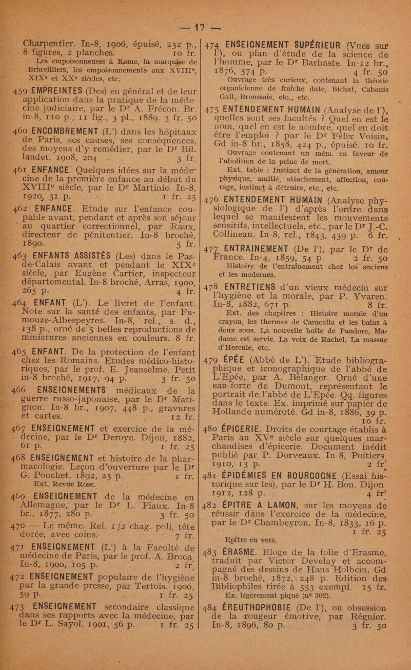 ra _- 8 figures, 2 planches. 10; tr; 3 ~ Les empoisonneuses 4 Rome, la marquise de = Brinvilliers, les empoisonnements aux XVIII®, * ___ ‘XIXe et XXe siacles, ete, Ps 5 K - 459 EMPREINTES (Des) en général et de leur : application dans la pratique de la méde- ~ cine judiciaire, parle D™ A. Frécon. Br. ie tio, 110 p., 11 fig., 3 pl, 1889. 3 fr.50 460 ENCOMBREMENT (L’) dans les hépitaux de Paris, ses causes, ses conséquences, des moyens d’y remédier, par le Dt Bil- laudet. 1908, 204 . Sin. ~ 461 ENFANCE. Quelques idées sur la méde- cine de la premiére enfance au début du — XVITTe siecle, par le Dt Martinie. In-8, 1920, 31 Pp. 7 $5225 _ 462 ENFANCE. Etude sur l’enfance cou- __ pable avant, pendant et aprés son séjour au quartier correctionnel, par Raux, directeur de pénitentier. In-8 broché, = 1890: 5 tr, - 463 ENFANTS ASSISTES (Les) dans le Pas- _ de-Calais avant et pendant le XIX¢ -_ siécle, par Eugéne Cartier, inspecteur départemental. In-8 broché, Arras, 1900, i - 205. Dp: 4 Ir, __ 464 ENFANT (L’). Le livret de lenfant. _. Note sur la santé des enfants, par Fu- s.- Mmouze-Albespeyres.. In-8,*rel.,’ s. d., __-138 p., orné de 5 belles reproductions de : miniatures anciennes en couleurs. 8 fr. ~ 465 ENFANT. De la protection de 1’enfant _ chez les Romains. Etudes médico-histo- riques, par le prof. E. Jeanselme. Petit = in-8 broché, 1917, 94 p. Er SAE EADS _ 466 ENSEIGNEMENTS médicaux de la = guerre russo-japonaise, par le Dt Mati- a - gnon. In-8 br., 1907, 448 p., gravures fe et cartes. © ‘ E20 i. _ 467 ENSEIGNEMENT et exercice de la mé- _ decine, par le D™ Deroye. Dijon, 1882, fae OF D. TLE -:25 468 ENSEIGNEMENT et histoire de la phar- - macologie. Legon d’ouverture par le Dt Ax: Pouchet. 1892, 23 =p. ¥ fr, - Ext. Revue Rose, “469 ENSEIGNEMENT de la médecine en _ Allemagne, par le Dt L. Fiaux. In-8 5 br., 1877, 280 p. 3 fr. 50 470 — Le méme. Rel. 1/2 chag. poli, téte p. -dorée, avec coins. WEA: 471 ENSEIGNEMENT (L’) a la Faculté de _ médecine de Paris, par le prof..A. Broca. * In-8, 1900, 105 p. a i ei 472 ENSEIGNEMENT populaire de l’hygiéne _ par la grande presse, par Tertois. 1906, Ce ees tfr. 25 473 ENSEIGNEMENT secondaire classique _ dans ses rapports avec la médecine, par le Dt L. Sayol. rgor, 56 p. Tir. 25 ’), ou plan. d’étude de la science de Vhomme, par le D? Barbaste. In-12 br., 1876, 374 Pp. 4 fr. 50 Ouvrage trés curieux, contenant la théorie organicienne de fraiche date, Bichat, Cabanis Gall, Broussais, etc., etc. 475 ENTENDEMENT HUMAIN (Analyse de 1’), quelles sont ses facultés ? Quel en est le nom, quel en est le nombre, quel en doit étre l'emploi ? par le Dt Félix Voisin. Gd in-8 br., 1858, 424 p., épuisé. ro fr. Ouvrage contenant un mém. en faveur de Vabolition de la peine de mort. Ext. table : Instinct de la génération, amour physique, amitié, attachement, affection, cou- rage, instinct a détruire, etc., etc. 476 ENTENDEMENT HUMAIN (Analyse phy- siologique de |’) d’aprés l’ordre dans lequel se manifestent les mouvements — sensitifs, intellectuels, etc., par le Dt J.-C. Collineau. In-8, rel., 1843, 439 p. 6 fr. 477 ENTRAINEMENT (De 1’), par le Dt de France. In-4, 1859, 54 p. 2 fr. 50 Histoire de Ventrainement chez les anciens et les modernes. ny 478 ENTRETIENS d’un vieux médecin sur hygiene et la morale, par P. Yvaren. vAn-6, 1882; -67%-p: 8 fr. Ext. des chapitres : Histoire morale d’un crayon, les thermes de Caracalla et les bains a deux sous. La nouvelle boite de Pandore, Ma- dame est servie. La voix de Rachel. La massue d’Hercule, etc. 479 EPEE (Abbé de L’). Etude bibliogra- — phique et iconographique de l’abbé de&gt; L’Epée, par A. Bélanger. Orné d’une eau-forte de Dumont, représentant le portrait de l’abbé de L’Epée. Qq. figures dans le texte. Ex. imprimé sur papier de Hollande numéroté. Gd in-8, 1886, 39 P. : Fo. ir 480 EPICERIE. Droits de courtage établis A Paris au XV® siécle sur quelques mar- — chandises d’épicerie. Document inédit publié par P. Dorveaux. In-8, Poitiers 1 AQTO. 153, 2 fr 481 EPIDEMIES EN BOURGOGNE (Essai his-. torique sur les), par le D' H. Bon. Dijon iPOEZ: £26. p: 4 tee 482 EPITRE A LAMON, sur les moyens de réussir dans l’exercice de la médecine, par le D' Chambeyron. In-8, 1833, 16 p. Lf. 25 Epitre en vers. 483 ERASME. Eloge de la folie d’Erasme, pagné des dessins de Hans Holbein. Gd in-8 broché, 1872,.248 p. Edition des Bibliophiles tirée &amp; 553 exempl. 15 fr. Ex, légérement piqué (n° 302). 484 EREUTHOPHOBIE (De 1’), ou obsession de la rougeur émotive, par Régnier. In-8, 1896, 80 p. Ss it..'50