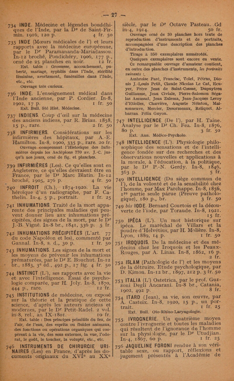 ‘ques de l’Inde, par la D® de Saint-Fir- min. 1916, 120 p. | 4 fr. 50 735 INDE (Mceurs médicales de 1’) et leurs rapports avec la médecine européenne, par le Dt Paramananda-Mariadassou. In-12 broché, Pondichéry, 1906, 177 p., -- orné de 25 planches en noir. pz, tr, Ext. table : Grossesse, accouchement, pu- berté, mariage, syphilis dans l’Inde, stérilité féminine, avortement, funérailles dans 1’Inde, ~ etc., etc. Ouvrage trés curieux. 736 INDE. L’enseignement médical dans ae lVInde ancienne, par P. Cordier. In-8, 1002, 17 -p: : 1 fr. 50 pt Ext, Bull, Sté Hist. Médecine. — 737 INDIENS. Coup d’ceil sur la médecine _ des anciens indiens, par R. Briau. 1858, I5 p., rare. . 2- fr. 50 738 INFIRMIERS. Considérations sur les _ infirmiéres des hdpitaux, par A.-E. ‘Hamilton. In-8, 1900, 335 p., rare. 20 fr. ' Quvrage-comprenant l’Historique des Infir- miéres depuis les Asclépions 770 av. J.-C. jus- _ qu’a nos jours, orné de fig. et planches. 739 INFIRMIERES (Les). Ce qu’elles sont en Angleterre, ce qu’elles devraient étre en France, par le Dt Marc Blatin. In-12 broché, 1905, 270 p. 4 fr. 50 +740 INFROIT (Ch.), 1874-1920. La _ vie héroique d’un radiographe, par F. Ca- thelin. In-4, 5 p., portrait. Feit. 25 _ 741 INHUMATIONS. Traité de la mort appa- - rente des principales maladies qui peu- vent donner lieu aux inhumations pré- -- cipitées, des signes de la mort, par le Dt -. J.-B. Vigné. In-8 br., 1841, 336 p: 5 fr. 742 INHUMATIONS PRECIPITEES (L’art. 77 du code Napoléon et les), commenté par _ Gannal. In-8, s. d., 30 p. 1 fr. 50: _ 743 INHUMATIONS. Les signes de la mort et -_ les moyens de prévenir les inhumations _ . prématurées, par le Dt E. Bouchut. In-12 me br, $883, 3°. éd., 492.p.,:17 fig. 4 ir. 50 &gt; 3 744 INSTINCT (L’), ses rapports avec la vie we _ et avec J’intelligence. Essai de psycho- _. logie comparée, par H. Joly. In-8, 1870, : ASA P-, ‘Tare. : E2ME, _ 745 INSTITUTIONS de médecine, ou exposé sur la théorie et la pratique de cette science, d’aprés les auteurs anciens et _ modernes, par le D® Petit-Radel. 2 vol. e.-i-8, rel, an EX-r1801. “2 oy fr: a a _ Ext. table : Des principes primitifs du feu, de _. Pair, de l’eau, des esprits ou fluides animaux, des fonctions ou opérations organiques qui coo- |. _—~--~pérent a la vie, des sens externes, la vue, l’odo- rat, le gofit, le toucher, la volupté, etc., etc. 746 INSTRUMENTS DE CHIRURGIE URI- aon siécle, par le Ot Octave Pasteau.. -Gd in-4, 1914. Ft, Se 50 fr. Ouvtrage orné de 30 planches hors texte de reproduction d’instruments et de _ portraits, accompagnées d’tune description des planches d’introduction. : Tirage a 350 exemplaires numérotés.. Quelques exemplaires sont encore en vente. Ce remarquable ouvrage d’amateur contient, en outre des planches d’instruments, les portraits suivants :, Ambroise Paré, Francisc, Tolet, Pétrus, Dio- nis J.-Iouis Petit, Claude Nicolas Le Cat, Ecu- yer, Frére Jean de Saint-Cosme, Dupuytren Guillaume, Jean Civiale, Pierre-Salomon Séga- las Amussat, Jean Zulema, Jean-Jacques Leroy d’Etiolles, Charriére, Auguste Nélaton, Mai- gonneuve, Mercier, Desormeaux, Reliquet, Al- ~ ‘barran, Félix Guyon. 747 INTELLIGENCE (De 1’), par H. Taine. Analyse par le D® Ch. Fea. In-8, 1876, 80 p. 3 fr. 50 Ext. Ann. Médico-Psycholo. . 748 INTELLIGENCE (L’). Physiologie philo- sophique des sensations et de lintelli- gence fondée sur des recherches et des observations nouvelles et applications a la morale, a l'éducation, 4 la politique, pat. le Di) PN... Gerdy,- Ined,., 1846, 563 p. : Ree: 749 INTELLIGENCE (Du siege commun de 1’), de la volonté et de la sensibilité chez | Vhomme, par Max Parchappe. In-8, 1856, 1t™@ partie seule parue (Preuve patholo- gique), 180 p., br. 2 ifs 3a. 749 bis 1ODE. Bernard Courtois et la décou- - verte de Viode, par Toraude. In-8, ieee 14: ft 750 IPECA (L’). Un mot historique sur ipéca. Le maréchal de Villars et la poudre d’Helvétius, par H. Moliére. In-8, | Lyon, 1889, 14 Pp. 1 fr. 50 751 IROQUOIS. De la médecine et des mé- decins chez les: Iroquois et les Peaux-. Rouges, par A. Linas. In-8, 1862, 10 BP mir, 752 ISLAM (Pathologie de 1’) et les moyens de la détruire. Etude psychologique, par D. Kimon. In-12 br., 1897, 212 p. 3 ir. 50 753 ITALIA (L’) Ostetrica, par le prof. Guz- zoni Degli Ancarani. In-8 br., Catania, 1902, 492 Pp. : ; Sixt. 754 ITARD (Jean), sa vie, son ceuvre, par A. Casteix.. In-8, 1920, 15 p., un por- trait. fir 25 Ext. Bull. Oto-Rhino-Laryngologie. 755 IVROGNERIE. Un quatrieme moyen contre l’ivrognerie et toutes les maladies qui résultent de l’ignorance de ’homme _ sur la physiologie, par le. Dt Utudjian. In-4, 1867, 60 p. yar, F25 756 JAQUELINE FORONI rendue &amp; son véri- table sexe, ou tapport, réflexions et jugement présentés a l’Académie de