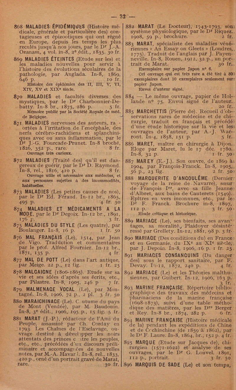 868 MALADIES EPIDEMIQUES (Histoire mé- dicale, générale et particuliére des) con- tagieuses et épizootiques qui ont régné en Europe, depuis les temps les plus reculés jusqu’a nos jours, par le Dt J.-A. . Ozanam, 4 vol. in-8, 2° édit., 1835. 30 fr. 869 MALADIES ETEINTES (Etude sur les) et _les maladies nouvelles. pour. servir a Vhistoire des évolutions séculaires de la pathologie, par Anglada. In-8, 18609, 646 p. 1o fr. Histoire des épidémies des II, III, V, VI, XIV, XV et XIX® siécle. 870 MALADIES et facultés diverses des mystiques, par le D? Charbonnier-De- _ batty. In-8 br., 1875, 286 p. 5 fr. Mémoire publié par la Société Royale de ee de Belgique. 871 MALADIES nerveuses des auteurs, ra. - ' .. ortées a Virritation de l’encéphale, des nerfs cérébro-rachidiens et splanchini- ques avec ou sans inflammation, par le 1826, 352’p., rare. Sr ir. Ouvrage trés curieux, iu 872 MALADIES (Traité des) qu'il est dan- gereux de guérir, par le Dt D. Raymond. “Tn-8, rel.,.1816;'410 Pp. 8 fr. Ouvrage utile et nécessaire aux médecins, et aux personnes sujettes A des incommodités, _ habituelles. 873 MALADIES (Les petites causes de nos), par le D® Ed. Féraud. In-12 br., 1865, 495 Pp. 4 fr. 50 874 MALADIES: ET MEDICAMENTS A LA MODE, par le Dt Degoix. In-12 br., 1891, 176 Zieh © 875 MALADIES DU STYLE (Les quatre), par ‘Boulanger. In-8, 16 p. ee te 30 876 MAL FRANGAIS (Le), 1514, par Jean ‘par le prof. Alfred Fournier. In-12 br., 1871, 135 DP. 4 fr. 877° MAL DE POTT (Le) dans l’art antique, par Meige. 22 p., 142 fig. Fike 5 _ 878 MALGAIGNE (1806-1865). Etude sur sa ‘vie et ses idées d’aprés ses écrits, etc., par Pilastre. In-8, 1905, 246 p 5 fr. 879 MALMENAGE VOCAL (Le), par Mon- tagné.[n-8,.1906, 72.p.,.2-pl..-3. fre 50 ' 880 MARAICHINACE (Le). C utume du pays de Mont (Vendée), par M. Baudouin. -In-8,; 3° édit:, 1906, 195 p:, 15) figs »5 fr. 881 MARAT (J.-P), rédacicur de l’Ami du Peuple, assassiné par Ch. Corday en _1793. Les Chaines de |’Esclavage, ou- vrage destiné a développer les noirs attentats des princes c itre les peuples, etc., etc., précédées d’un discours préli- minaire et accompagi¢ées de nouvelles notes, par M.- -A. Havar |. In-8, rel., 1833, rare. 30 fr. 882 MARAT (Le Docteur), 17 43- 1793, son. systéme physiologique, par le Dt Riquez.. 1908, 59 p., brochure. 2 ie. 883 MARAT, spécialiste des maladies: véné-- riennes « An Essay on Gleets » (Londres, , 1775). Traduit de l'anglais par J. Payen-- neville. In-8, Rouen, 1912, 32 p., un por-- trait de Marat. 30 -if, Exemplaire sur papier Japon n° 6. Cet ouvrage qui est trés rare a été tiré 4 80) exemplaires dont 10 exemplaires seulement sur “papier Japon. Envoi d’auteur signé, 884 — Le méme ouvrage, papier de Hol-- lande n° 75. Envoi signe€ de ee ay 207 1. 885 MARCHETTIS (Pierre de). Recueil d’ob-- servations rares de médecine et de chi-- rurgie, traduit en frangais et précédé> d’une étude historique sur la vie et less ouvrages de l’auteur, par A.-J. War-- ront. In-4, 1858, I51 p. 5 fr.. 886 MARET, maitre en chirurgie a Dijon.. Eloge par Maret, lu le 17 déc’ 1782. In-8, 32 p. AT VEP 5g) 887 MAREY (E.-J.). Son ceuvre, de 1869 a: 1904, par Frangois- Franck, In-8, 1905,, 56 p., 23 fig. 2 fr. 50) 888 MARQUERITE D’ANGOULEME (Dernier: voyage de la reine de. Navarre), sceur: de Francois I¢?, avec sa fille Jeanne: d’Albret, aux bains de Cauterets (1549).. Epitres en vers inconnues, etc., par le: Dt F. Franck. Brochure in-8, 1897,. liz p 3 fr. 50) Etude critique et historique. 889 MARIAGE (Le), ses bienfaits, ses avan- tages, sa moralité., Plaidoyer désinté-- ressé par Grellety. In-12, 1881, 98 p. 3 fr-- 890 MARIAGE (Des conditions du) en France: et en Germanie, du IX® au XI¢ siécle,, par J. Depoin. In-8, 1906,-16 p. 1 fr. 25, 891 MARIAGES CONSANQUINS (Du danger: des) sous le rapport sanitaire, par F.. Devay. In-12, 1872, 240 p. AA 892 MARIAGE (Le) et les Théories malthu-- siennes, par Guibert. In-12, 1906, 163 p. ~ >, (ogee 893 MARINE FRANCAISE. Répertoire biblio- graphique des travaux des médecins et. pharmaciens de la. marine francaise: (1698-1873), suivi d’une table métho- — dique des matiéres, par les Dts Berger et Rey. In-8 br., 1874, 282 p. 6sfRe 894 MARINE FRANGAISE (Histoire médicale de la) pendant les expéditions de Chine et de Ccchinchine (de 1859 a 1862), par le Dt F. Laure. In-8, 1864, br., 152 p. 4 fr. 895 MARQUE (Etude sur Jacques de), chi- rurgien (1571-1622) et analyse de ses ouvrages, par le Dt G. Louvel. 1891,