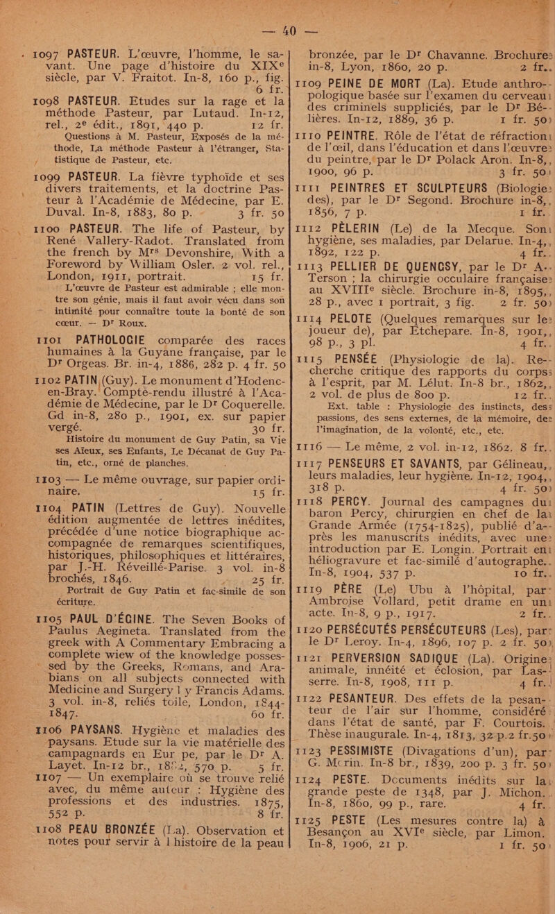 vant. Une page d’histoire du XIX® siécle, par V. Fraitot. In-8, 160 p., ws 6 fr. ro98 PASTEUR. Etudes sur la rage et la méthode Pasteur, par Lutaud. In-12, rel., 2® édit., 1891, 440 p. Par. Questions a M. Pasteur, Exposés de la mé- thode, La méthode Pasteur 4 l’étranger, Sta- , tistique de Pasteur, etc. 1099 PASTEUR. La fiévre typhoide et ses divers traitements, et la doctrine Pas- teur a l’Académie de Médecine, par E. Duval. In-8, 1883, 80 p. 3 fr. 50 1100 PASTEUR. The life of Pasteur, by René Vallery-Radot. Translated from the french by Mrs Devonshire, With a Foreword by William Osler. 2 vol. rel., London, 1911, portrait. ee, L,ceuvre de Pasteur est admirable ; elle mon- tre son génie, mais il faut avoir vécu dans son intimité pour connaitre toute la bonté de son coeur, — D™ Roux. 1101 PATHOLOGIE comparée des races humaines a la Guyane frangaise, par le Dr Orgeas. Br. in-4, 1886, 282 p. 4 fr. 50 en-Bray. Compte-rendu illustré a 1’ Aca- démie de Médecine, par le Dt Coquerelle. Gd in-8, 280 p., I90I, ex. sur papier vergé, 30 fr. Histoire du monument de Guy Patin, sa Vie ses Aieux, ses Enfants, Le Décanat de Guy Pa- tin, etc., orné de planches. 1103 —- Le méme ouvrage, sur papier ordi- naire. 15 fr. édition augmentée de lettres inédites, précédée d’une notice biographique ac- -compagnée de remarques scientifiques, historiques, philosophiques et littéraires, par J.-H. Réveillé-Parise. 3 vol. in-8 brochés, 1846. ’ 255 ir Portrait de Guy Patin et fac-simile de son écriture. 1105 PAUL D’EGINE. The Seven Books of Paulus Aegineta. Translated from the greek with A Commentary Embracing a complete wiew of the knowledge posses- ' sed by the Greeks, Romans, and Ara- _ bians on all subjects connected with Medicine and Surgery | y Francis Adams. 3 vol. in-8, reliés toile, London, 1&amp;44- 1847. 60 fr. paysans. Etude sur la vie matérielle des campagnards en Eur pe, par le. Dr A. Layet. In-12 br., 1852, 570 p. Suft, avec, du méme autcur : Hygiéne des professions et des industries. 1875, 552 p. : 8 fr. bronzée, par le Dt Chavanne. Brochure: in-8, Lyon, 1860, 20 p. Ztee. 1109 PEINE DE MORT (La). Etude anthro-- pologique basée sur l’examen du cerveau! des criminels suppliciés, par le D? Bé-- heres. In-12, 1889, 36 p. 1 fr. 50) 1110 PEINTRE. Role de l'état de réfractioni de l’ceil, dans l'éducation et dans l’?ceuvre> du peintre, par le Dt Polack Aron. In-8,, 1900, 96 p. 3 fr. 50) rr1r PEINTRES ET SCULPTEURS (Biologie: des), par le Dt Segond. Brochure in-8,, 1856, 7 Pp. 1 fr... 1112 PELERIN (Le) de la Mecque. Soni hygiene, ses maladies, par Delarue. In-4,, 1592, 122 °p:; 4 tis 1113 PELLIER DE QUENGSY, par le Dz A.. Terson ; la chirurgie occulaire francaise: au XVIITe siécle. Brochure in-8, 1895,, 28 p., avec 1 portrait, 3 fig. 2 fr. 50) 1114 PELOTE (Quelques remarques sur le: joueur de), par Etchepare. In-8, 1901,, 98 p., 3 pl. 4 Ades 1115 PENSEE (Physiologie de la). Re-- cherche critique des rapports du corps; a lesprit, par M. Lélut. In-8 ‘br., 1862,, 2 vol. de plus de 800 p. 12 fr.. Ext, table : Physiologie des instincts, dess passions, des sens externes, de la mémoire, dee l’imagination, de Ja volonté, etc., etc. I116 — Le méme, 2 vol. in-12, 1862. 8 fr.. 1117 PENSEURS ET SAVANTS, par Gélineau,, leurs maladies, leur hygiéne. In-12, 1904,, 318 p. 4 fr. 50) 1118 PERCY. Journal des campagnes du: baron Percy, chirurgien en chef de la: Grande Armée (1754-1825), publié d’a-- prés les manuscrits inédits, avec une> introduction par E. Longin. Portrait eni héliogravure et fac-similé d’autographe.. In-8, 1904, 537 Pp. 1o fr,. t119 PERE (Le) Ubu a Vhépital, par- Ambroise Vollard, petit drame en uni acte. In-8, 9 p., 1917. 2 tee. 1120 PERSECUTES PERSECUTEURS (Les), par: le Dt Leroy. In-4, 1896, 107 p. 2 fr. 50), 1121 PERVERSION SADIQUE (La). Origine: animale, innéité et éclosion, par Las-: serre. In-8, 1908, I11 p. 4 fr.) 1122 PESANTEUR. Des effets de la pesan-- teur de lair sur Vhomme, considéré:. dans l'état de santé, par F. Courtois. | Thése inaugurale. In-4, 1813, 32 p.2 fr.50) 1123 PESSIMISTE (Divagations d’un), par- G. Mcrin. In-8 br., 1839, 200 p. 3 fr. 50) 1124 PESTE. Documents inédits sur lai grande peste de 1348, par J. Michon.. In-8, 1860, 99 p., rare. Aim 1125 PESTE (Les mesures contre la) a Besangon au XVI¢ siécle, par Limon.
