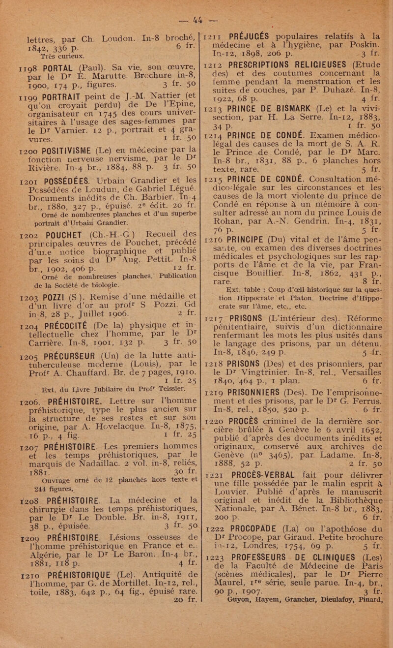 lettres, par Ch. Loudon. In-8 broché, 1842, 336 p. 6 fr. Trés curieux. 1198 PORTAL (Paul). Sa vie, son ceuvre, par le Dt E. Marutte. Brochure in-8, 1900, 174 p., figures. 3 fr. 50 1199 PORTRAIT peint de J.-M. Nattier (et qu’on croyait perdu) de De l’Epine, ~ organisateur en 1745 des cours univer- sitaires 4 l’usage des sages-femmes par le Dt Varnier. 12 p., portrait et 4 gra- vures. i340. 250 1200 POSITIVISME (Le) en médecine par la fonction nerveuse nervisme, par le Dt Riviere. In-4 br., 1884, 88 p. 3 fr. 50 1201 POSSEDEES. Urbain Grandier et les Pcssédées de Loudun, ce Gabriel Légué. Documents inédits de Ch. Barbier. In-4 br., 1880, 327 p., épuisé. 2° édit. 20 fr. - Orné de nombreuses planches et d’un superbe portrait d’Urbain Grandier. 202 POQUCHET (Ch.-H.-G) Recueil des principales ceuvres de Pouchet, précédé d’ure notice biographique et publé par les soins du Dt Aug. Pettit. In-8 br., 1902, 406 p. ; 12.fr Orné de nombreuses planches. Publication de la Société de biologie. 1203 POZZ! (S). Remise d’une médaille et ~ dun livre d’or au proff S Pozzi. Gd in-8, 28 p., Juillet 1906. afr: 1204 PRECOCITE (De la) physique et in- tellectuelle chez Ilhomme, par le D* Carriére. In-8, I901, 132 Pp. 3 fr. 50 1205 PRECURSEUR (Un) de la lutte anti- -tuberculeuse mcderne (Louis), par le Proft A: Chauffard. Br. de 7 pages, I9Io. L.fre-25 Ext. du Livre Jubilaire du Prof™ Teissier. 1206. PREHISTOIRE. Lettre sur l’homme préhistorique, type le plus ancien sur la structure de ses restes et sur son s16.).,, 4 &lt;tig. 4 if. 25 1207 PREHISTOIRE. Les premiers hommes et les temps préhistoriques, par le - marquis de Nadaillac. 2 vol. in-8, reliés, 1881. 30° 47; Ouvrage orné de 12 planches hors texte et ’ 244 figures, 1208 PREHISTOIRE. La médecine et la chirurgie dans les temps préhistoriques, parte. Dt; Le Double. Br. in-8, tg1tr, 38 p., épuisée. 3 fr. 50 g209 PREHISTOIRE. Lésions osseuses de homme préhistorique en France et e.: Algérie, par le D™ Le Baron. In-4 br., 1881, 118 p. yy 1210 PREHISTORIQUE (Le). Antiquité de homme, par G. de Mortillet. In-12, rel., toile, 1883, 642 p., 64 fig., épuisé Ae zo fr. médecine et &amp; Vhygiéne, par Poskin. In-12, 1898, 206 p. pe be 1212 PRESCRIPTIONS RELIGIEUSES (Etude des) et des coutumes concernant la femme pendant la menstruation et les suites de couches, par P. Duhazé. In-8, 1922, 68 p. 4 fr. 1213 PRINCE DE BISMARK (Le) et la vivi- section, par H. La Serre. In-12, 1883, 34 PD. 1 fr. 50 1214 PRINCE DE CONDE. Examen médico- © légal des causes de la mort de S. A. R. le Prince de Condé, par le Dt Marc. In-8 br., 1831, 88 p., 6 planches hors texte, rare. Boat: 1215 PRINCE DE CONDE. Consultation mé-~ dico-légale sur les circonstances et les~ causes de la mort violente du prince de Condé en réponse &amp; un mémoire a con- sulter adressé au nom du prince Louis de Rohan, par A.-N. Gendrin. In-4, 1831, 76 p. 5 fr, 1216 PRINCIPE (Du) vital et de l’Ame pen- saute, ou examen des diverses doctrines médicales et psychologiques sur les rap- ports de l’4ame et de la vie, par Fran- - cisque Bouillier. In-8, 1862, 431 p., rare. 8 fr. Ext. table : Coup d’ceil historique sur la ques- tion Hippocrate et Platon. Doctrine d’Hippo- crate sur l’ame, etc., etc. 1217 PRISONS (L’intérieur des). Réforme- pénitentiaire, suivis d’un dictionnaire renfermant les mots les plus usités dans le langage des prisons, par un détenu. In-8, 1846; 249 p. Bait: 1218 PRISONS (Des) et des prisonniers, par le Dt Vingtrinier. [n-8, rel., Versailles 1840, 464 p., 1 plan. 6 fr. 1219 PRISONNIERS (Des). De l’emprisonne-_ _ment et des prisons, par le D? G. Ferrus. In-8, rel., 1850, 520 p. &lt;6 ir 1220 PROCES criminel de la derniére sor- ciére brilée &amp; Genéve le 6 avril 1652, publié d’aprés des documents inédits et originaux, conservé aux archives de Genéve (n° 3465), par Ladame. [n-8, | 1888, 52 p. 2. ire 508’ 1221 PROCES-VERBAL fait pour délivrer | une fille possédée par le malin esprit a | ‘ Louvier. Publié d’aprés le manuscrit original et inédit de la Bibliothéque — Nationale, par A. Bénet. In-8 br., 1883, 200 Pp. 6 fr. 1222 PROCOPADE (La) ou l’apothéose du . Dt Procope, par Giraud. Petite brochure in-12,. Londres; 1754, 69 p. 5 fr. 1223 PROFESSEURS DE CLINIQUES (Les) - de la Faculté de Médecine de Paris (scenes médicales), par le Dt Pierre Maurel, 1'@ série, seule parue. In-4, br., 90 p., 1907. 3¢ira Guyon, Hayem, Grancher, Dieulafoy, Pinard,