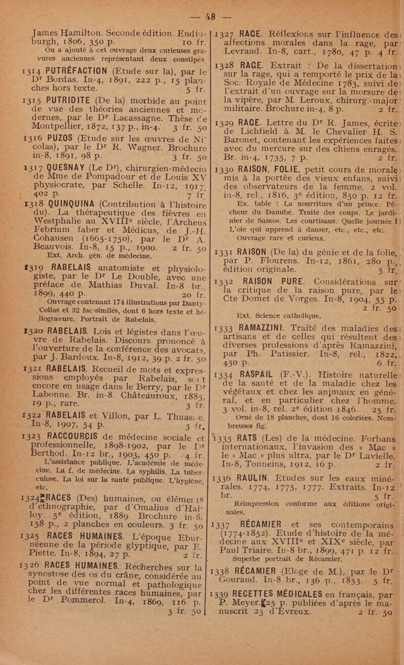 5 od James Hamilton. Seconde édition. Endi:i- burgh, 1806, 350 p. ro fr. On a ajouté a cet ouvrage deux curieuses gra- vures anciennes représentant deux constipés 1314 PUTREFACTION (Etude sur la), par le Dt Bordas. In-4, 1891, 222 p., 15 plan- ches hors texte. 5 fr. _ 1315 PUTRIDITE (De la) morbide au point de vue des théories anciennes et mc- dernes, par le Dt Lacassagne. Thése ce Montpellier, 1872, 137 p., in-4- 3 fr. 50 1316 PUZOS (Etude sur les ceuvres de Niv colas), par le Dt R. Wagner. Brochure in-8, 1891, 98 p. gee he 1317 QUESNAY (Le D*), chirurgien-médecin de Mme de Pompadour et de Louis XV physiocrate, par Schelle. In-12, 1917, a. 4: 402 Pp. oie a 1318 QUINQUINA (Contribution 4 l’histoire du). La thérapeutique des fiévres en Westphalie au XVIII¢ siécle, l’Archeus Febrium faber et Médicus, de J.-H. Cohausen (1665-1750), par le Dr A. Beauvois. In-8, 15 p., 1900. 2 fr. 50 Ext, Arch. gén. de médecine, 4319 RABELAIS anatomiste et physiolo- -giste, par le Dt Le Double, avec une préface de Mathias Duval. In-8 br., : 1899, 440 Pp. 20 fr. ae Ouvtage contenant 174 illustrations par Danty- _ Collas et 32 fac-similés, dont 6 hors texte et hé- liogravure. Portrait de Rabelais. 4320 RABELAIS. Lois et légistes dans l’ceu- vre de Rabelais. Discours prononcé a _. Youverture de la conférence des avocats, s par J. Bardoux. In-8, 1912, 39 p. 2 fr. 50 4321 RABELAIS. Recueil de mots et expres- sions employés par Rabelais, sci t vi encore en usage dans le Berry, par le Dt es Labonne. Br. in-8. Chatedauroux, 1885, IQ p., rare. ee ee be 1322 RABELAIS et Villon, par L. Thuasie. ~ == .In-8, 1907, 54 p. 3 &lt;tr, 1323 RACCOURCIS de médecine sociale et professionnelle, 1898-1902, par le Dr - Berthod. In-12 br., 1903, 450 Piva ir. L/assistance publique. L’académie de méde- cine, La f. de médecine, La syphilis. La tuber- culose. La loi sur la santé publique. Lhygiéne, CEC, 1324ERACES (Des) humaines, ou élémeris = d’ethnographie, par d’Omalius d’Hal- = ~—loy. 5° édition, 1889. Brochure. in-8, 158 p., 2 planches en couleurs. 3 fr. 50 néenne de la période glyptique, par E. Piette. In-8, 1894, 27 = ies x Balt 1326 RACES HUMAINES. Recherches sur la synostose des os du crane, considérée au pomt de vue normal et pathologique chez les différentes races humaines, par le D® Pommerol. In-4, 1869, 116 p. RSELIOSO affections morales dans la rage, par- Levraud. In-8, cart., 1780, 47 p. 4 fr.. 1328 RACE. Extrait : De la dissertation: sur la rage, qui a remporté le prix de lai Soc. Royale de Médecine 1783, suivi de: Vextrait d’un ouvrage sur la morsure de: la vipere, par M. Leroux, chirurg.-major- militaire. Brochure in-4,8p. ~~ 2 fr.. 1329 RACE. Lettre du D™ R. James, écrite: de Lichfield &amp; M. le Chevalier H. S.. Baronet, contenant les expériences faites; avec du mercure sur des chiens enragés. . ‘Br. in-4, 1735, 7 Pp. 2 tte, 1330 RAISON, FOLIE, petit cours de morale: mis a la portée des vieux enfans, suivii des observateurs de la femme. 2 vol.. in-8, rel., 1816, 3° édition, 850 p. 12 fr.. Ex. table : La nourriture d’un prince. Pé-- cheur du Danube. Traité des coups. Le jardi- - nier de Samos. Les courtisans. Quelle journée !! Loie qui-apprend a danser, etc., etc., etc. Ouvrage rare et curieux. 1331 RAISON (De la) du génie et de la folie, , par P. Flourens. In-12, 1861, 280 p.,, édition originale. = Se ae 1332 RAISON PURE. Considérations sur- la critique de la raison pure, par le: Cte Domet de Vorges. In-8, 1904, 55 p. 2 fr. 50 Ext. Science catholique, 1333 RAMAZZINI. Traité des maladies des; artisans et de celles qui résultent des: diverses professions d’aprés Ramazzini, , par Ph. Patissier. In-8, rel., 1822,, 430 Pp. 6 fr. 1334 RASPAIL (F.-V.). Histoire naturelle: de la santé et de la maladie chez les végétaux et chez les anjmaux en géné- ral, et en particulier chez lhomme., 3 vol. in-8, rel. 2® édition 1846. 25 fr. Orné de 18 planches, dont 16 coloriées. Nom- breuses fig. 1335 RATS (Les) de la médecine. Forbans internationaux, linvasion des « Mac » le « Mac » plus ultra, par le Dt Lavielle. In-8, Tonneins, 1912, 16 p. Zits 1336 RAULIN. Etudes sur les eaux miné-. rales. 1774, 1775, 1777. Extraits. “In-12 | br. 5 fre! Réimpression conforme aux éditions origi- nales, = 1337 RECAMIER et ses contemporains (1774-1852). Etude d'histoire de la mé- decine aux XVIIT® et XIX® siécle, par Paul Triaire. In-8 br., 1899, 471 p. 12 fr. Superbe portrait de Récamier, : 1338 RECAMIER (Eloge de M.), par le Dt? Gouraud. -In-8,br.,: 1360p.) 185340 5.trae 1339 RECETTES MEDICALES en francais, par P. Meyer.{25 p. publiées d’aprés le ma-_ nuserit 23 d’Evreux. 2 fr. 50 — Ss &amp; % &gt; a ke Saag ie 2 Se — oe ek b,