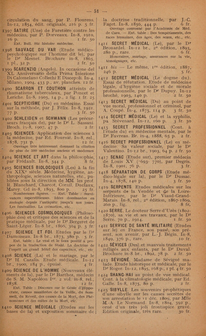 x circulation du sang, par P. Flourens. - In-r2, 1854, édit. originale, 216 p. 5 fr. B07 SATIRE (Une) de Furetiére contre les _médecins, par P. Dorveaux. In-8, 1910, 1 fr. 50 Ext Bull. Sté histoire médecine. 1308 SAUVAGE DU VAR (Etude médico- = 16 # r psychologique sur ’homme dit le), par ie le D® Mesnet. Brochure in-8, 1865, mi pl., 32 p. 2 fr. 50 1309 SCARENZIO (Angelo). In occasione del ~ XL Anniversario della Prima Iniezione * DiCalomelano Collechi E Discepoli: In-4, “Milano, 1904, 433 p., av. planches. 12 fr. 1400 SCARRON ET COUTHON atteints de rhumatisme tuberculeux, par Poncet et Leriche. In-8, 1905, 14 p., 2 fig. 1 fr. 25 or SCEPTISISME (Du) en médecine. Essai ‘sur la méthode, par J. Félix. In-8, 1921, Ga eee 3\fr..-50 “1402 SCHLEIDEN et SCHWANN (Les précur- _ seurs frangais de), par le Dt L. Sassani. © Broch. in-8, 1907, 47 p. 2. fr: 1403 SCIENCES. Application des sciences a - la médecine, par Ed. Fournié. In-8, rel., 71878, 731 *p. 12 fr. ties Ouvrage trés intéressant donnant la citation e: - de plus de 500 médecins anciens et modernes Ba 1404 SCIENCE ET ART dans la Philosophie, par Frédault. In-8, 344-p. Str: = A ge a oF ee: ne -R. Blanchard, Charcot, Cornil, Duclaux, Marey. Gd in-8, 1893, 800 p. 25 fr. '_. Nombreuses figures. — Ext. Table : Survi- _, -vancees superstitieuses. Idées dominantes en __-Zoologie depuis l’antiquité jusqu’a nos jours. ___ Les funérailles. La crémation, etc, 406 SCIENCES COSMOLOGIQUES (Philoso- 'phie des) et critique des sciences et de la erage médicale, par le D? Bergeret de _ Saint-Léger. In-8 br., -1866, 304 p. 5 fr: 1407 SCIENCE ET FOI. Etudes par le Dt ~ Damoiseau. In-8 br., 1873, 380 p._ 5 fr. ~. Ext. table : Le vrai ‘et le faux positif a pro- pos de la traduction de Stahl. La doctrine de = Vesprit au grand hdtel des capucines, etc., ete 21408 SCIENCE (La) et le mariage, par le ti, Cazalis. E br, 1900, 184 p., épuisé. ALE: 409 SCIENCE DE L’HOMME (Nouveaux élé- 2 Events de la), par le D® Barthez, médecin es. M. Napoleon Ter 2 vol. in-8, rel., Bi 1858. , ir tr: Ext. Table : Discours sur ie Génie @ Hippo- cfate, causes manifestes de la Veille, du Som- mreil, du Réveil, des causés de la Mort, des Phé- ‘ noménes et des suites de la Mort, etc. 1410. SCIENCE MEDICALE (Etudes sur les ea Le la doctrine - traditionnelle, par J.-C. Faget. In-8, 1856, 444 p. 6 fr. Ouvtrage couronné par l’Académie de Méd, de Caen. — Ext. table : Des tempéraments, des taces humaines, des ages, des sexes, etc., etc. 1411 SECRET MEDICAL (Le), Brouardel. In-12 br., 2° édition, 280 p., rare. Honoraires, mariage, assurances sur la vie, témoignages, etc. par le Dr 1893, 6 fr. r41r bis — Le méme, 1f¢ édition, 1887, 246 Pp. 5 fr. 1412 SECRET MEDICAL (Le dogme du). - Essai de réfutation. Etude de médecine légale, d’hygiene sociale et de morale professionnelle, par le DF Dupuy. In-12 broché, 1903, 140 p. 2 2 ino 1413 SECRET MEDICAL (Du) au point de --vue moral, professionnel et criminel, par A, Coupé. In-4, 1875, 114 p.. 3 ir. -50 1414 SECRET MEDICAL (Le) et la syphilis, pa Stévenard. In-12, 160 p. 1415 SECRET PROFESSIONNEL (Cont. a étude du) en médecine mentale, par le D® Favreau. Br. in-4, 1888, 65 p. 2 fr. 1416 SECRET PROFESSIONNEL (Le) en mé- decine. Sa valeur sociale, par le Dt Valentino. In-12 br., 1903, 64 p. 2 fr. 50 1417 SENAC (Etude sur), premier médecin de Louis XV (*693-.770), par Degris. In-8, 1901, 76 p. 34: 1418 SEPARATION DE CORPS (Etude mé- dico-légale sur la), par le Dt Dussac. In-4, 1878, 140 p. 1 3 AERO 1419 SERPENTS. Etudes médicales sur les serpents de la Vendée et de la Loire- Inférieure, par le D* Viaud-Grand- Marais. In-8, rel., 2° édition, 1867-1869, 260 p., fig. &amp; dr 1420 SERRE. Le docteur Serre d’Uzés (1802- 1870), sa vie et ses travaux, par le Dt perre, 70), IGE. 1 fr. 50 1421 SERVICE DE SANTE MILITAIRE (Etudes sur le) en France, son passé, son pré- sent, son avenir, par L.-J. Bégin. In-8, £549; 370; p., rare. 10 fr. 1422 SEVICES (Des) et mauvais traitements infligés aux enfants, par le D™ Duval. Brochure in-8 br., 1892, 78 p. 2 fr. 50 1423 SEVIGNE. Madame de Sévigné ma- lade. Etude historique et médicale, par le Dt Roger. In-12, 1895, 168 p., 1 pl. 4 fr. 50 1424 SHANG-HAI au point de vue médical. Cont. a la climatologie médicale, par Ed. Galle. In-8, 1875, 80 p. ya i 1425 SIBYLLE. Les souvenirs prophétiques d’une sibylle sur les causes secretes de son arrestation le t1 déc. 1809, par Mlle M.-A. Le Normand. In-8, 1804, 592 Ore orné d’un_ tres joli frontispice grave.