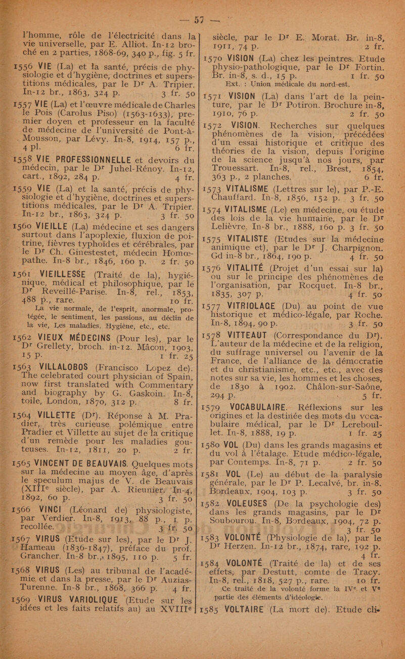 _ ché en 2 parties, 1868-69, 34.0 p.,.fig. 5 fr. 1556 VIE (La) et la santé, précis de phy- __ siologie et d’hygiéne, doctrines et supers- _ titions médicales, par le Dt A. Tripier. PBs. Dt. Y863, 324 p: a - le Pois (Carolus Piso) (1563-1633), pre- _ mier doyen et professeur en la faculté de médecine de l’université de Pont-a- “2 pe epson, par Lévy. In-8, 1914, 15 =. 4?P!. 1558 VIE PROFESSIONNELLE et devoirs du médecin, par le Dt Juhel-Rénoy. In-r2, mm Cart., 1892, 284 p. 4 fr. 1559 VIE (La) et la santé, précis de phy- _ siologie et d’hygiéne, doctrines et supers- titions médicales, par le Dt A. Tripier. pe in-12 br.,° 1863; °324p. 3 ir. 50 7 Ps 6 fr. surtout dans l’apoplexie, fluxion de poi- __trine, fiévres typhoides et cérébrales, par le D? Ch. Ginestestet, médecin Homce- _ pathe. In-8 br., 1846, 160 p. (1561 VIEILLESSE (Traité de la), hygié- nique, médical et philosophique, par le 2 Dr Reveillé-Parise. In-8, rel., 1853, 488 p., rare. . ro fr. Ia vie normale, de l’esprit, anormale, pro- tégée, le sentiment, les passions, au déclin de la vie, Les maladies. Hygiéne, etc., etc. _ 1562 VIEUX MEDECINS (Pour les), par le | OD* Grellety, broch. in-12. Macon, 1903, rsp. TSE 25 1563 VILLALOBOS (Francisco Lopez de). _ The celebrated court physician of Spain, ‘how first translated with Commentary and biography by G. Gaskoin. In-8, ~ toile, London, 1870, 312 Pp. Osby. 1564 VILLETTE (D). Réponse A M.Pta- dier, es curieuse polémique entre tres Pradier et Villette au sujet de la critique _ d'un reméde pour les maladies gou- teuses. In-12, 1811, 20 p. 2 At 1565 VINCENT DE BEAUVAIS. Quelques mots sur la médecine au moyen Age, d’aprés le speculum majus de V. de Beauvais (XIITe siécle), par A. Rieunier/ “In-4, 1892, 60 p. (3718550 1566 VINCI (Léonard de) physiologiste, pet Vetdig. Ins. 1973.83 p., Lp. recollée.% &amp;% -33 ¥ 3 fr. 50 1567 VIRUS (Etude sur les), parle Dt f eer Tepes 1568 VIRUS (Les) au tribunal de l’acadé- mie et dans la presse, par le D? Auzias- es urenne, In-8br., 1868,:3667% 24) fr. 1569 VIRUS VARIOLIQUE (Etude sur les __idées et les faits relatifs au) au XVIITe —.- si¢cle, par le Dt. E. Morat. Br. in-8, | IQTT,74 Pp. teres @ tr. 1570 VISION (La) chez les peintres. Etude physio-pathologique, par le D? Fortin. Br, in-8, s. d., 15 p. 1 fr. 50 Ext. : Union médicale du nord-est, 1571 VISION (La) dans l’art de la pein- ture, par le Dr? Potiron. Brochure in-8, IQIO, 76 p. 2 fr. 50 1572 VISION. Recherches sur quelques phénoménes de la vision, précédées' d’un essai historique et critique des théories de la vision, depuis |’origine de la science jusqu’a nos jours, par Trouessart. In48, rel., . Brest, 1854; ~ 363 p., 2 planches. 6. fr. 1573 VITALISME (Lettres sur le), par P.-E. Chaudfard. In-8, 1856,.152:p. « 3 45, 50 1574 VITALISME (Le) en médecine, ou étude des lois de la vie humaine, par le Dt. Leliévre, In-8 br., 1888, 160 p. 3 fr. 50 1575 VITALISTE (Etudes sur la médecine animique et), par le Dt J. Charpignon. Gd in-8 br., 1864, 190 p. 4 fr. 50 1576 VITALITE (Projet d’un essai sur la) ou sur le principe des phénomeénes de Vorganisation, par Rocquet. In-8 br., 2835, 397, | 4'tr. “30 1577 VITRIOLAGE (Du) au point de vue historique et médico-légale, par Roche. In-8, 1894, 90 p. 1578 VITTEAUT (Correspondance du Dr). L’auteur de la médecine et de la religion, du suffrage universel ou l'avenir de la France, de lalliance de la démccratie © et du christianisme, etc., etc., avec des _ notes sur sa vie, les hommes et les choses, de 1830 a 1902. Chalon-sur-Sadne, 294 Dp. | | 5 i ae 1579 VOCABULAIRE. Réflexions sur les — a origines et la destiniée des mots.du vcca-. bulaire médical, par le D? Lereboul- let. In-8, 1888, 19 p. 1 fr. 25 | 1580 VOL (Du) dans les grands magasins et — du vol a l’étalage. Etude médico-légale, par Contemps. In-8, 71 p. — 2 If. -50 r581 VOL (Le) au début de-la paralysie ' générale, par le Dt P. Lecalvé, br. in-8. Bordeaux, 1904, 103 p. 3 fr. 50 1582 VOLEUSES (De la psychologie des) — dans les grands magasins, par le Dt Soubourou. In-8, Bordeaux, 1904, 72 p. a s 2’ 3 tf. 50 1583 VOLONTE (Physiologie de la), par le Dt Herzen. In-12 br., 1874, rare, 192 - 1584 VOLONTE (Traité de la) et de ses effets, par Destutt, comte de Tracy. In-8, rel.,-1818, 527 p., rare. to fr. Ce traité de la volonté forme la IV* et Ve partie des éléments d’idéologie. on