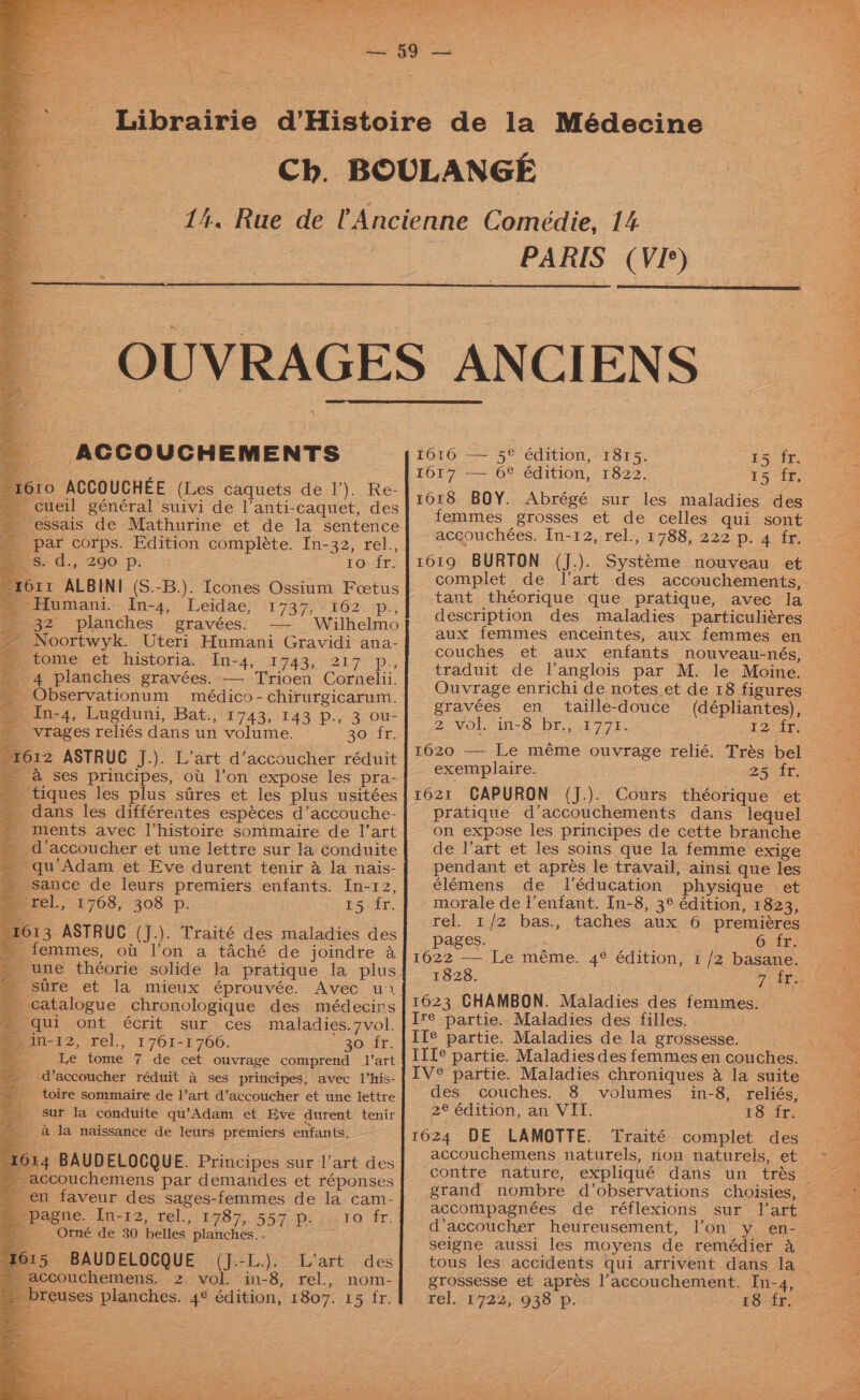 - ACCOUCHEMENTS 1610 ACCOUCHEE (Les caquets de 1’). Re-| — cueil général suivi de l’anti-caquet, des - essais de Mathurine et de la sentence _ par corps. Edition complete. In-32, rel., 2s. d., 290. p: 1o fr. torr ALBINI (S.-B.). Icones Ossium Foetus | Humani.In-4, Leidae, 1737, 162. p., 32 planches gravées. — Wilhelmo ~ Noortwyk. Uteri Humani Gravidi ana- > tome et historia. In-4, 1743, 217 p[p., 4 planches gravées. — Trioen Cornelii. _Observationum médico-chirurgicarum. | fe in-4, Lugduni, Bat.,'1743, 143 p., 3 ou: _ vrages reliés dans un volume. 30 fr. 1612 ASTRUC J.). L’art d’accoucher réduit ' &amp; Ses principes, ot l’on expose les pra- _ tiques les plus sires et les plus usitées - dans les différentes espéces d’accouche- - ments avec l’histoire sommaire de I|’art _d’accoucher et une lettre sur la conduite - qu’Adam et Eve durent tenir a la nais- - sance de leurs premiers enfants. In-12, a tel. 1768, 308 p. £Secir. 1613 ASTRUC (J.). Traité des maladies des - femmes, ot l’on a taché de joindre a une théorie solide la pratique la plus stre et la mieux éprouvée. Avec wu! _ catalogue chronologique des médecirs - qui ont écrit sur ces maladies.7vol. pin-12, rel., 1761-1766. 30 fr. Be Le tome 7 de cet ouvrage comprend l’art -d’accoucher réduit a ses principes, avec V’his- _ toire sommaire de l’art d’accoucher et une lettre sur la conduite qu’Adam et Eve durent tenir a la naissance de leurs premiers enfants. 1614 BAUDELOCQUE. Principes sur l’art des - accouchemens par demandes et réponses _ en faveur des sages-femmes de la cam-_ Mi, peeie..10-82, tel. 1787. 557 p. 4... 10: fr, _ Otné de 30 belles planches. - 15 BAUDELOCQUE (J.-L.). L’art des accouchemens. 2 vol. in-8, rel., nom- reuses planches. 4° édition, 1807. 15 fr. \ \ PARIS (VI*) 1616 — 5e édition, 1815. 15 fr. Io17’— 6% édition,- 1822. 15 fr, 1618 BOY. Abrégé sur les maladies des femmes grosses et de celles qui sont aceouchées. In-12, rel., 1788, 222 p. 4 fr. 1619 BURTON (J.). Systeme nouveau et tant théorique que pratique, avec la description des maladies particuliéres aux femmes enceintes, aux femmes en couches et aux enfants nouveau-nés, gravées en taille-douce (dépliantes), 2 NO im-3 DY., 1774. 2 rte exemplaire. 25 fr. 1621 CAPURON (J.). Cours théorique et pratique d’accouchements dans lequel élémens de l'éducation physique et morale de l’enfant. In-8, 3° édition, 1823, pages. oa aes Se 1622 — Le méme. 4° édition, 1 /2 basane. 1828. 1623 CHAMBON. Maladies des femmes. Ire partie.. Maladies des filles, Ile partie. Maladies de la grossesse. IV° partie. Maladies chroniques a la suite des couches. 8 volumes in-8, reliés, 2eedition, an Vil. £3 ft 1624 DE LAMOTTE. Traité complet des accouchemens naturels, non natureis, et contre nature, expliqué dans un trés grand nombre d’observations choisies, accompagnées de réflexions sur l'art d’accoucher heureusement, l’on y_ en- seigne aussi les moyens de remédier &amp; grossesse et aprés l’accouchement. In-4, rel, -1722,938 p: 18 fr. ae: