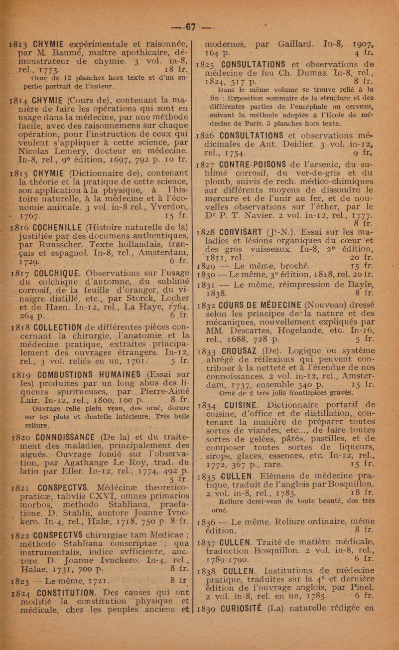 ey } uh Z 1813 CHYMIE expérimentale et raisonnée, - par M. Baumé, maitre apothicaire, dé- * monstrateur de chymie. 3 vol. in-8, rel, ,.1773: 18: fr. 2 Orné de 12 planches hors texte et d’un su- - perbe portrait de l’auteur. 814 CHYMIE (Cours de), contenant la ma- '~ niére de faire les opérations qui sont en ~ usage dans la médecine, par une méthode facile, avec des raisonnemens Sur chaque - opération, pour linstruction de ceux qui -veulent s’appliquer a cette science, par Nicolas Lemery, docteur en médecine. In-8, rel., 9° édition, 1697, 792 p. Io fr. 1815 CHYMIE (Dictionnaire de); contenant la théorie et la pratique de cette science, son application ala physique, a lhis- _ toire naturelle, 4 la médecine et a l’éco- ~ nomie animale. 3 vol. in-8 rel., Yverdon, Beel7O7. == &amp; es io Ee ET 1816 COCHENILLE (Histoire naturelle de la) _ justifiée par des documens authentiques, par Ruusscher. Texte hollandais, fran- _ ¢ais et espagnol. In-8, rel., Amsterdam, 1729. a Ors 1817 COLCHIQUE. Observations sur l’usage - du colchique d’automne, du_ sublimé corrosif, de la feuille d’oranger, du vi- ~ naigre distillé, etc.,, par Storck, Locher et de Haen. In-12, rel., La Haye, 1764, — 264 -/. OLY: ~ 1818 COLLECTION de différentes pi¢ces con- _..cernant la chirurgie, l’anatomie et la médecine pratique, extraites -principa- -lement des ouvrages étrangers. In-12, Fe, 3 vol. feliés.en. un,.1 701 Sit _ 1819 COMBUSTIONS HUMAINES (Essai sur les) produites par un long abus des li- Pierre-Aimé 8 fr. Ha _ © queurs. spiritueuses, par @ Lair. In-12, rel.,.1800,, 100. p. = Ouvrage relié plein veau, dos orné, dorure sur les plats et dentelle intérieure. Trés belle reliure. . 820 CONNOISSANCE (De la) ment des maladies, principalement des aigués. Ouvrage fondé sur l’observa- ‘tion, par Agathange Le Roy, trad. du Jatin par Eller. In-12, rel., 1774, sae 5 fr. 821 CONSPECTVS. Médécinez theoretico- _pratice, tabvlis CX VI, omnes primarios -morbos, methodo Stahliana, praefa- ‘tione. D. Stahlii, auctore Joanne Ivnc- kero. In-4, rel., Hale, 1718, 750 p. 8: fr. 822 CONSPECTVS chirurgiae tam Medicae ; -méthodo Stahliana conscriptae’; qua ‘instrumentalis, indice svfficiente, auc- tore. D. Joanne Ivnckero. In-4, rel., = Halae, 1731, 700 Pp. 8 fr. 23 — Leméme, 1721. 8 fr 824 CONSTITUTION. Des causes qui ont modifié la constitution physique et _médicale, chez les peuples anciens et modernes, par Gaillard. In-8, 1907, 164 Pp. 1825 CONSULTATIONS et observations de médecine de feu Ch. Dumas. I[n-8, rel., 1824, 517 Pp. | fr. Dans le méme volume se trouve relié a la fin : Exposition sommaire de la structure et des _ différentes parties de l’encéphale ou cetveau, suivant la méthode adoptée a l’Ecole de mé- decine de Paris. 5 planches hors texte. 1826 CONSULTATIONS et observations mé- dicinales de Ant. Deidier. 3 vol. in-12, . rel. 1754. Or EP. 1827 CONTRE-POISONS de l’arsenic, du su- blimé corrosif, du ver-de-gris et du plomb, stivis de rech. médico-chimiques . sur différents moyens de dissoudre le- mercure et de l’unir au fer, et de nou- DrP. Tt. Navier. 2 vol. in-12,rel.).1777. 8 fr. 1828 CORVISART (J‘-N.). Essai sur les ma- ladies et lésions organiques du coeur et des gros vaisseaux. In-8, 2° édition, 1811, rel. 20° ir. 1829 — Le méme, broché. ‘¥5 fr. 1830 — Le méme, 3¢ édition, 1818, rel. zofr. _ 1831 — Le méme, réimpression de Bayle, — 1838. Ot selon les principes de*la nature et des — mécaniques, nouvellement expliqués par MM. Descartes, Hogelande, etc. In-16, | rel., 1688, 728 p. te 5 fr. 1833 CROUSAZ (De). Logique ou systeme abrégé de réflexions qui peuvent con- connoissances. 2 vol. in-12, rel., Amster- _ dam, 1737, ensemble 540 p. (5 ir Orné de 2 trés jolis frontispices gravés. 1834 CUISINE. Dictionnaire portatif de cuisine, d’office et de distillation, con- tenant la maniére de préparer toutes sortes de viandes, etc..., de faire toutes composer toutes sortes de_ liqueurs, — . sirops, glaces, essences, etc. dn=12; rel, £7727 307 p., Tare. tique, traduit de l’anglois par Bosquillon. 2.wol: in-8, rel., 1785... - 18 fr. orné. 1836 — Le méme. Reliure ordinaire, méme édition. 8 fr. 1837 CULLEN. Traité de mati¢re médicale, traduction Bosquillon. 2 vol. in-8, rel., 1789-1790. 6. Te: 1838 CULLEN. Institutions de médecine pratique, traduites sur la 4° et derniere — édition de l’ouvrage anglois, par Pinel. 2 vol. in-8, rel. en un, 1785. 6- fr: 1839 CURIOSITE (La) naturelle rédigée en