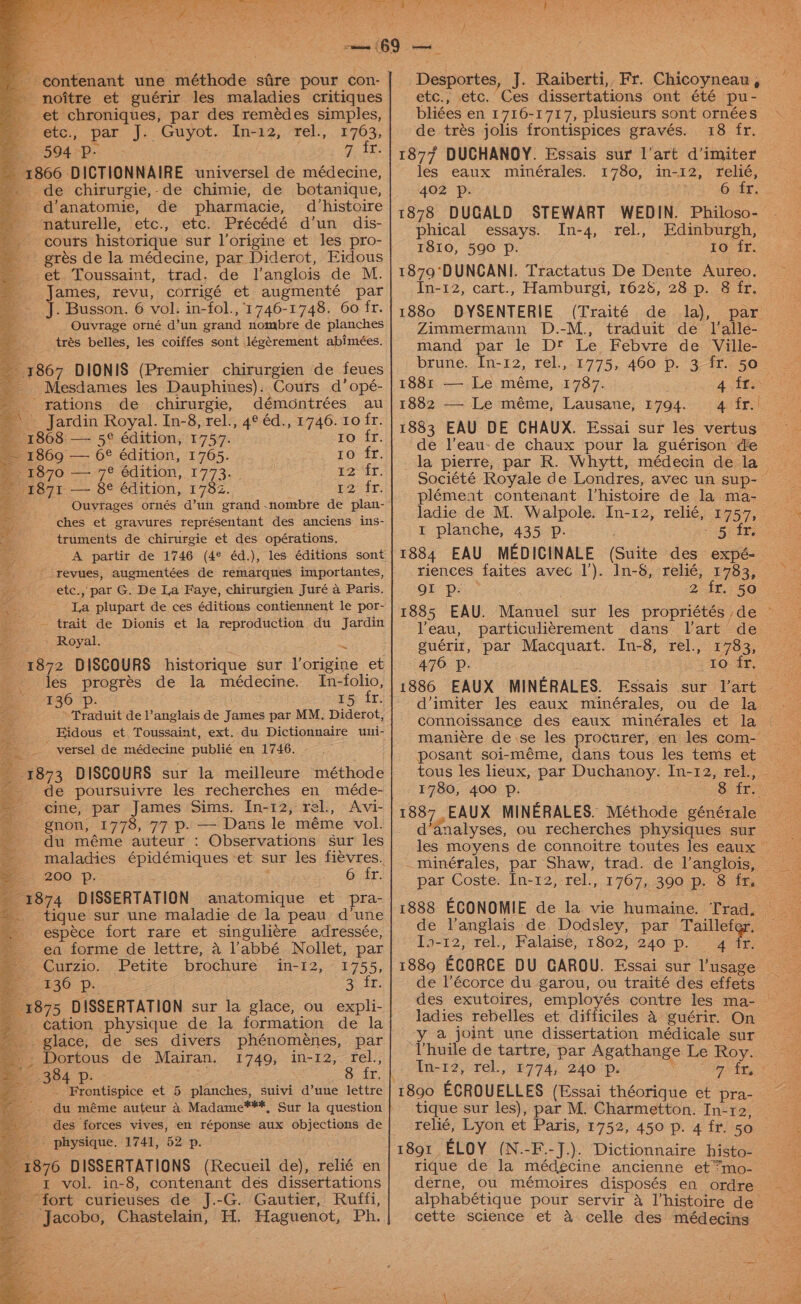 - noitre et guérir les maladies critiques et chroniques, par des remédes simples, etc., par J. Guyot. In-12, rel., £763, 594 p- 7 fr. 1866 DICTIONNAIRE universel de médecine, _de chirurgie,-de chimie, de botanique, d’anatomie, de pharmacie, d‘histoire naturelle, etc., etc. Précédé d’un dis- cours historique sur l’origine et les pro- gres de la médecine, par Diderot, Eidous et Toussaint, trad. de l’anglois de M. James, revu, corrigé et augmenté par J. Busson. 6 vol. in-fol., ‘1746-1748. 60 fr. - Ouvrage orné d’un grand nombre de planches trés belles, les coiffes sont légérement abimées. E1867 DIONIS (Premier chirurgien de feues Mesdames les Dauphines). Cours d’opé- rations de chirurgie, démontrées au _ Jardin Royal. In-8, rel., 4° éd., 1746. 10 fr. 18608 — 5¢ édition, 1757. ro fr. 1860 — 6€ édition, 1765. 10 fr. t2 fr, pe tr: 1870 — 7° édition, 1773. 87 — §¢ édition, 1782. ches et gravures représentant des anciens ins- truments de chirurgie et des opérations. A partir de 1746 (4¢ éd.), les éditions sont ' revues, augmentées de remarques importantes, etc., _par G. De La Faye, chirurgien Juré a Paris. _ trait de Dionis et la reproduction du Jardin » Royal.: ss 1872 D ISCOURS historique sur J’origine et Jes progrés de la médecine. In-folio, p. 15 fr. Traduit de l’anglais de James par MM. Diderot, ~ yersel de médecine publié en 1746. - 1873 DISCOURS sur la meilleure méthode cine, par James Sims. In-12, rel., Avi- gnon, 1778, 77 p. — Dans le méme vol. du méme auteur : Observations sur les maladies épidémiques ‘et sur les fievres. 200 Pp. 6 fr. re74 DISSERTATION anatomique et pra- tique sur une maladie de la peau dune espece fort rare et singuli¢re adressée, ea forme de lettre, a l’abbé Nollet, par Be -Curzio.. Petite brochure .“in-12,~ 1755, = 130 p. 2ee ee 1875 DISSERTATION sur la glace, ou expli- ¢ation physique de la formation de la glace, de ses divers phénomeénes, par »- Dortous de Mairan. 1749, in-12, rel., 384 p. 8 fr. | . Frontispice et 5 planches, suivi d’une lettre des forces vives, en réponse aux objections de _ physique. 1741, 52 p. it 1876 DISSERTATIONS (Recueil de), relié en 1 vol. in-8, contenant des dissertations “fort curieuses de J.-G. Gautier, Ruffi, _ Jacobo, Chastelain, H. Pagnon ets Ph, Danan, J. Raiberti,, Fr. Chicoyneau , 7 etc., etc. Ces dissertations ont été pu- bliées en 1716-1717, plusieurs sont ornées de trés jolis frontispices gravés. 18 fr. les eaux mimnérales. 1780, in- 12, relié, 402 Pp. S68 abT, 1878 DUGALD STEWART WEDIN. Philoso- phical essays. In-4, rel., Edinburgh, 1810, 590 p. 10 fr. 1879‘DUNCANI. Tractatus De Dente Aureo. In-12, cart., Hamburgi, 1628, 28 p. 8 fr. 1880 DYSENTERIE (Traité de la), par Zimmermann D.-M., traduit de lalle- mand par le Dt Le Febvre de. Ville- brune. In-12, rel., 1881 — Le méme, 1787. 1882 — Le méme, Lausane, 1794. 4 fr. de l’eau- de chaux pour la guérison de 1 planche, 435 p. riences faites avec 1’). QI p- 2 fr. 50 VYeau, particuliégrement dans lVart de guérit, par Macquart. In-8, rel., £793; 476 7p.. . 1o fr, d’imiter les eaux minérales, ou de la posant soi-méme, dans tous les tems et tous les heux, par Daphne: ie 12; bel, d’analyses, ou recherches physiques sur par Coste. In-12, rel., 1767, 390 p. 8 fr. In-12, rel., Falaise, 1802, 240 p. 4 ladies rebelles et difficiles a guérir. On ya joint une dissertation médicale sur ‘Vhuile de tartre, par Agathange Le Roy. In-t2, rel., 2774, 240 p. yh 22 3° rae ECROUELLES (Essai théorique et pra- tique sur les), par M. Charmetton. In-r2, relié, Lyon et Paris, 1752, 450 p. 4 fr. 50 rique de la médecine ancienne et “mo- derne, ou mémoires disposés en ordre alphabétique pour servir 4 l’histoire de cette science et a celle des médecins