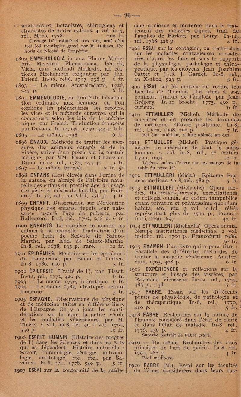 chymistes de toutes nations. 4 vol. in-4, rel., Mons, 1778. Ouvrage trés estimé et tres rare, orné d’un libris de Nicolai de Fonpérine. 1892 EMMENOLOGIA in qua Fluxus Mulie- _bris Meastrui Phaenomena. Périodi, Vitia, cum medendi Methodo, ad Ra- tiores Mechanicas exiguntur par Joh. Friend. 1n-12, relié, 1727, 238 p. 6 fr. 1893 — Le méme. Amsteloedami, 1726, | 247 Pp. 6 fr. 1894 EMMENOLOGIE, ou traité de aati tion ordinaire aux femmes, explique les phénomenes, les vices et la méthode curative, qui la concernent selon les loix de Ja mécha- nique, par Freind. Traduction frang¢goise par Devaux. In-12, rel., 1730, 344 p. 6 fr. 1895 — Le méme, 1738. G. if. 1896 ENAUX. Méthode de traiter les mor- sures des animaux enragés et de la vipere, suivie d’un précis sur la pustule maligne, par MM. Enaux et Chaussier. Dijon, in-12, rel., 1785, 275 p. attr: 1897 — Le méme, broché. 2 fr. 50 _ 1898 ENFANS (Les) élevés dans l’ordre de _la nature, ou abrégé de histoire natu- relle des enfans du premier age, a l’usage des péres et méres de famille, par Four- croy. In-32, rel., an VIII, 336 p. 1899 ENFANT. Dissertation sur l’éducation physique des enfans, depuis leur nais- sance jusqu’a l’age de puberté, par Ballexserd. In-8, rel., ~rgoo ENFANTS. La maniére de nourrir les enfans a4 la mamelle- Traduction d’un poéme latin de Scévole de Sainte- Marthe, par Abel de Sainte-Marthe. In-8, rel., 1698, 135 p., rare. itr: roor EPIDEMIES. Mémoire sur les épidémies du Languedoc, par Banau et Turben. In-8, 1786, 150 p. oie = ‘902 EPILEPSIE (Traité de 1’), par Tissot. In-12, rel.; 1772, 420 p. 6.4r. 1903 — Le méme. 1770, indentique. 6 fr. 1904 — Le méme. 1783, identique, reliure moderne: Bat: 1905 ESPAGNE. Observations de physique - et de médecine faites en différens lieux _ de l’Espagne. On y a joint des consi- dérations sur la lepre, la petite vérole et les maladies vénériennes, par M. Thiéry. 2 vol. in-8, rel en i vol 1791, 550 p. 10 fr. 1906 ESPRIT HUMAIN (Histoire des progrés de 1’) dans les Sciences et dans les Arts qui en dépendent. Histoire naturelle : Savoir, luranologie, géologie, antropo- logie, ornitologie, etc., etc, par. Sa- vérien.. In-8, fel., 1778, 540 p. 5 fr. cine ‘aacienne et moderne dans ie Gar. tement des maladies aigues, trad. de: Yanglois de Barker, vas Lorry. In-12,, « rel., 1768, 426 p. Ay tre. 1908 ESSAI sur la contagion, ou recherches: sur les maladies contagieuses considé-- rées d’aprés les faits et sous le rapportt de la physiologie, pathologie et théra-- peutique, par les citoyens Jean Joachim: Cattet et J.-B. J. Gardet. -In-8, rel.,, an X-1802, 523 Pp. 5 fr.. 1909 ESSAI sur les moyens de rendre les; facultés ce homme plus utiles 4 soni bonheur, traduit de l’anglois, par Jeani Grégory. In-12 broché, 1775, 430 p. curieux. ‘6.1 t9to0 ETTMULLER (Michel). Méthode de: consulter et de prescrire les formules; de médecine. Cfuvie posthume. In-8,, rel., Lyon, 1698, 7oo p. GATS. Bel état intérieur, reliure abimée au dos. t9i1r ETTMULLER (Michel). Pratique gé-- nérale de médecine de tout le corps: humani. 2 vol. in-8, rel., 2¢ édition. Lyon, 1699. 10°ts Légéres taches d’encre sur les marges de lai table du tome 1°. : 1912 ETTMULLERI (Mich.). Epitome Pra- xeos medicae. (n-8, rel., 582 p. 5 FES 1913 ETTMULLERI (Michaelis). Opera me-- dica theoretico-practica, exercitationes et collegia omnia, ab eodem tampublice quam privatim et privatissime quondam habita, etc., etc. .3 vol. in-fol., réliés- représentant plus de 3500 p., Franco-. furti, 1696-1697. 4o fr. 1914 ETTMULLERI (Michaelis). Opera omnia. Nempe institutiones medicinae. 2 vol. in-folio, rel., 1700 p., Francofurti, 1688. 30° Tr; 1915 EXAMEN d’un livre qui a pour titre : Paralléle des différentes. méthodes de traiter la maladie vénérienne. Amster- dam, 1765, 468 p. 6-itf 1916 EXPERIENCES et réflexions sur la structure et l’usage des viscéres, par Raymond Vieussens. In-12, rel., 1755, 483 p., I pl. 5 fr. 1917 FABRE. Essais sur les différents points de physiologie, de pathologie et de thérapeutique. In-8, rel., Se 410 p. | 5 fr. 1918 FABRE. Recherches sur la nature de ~ Yhomme considéré dans l'état de santé et dans l'état de maladie. In-8, rel., 1776, 430 Pp. 4 fr. Superbe portrait de Fabre gravé. 5 1919 — Du méme. Recherches des vrais principes de l’art de guérir. In-8, rel. 1790, 588 p. 4 {2 Etat médiocre, © 1920 FABRE (M.). Essai sur les facultés de lame, ‘considérées dans leurs rap-