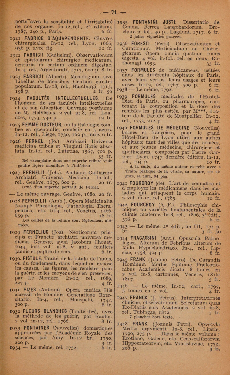 de nos organes. In-12,rel., 2¢ édition, &amp; 19737, 240 p., Paris. 6 fr. 1921 FABRICE D’AQUAPENDENTE. (CEuvres _ chirurgicales. In-12, <el., Lyon, 1666, ~ 936 p. avec fig. #2: fr; - 1922 FABRICII (Guilielmi). Observationum - et epistolarum chirurgico medicarum, centuria in certum ordinem digestae. © In-4, rel., Argentorati, 1717, 600 p. 8 - fr. 1923 FABRICII (Alberti). Menclogium, sive _ Libellus de Mensibus Gentum circiter popularum. In-18, rel., Hamburgi, 1713, 198 p. 2 ir. 50 1924 FACULTES INTELLECTUELLES. De - Yhomme, de ses facultés intellectuelles . . et de son éducation. Guvrage posthume ' de M. Helvétius. 2 vol. in 8, rel. Lon- e.-dres, 1773, 740 p. Le. fr: 1925 FEMME DOCTEUR, ou la théologie tom- - -bée en quenouille, comédie en 5 actes. Gat, tel., Liege, £730,162 p:, vate. 6fr. 1926 FERNEL (Jo.). Ambiani Universa - medicina tribus et Vinginti libris abso- _ luta. In-fol. rel., Lutetiae, 1567, 700 p. Bel exemplaire dans une superbe reliure vélin gaufré légére mouillure a lintérieur. 1927 FERNELII (Joh.). Ambiani Galliarum _ Archiatri Universa Medicina. In-fol., _ rel., Genéve, 1679, 800 p. 20 fr. : Orné d’un superbe portrait de Fernel. _ — Le méme ouvrage. Genéve, 1680. 20 fr. — 1928 FERNELLII (Amb.). Opera Medicinalia _ Nampé Phisiologia, Pathologia, Thera- peutica, etc. Jn-4, rel., Venetiis, 1566, 659°: pe. ! Pe ES EY, Les coiffes de la reliure sont légérement abi- mrées. — 3929 FERNELIUS (Joa). Neoticorum prin- - cipis et Francie archiatri universa me- 1044, fort vol. in-8, v. ant., feuillets _. jaunis et piqire de vers. 6 fr. 1930. FISTULE. Traité de la fistule de l’anus, _ ou du fondement, dans lequel on expose les causes, les figures, les remédes pour la guérir, et les moyens de s’en présevrer, par Le Monnier. In-12, rel., 1680, aa 227-1), 4 fr. 1931 FIZES (Antonii). Opera medica His -~— accessit de Hominis Genetatione Exer- citatio. 300 Pp. _ 4932 FLEURS BLANCHES (Traité des), avec ic la méthode de les guérir, par Raulin. 2 vol. in-12, rel., 1766. 8 fr. 1933 FONTAINES (Nouvelles) domestiques __- approuvées par l’Académie Royale des In-4, rel., Monspelii, 1742, Str. sciences, par Amy. In-12 br., 1750, v 220 p. 3 fr. 1934 — Le méme, rel. 1752. 6 fr, 1935 FONTANINI JUSTI. Corona Ferrea Langobardorum. SBro- chure in-fol., 40 p., Lugduni, 1717. 6 fr. 2 jolies vignettes gravées. Curationum Medicinalium ac Chirur- gicarum Opera omnia quatuor tomis digesta. 4 vol. in-fol., rel. en deux, Ro- thomagi, 1653. 354%, 1937 FORMULES de médicamens, usitées dans les différents hdépitaux de Paris, avec leurs vertus, leurs usages et leurs doses. In-12, rel., 1767, 500 p. © fr. 1938 — Le méme, 1792. 6 fr. 1939 FORMULES médicales de _ 1’Hostel- Dieu de Paris, ou pharmacopée, con- tenant la composition et la dose des remeédes les plus usités, par M***, doc- $e) 175%, 212-p; 4 fr. latines et frangoises, pour le grand Hétel-Dieu de Lyon utiles aux autres \ apothicaires, composées par Pierre Gar- rel., 194 Pp. gnes, sa cure, 94 pag. 2 vol. in-12, rel., 1785. 1942 FOURCROY (A.-F-.). 376 Pp. | 1943 -— Le méme, 2° édit.;:an TH, 194 po br. 7t3 TP 56 ie siae, 1758, 424 p. 2 vol. in-8, cartonnés, Venetis, 1817. Sin 1940 =. Le: méme. In-12,° cart, 1707, = 5 tomes en 2 vol. 4 fr, 1947 FRANCK (J. Petrus). Interpretationes Ex-Diariis suis Academicis. 2 vol. in-8, rel., Tubingae, 1812. 7 planches hors texte. 1948 FRANK (Joannis Petri). Opvscvla Medici argvmenti. In-8, rel., Lipsiz, 1790, 275 p. —Dans le méme volume : e Hippocrateorvm, etc. Vratislaviae, 1772, 206 p. 3 fr.