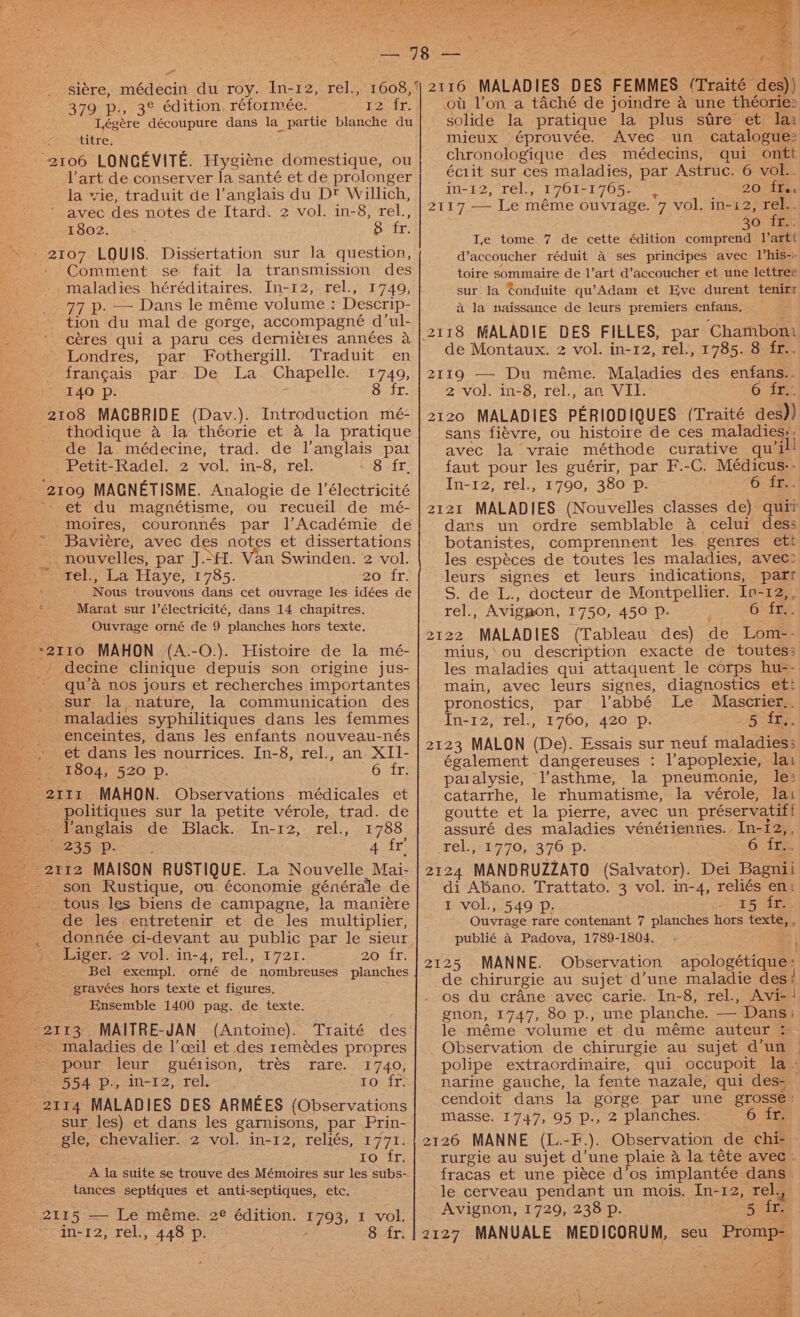 siere, médecin du roy. In-12, rel., 1608, 379 p., 3° édition, réformée. 12 fr. Légére découpure dans la partie blanche du titre. 2106 LONGEVITE. Hygiéne domestique, ou l’art de conserver la santé et de prolonger la vie, traduit de l’anglais du D® Willich, * avec des notes de Itard. 2 vol. in-8, oe 18o2. See . Bah LOUIS. Dissertation sur la question, Comment se fait la transmission des maladies héréditaires. In-12, rel., 1749, 77 p. — Dans le méme volume : Descrip- tion du mal de gorge, accompagneé d’ul- céres qui a paru ces derniéres années a Londres, par Fothergill. Traduit en francais par De La Chapelle. 1749, I4Q p. 8 fr. 2108 MACBRIDE (Dav.). Introduction mé- thodique a la théorie et a la pratique de la médecine, trad. de l'anglais par Petit-Radel. 2 vol. in- S,ereh 8 fr, 2109 MAGNETISME. Analogie de 1’électricité et du magnétisme, ou recueil de mé- moires, couronnés par |’Académie de Baviére, avec des notes et dissertations f nouvelles, par J... Van Swinden. 2 vol. rel., La Haye, 1785. 20 fr. Nous trouvons dans cet ouvrage les idées de Marat sur 1’électricité, dans 14 chapitres. Ouvrage orné de 9 planches hors texte. ' decine clinique depuis son origine jus- ~qu’a nos jours et recherches importantes sur la nature, la communication des maladies syphilitiques dans les femmes enceintes, dans les enfants nouveau-nés et dans les nourrices. In- 8;‘rel., an-XII- 1804, 520 p. Giirs “grit MAHON. Observations médicales et politiques sur la petite vérole, trad. de VYanglais de Black. In-12, rel., 1788 235 2p. 4 fr = 2112 MAISON RUSTIQUE. La Nouvelle Mai- _- son Rustique, ou économie générale de tous les biens de campagne, la manieére de les entretenir et de les multiplier, donnée ci- -devant au public par le sieur fo Aiger-2 vol.jin-4, rel., 1721. 20 fF} Bel exempl. orné de. nombreuses planches gravées hors texte et figures, Ensemble 1400 pag. de texte. a MAITRE-JAN (Antoine). maladies de l’ceil et des remédes propres pour leur guétison, Fares; 21 740} 554 p., In-12, rel.- EOeit: 2114 MALADIES DES ARMEES (Observations _ sur les) et dans les garnisons, par Prin- gle, chevalier. 2 vol. in-12, reliés, 1771. to fr. A la suite se trouve des Mémoires sur les subs- tances septiques et anti-septiques, etc. trés 2115.=—- Le méme. 2° édition. 1793; I vol. in-12, rel., 448 p. 8 fr. mieux éprouvée. Avec un catalogues chronologique des médecins, qui ontt éc1it sur ces maladies, par Astruc. 6 vol.. in-12, rel., 1761-1765. 20 1¥s 2117 — Le méme ouvrage. 7 vol. in-12, rel. 30 “TES. Le tome 7 de cette édition comprend l’artt d’accoucher réduit a ses principes avec Vhis-i- toire sommaire de l’art d’accoucher et une lettree sur la Conduite qu’Adam et Eve durent tenirr a la naissance de leurs premiers enfans. de Montaux. 2 vol. in-12, rel., 1785. 8 fr.. 2119 — Du méme. Maladies des enfans.. 2 vol. in-8, rel., an VII. 6 igs 2120 MALADIES PERIODIQUES (Traité des)) sans fiévre, ou histoire de ces maladies; ; avec la vraie méthode curative qui faut pour les guérir, par F.-C. Médicus-. In-12, rel., 1790, 380 Pp. 6. ff. 2121 MALADIES (Nouvelles classes de) qui? dars un ordre semblable a celui dess botanistes, comprennent les. genres ett les espéces de toutes les maladies, avec: leurs signes et leurs indications, 4 S. de L., docteur de Montpellier. Ip-12, , rel., Avigmon, 1750, 450 P. 6 fr. ZE22 MALADIES (Tableau des) de Lom-- mius,’ ou description exacte de toutes: les maladies qui attaquent le corps hu-- main, avec leurs signes, diagnostics et! pronostics, par labbé Le Mesgua In-12;“rel:,: +760, 420p: 5 fr. 2123 MALON (De). Essais sur neuf miataticns également dangereuses : l’apoplexie, lat paialysie, lV’asthme, la pneumonie, le: catarrhe, le rhumatisme, la vérole, lat goutte et la pierre, avec un préservatif f assuré des maladies vénériennes. In-12,, rel.,71770, .370:p- 6 is 2124 MANDRUZZATO (Salvator). Dei Bagnii di Abano. Trattato. 3 vol. in-4, reliés a I vol., 549 Pp. SF Ouvrage tare contenant 7 planches hors texte, , publié a Padova, 1789-1804. 2125 MANNE. Observation apologétique: de chirurgie au sujet d’une maladie des i os du crane avec carie. In-8, rel., Avi-‘ gnon, 1747, 80 p., une planche. — Dans: le méme volume et du méme auteur ; Observation de chirurgie au sujet d’un © polipe extraordinaire, qui occupoit la. narine gauche, la fente nazale, qui des- cendoit dans la gorge par une grosse: Masse. 1747, 95 p., 2 planches. 6 fr. 2126 MANNE (L.-F.). Observation de chi- rurgie au sujet d’une plaie a la téte avec : fracas et une piéce d’os implantée dans. le cerveau pendant un mois, In-12, rel., Avignon, 1729, 238 p. 5 fr. 2127 MANUALE MEDICORUM, seu Promp- er,