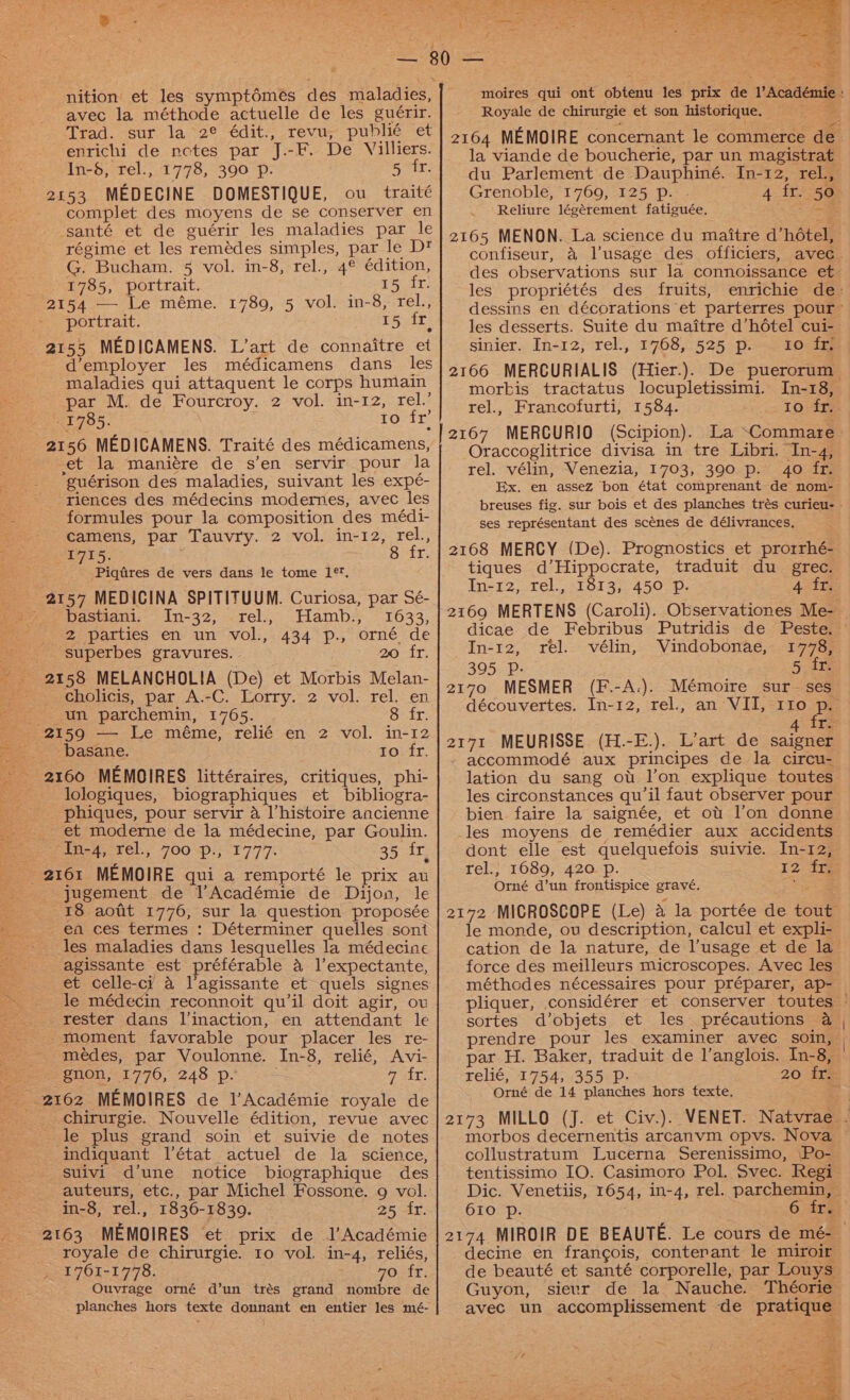 nition’ et les symptémeés des maladies, avec la méthode actuelle de les guérir. Trad. sur la 2° édit., revu, publié et enrichi de nctes par J.-F. De Villiers. : In-8, rel., 1778, 390 p. eg se 2153 MEDECINE DOMESTIQUE, ou traité complet des moyens de se conserver en santé et de guérir les maladies par le régime et les remédes simples, par le Dt G. Bucham. 5 vol. in-8, rel., 4° édition, 1785, portrait. aie 2154 —- Le méme. 1780, 5 vol. in-8, rel., portrait. 15 it} 2155 MEDICAMENS. L’art de connaitre et d’employer les médicamens dans les maladies qui attaquent le corps humain par M. de Fourcroy. 2 vol. in-12, rel.’ 1785. . to fr’ 2156 MEDICAMENS. Traité des médicamens, et la maniére de s’en servir pour la guérison des maladies, suivant les expé- riences des médecins modernes, avec les formules pour la composition des médi- camens, par Tauvry. 2 vol. in-12, rel., 1715. 8 fr. Piqfres de vers dans le tome 1*, _ 2157 MEDICINA SPITITUUM. Curiosa, par Sé- bastiani. In-32, rel.. Hamb., 1633, _. 2 parties en un vol., 434 p., orné de superbes gravures. | 20 fr. 2158 MELANCHOLIA (De) et Morbis Melan- cholicis, par A.-C. Lorry. 2 vol. rel. en un parchemin, 1765. 8 fr. 2159 — Le méme, relié en 2 vol. in-12 basane. to fr. - 2160 MEMOIRES littéraires, critiques, phi- -_ lologiques, biographiques et bibliogra- phiques, pour servir a l’histoire ancienne et moderne de la médecine, par Goulin. (ines; Tel, 700 =pi;.3777. 35 fr, 2161 MEMOIRE qui a remporté le prix au ; jugement de l’Académie de Dijon, le 18 aotit 1776, sur la question proposée ea ces termes : Déterminer quelles sont les maladies dans lesquelles la médecine agissante est préférable 4 l’expectante, et celle-cy a l’agissante et quels signes le médecin reconnoit qu'il doit agir, ov rester dans l’inaction, en attendant le moment favorable pour placer les re- -médes, par Voulonne. In-8, relié, Avi- 2: Bn0n,- 1770, 248 p. yas 2162 MEMOIRES de l’Académie royale de chirurgie. Nouvelle édition, revue avec le plus grand soin et suivie de notes indiquant l’état actuel de la science, suivi d’une notice biographique des auteurs, etc., par Michel Fossone. 9 vol. in-8, rel., 1836-18309. As Yee: bo 2163 MEMOIRES et prix de l’Académie royale de chirurgie. 10 vol. in-4, reliés, 1761-1778. DOsft: Ouvrage orné d’un trés grand nombre de planches hors texte donnant en entier les mé- Grenoble, 1769, 125 p. Reliure légérement fatiguée. 2165 MENON. La science du maitre d’hétel, confiseur, a lusage des officiers, avec 4 fr. 50 les propriétés des fruits, les desserts. Suite du maitre d’hétel cui- sinier. In-12, rel., 1768, 525 p. to: i morkis tractatus locupletissimi. In-18, rel., Francofurti, 1584. to fr. 2167 MERGURIO (Scipion). Oraccoglitrice divisa in tre Libri. In-4, rel. vélin, Venezia, 1703, 390 p. 40 fr. Ex. en assez bon état comprenant de nom- breuses fig. sur bois et des planches trés curieu- ses représentant des scénes de délivrances, 2168 MERCY (De). Prognostics et prorrhé- tiques d’Hippocrate, traduit du_ grec. In-12, rel., 1813, 450 Pp. 4 fr. 2169 MERTENS (Caroli). Observationes Me- In-12, rel. vélin, Vindobonae, 1778, 395 P. | 5 fr. 2170 MESMER (F.-A.). Mémoire sur- ses découvertes. In-12, rel., an VII, 110 a 4 iT. 2171 MEURISSE (H.-E.). L’art de saigner accommodé aux principes de la circu- lation du sang ot l’on explique toutes les circonstances qu'il faut observer pour bien faire la saignée, et ot l’on donne les moyens de remédier aux accidents dont elle est quelquefois suivie. In-12, rel., 1689, 420 p. 12 tf Orné d’un frontispice gravé. 2172 MICROSCOPE (Le) a la portée de tout le monde, ov description, calcul et expli- cation de la nature, de l’usage et de la force des meilleurs microscopes. Avec les méthodes nécessaires pour préparer, ap- sortes d’objets et les précautions a prendre pour les examiner avec soin, relié, 1754, 355 D.- 20 fr. Orné de 14 planches hors texte, collustratum Lucerna Serenissimo, Po- tentissimo IO. Casimoro Pol. Svec. Regi 610 Pp. ir§ decine en francois, conterant le miroir de beauté et santé corporelle, par Louys Guyon, sievr de la Nauche. Théorie avec un accomplissement de pratique “ff