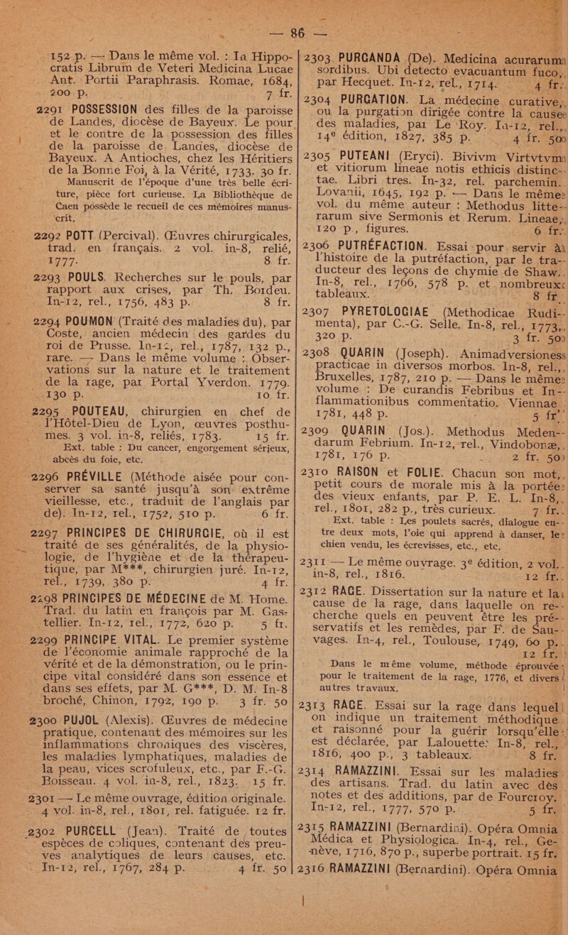 \ * 152 p. — Dans le méme vol. : Ia Hippo- cratis Librum de Veteri Medicina Lucae Ant. Portii Paraphrasis. Romae, 1684, 200 Pp. . PAL, 2291 POSSESSION des filles de la paroisse et le contre de la possession des filles de la paroisse de Landes, diocése de Bayeux. A Antioches, chez les Héritiers de la Bonne Foi, a la Vérité, 1733. 30 fr. Manuscrit de l’époque d’une trés belle écri- ture, piéce fort curieuse. La Bibliothéque de Caen posséde le recueil de ces mémoires manus- crit. 2292 POTT (Percival). GZuvres chirurgicales, trad. en francais. 2 vol. in-8, relié, 4777. 8 fr. 2293 POULS. Recherches sur le pouls, par rapport aux crises, par Th, Bordeu. In-12, rel., 1756, 483 p. Ott: 2294 POUMON (Traité des maladies du), par _ Coste, ancien médecin des gardes du roide Prusse, Lovr2). tek; -1787;41325p., rare. —- Dans le méme volume : Obser- vations sur la nature et le traitement de la rage, par Portal Yverdon. 1779. 130 p. 40; fr. 2295 POUTEAU, chirurgien en chef de -.VHotel-Dieu de Lyon, ceuvres posthu- -- mes. 3 vol. in-8, reliés, 1783, 15 fr. Ext. table : Du cancer, engorgement sérieux, abeés du foie, etc. 2296 PREVILLE (Méthode aisée pour con- server sa santé jusqu’Aa son extréme vieillesse, etc., traduit de l'anglais par de): In-12, rel., 1752, 510 p. 6 fr. 2297 PRINCIPES DE CHIRURCIE, ov il est traité de ses généralités, de la physio- logie, de Vhygiéne et de la thérapeu- tique, par M***, chirurgien juré. In-12, tel) 19739,-380 —.: afr: 2298 PRINCIPES DE MEDECINE de M. Home. Trad. du latin en francois par M. Gas- ecoiuer.. [i> 2, tel,/1772,° O20 “p. 5 fr. 2299 PRINCIPE VITAL. Le premier systéme de l’économie animale rapproché de la vérité et de la démonstration, ou le prin- cipe vital considéré dans son essence et dans ses effets, par M. G***, D. M. In-8 - broché, Chinon, 1792, 190 p. 3 fr. 50 -' 2300 PUJOL (Alexis). Gfuvres de médecine pratique, contenant des mémoires sur les inflammations chroniques des viscéres, les maladies lymphatiques, maladies de la peau, vices scrofuleux, etc., par F.-G. Roisseau. 4 vol. in-8, rel., 1823. .15 fr. 2301 — Le méme ouvrage, édition originale. 4 vol. in-8, rel., 1801, rel. fatiguée. 12 fr. 2302 PURCELL (Jean). Traité de_ toutes  espéces de coliques, contenant des preu- ves analytiques de. leurs causes, etc. In-12, rel., 1767, 284 p. 4 fr. 50 — 2303. PURGANDA (De). Medicina acuraruma sordibus. Ubi detecto evacuantum fuco,, par Hecquet. In-12, rel, 1714. ~ AS EEY. 2304 PURGATION. La médecine curative,:, ou la purgation dirigée contre la causee des maladies, par Le ‘Roy. Ia-12, rel.,, 14° édition, 1827, 385 p. 4 fr. 509 2305 PUTEANI (Eryci). Bivivm Virtvtvmn et vitiorum lineae notis ethicis distinc-- tae. Libri tres. In-32, rel. parchemin.. Lovanii, 1645, 192 p. —- Dans le méme: vol. du méme auteur : Methodus litte-- rarum sive Sermonis et Rerum. Lineae,:, 120 p., figures. 6.fF 2306 PUTREFACTION. Essai- pour. servir Ai l'histoire de la putréfaction, par le tra-- ducteur des legons de chymie de Shaw.. In-8, rel., 1766, 578 p. et nombreuxx tableaux. 8 fr 2307 PYRETOLOGIAE (Methodicae Rudi-- menta), par C.-G. Selle. In-8, rel., 1773,, 320 p. 3 fr. 500 2308 QUARIN (Joseph). Animadversioness practicae in diversos morbos. In-8, rel.,, Bruxelles, 1787, 210 p. — Dans le méme: volume : De curandis Febribus et In-- flammationibus commentatio. Viennae 1781, 448 p. 5 fe 2309 QUARIN (Jos.). Methodus Meden-- darum Febrium. In-12, rel., Vindobone, , IGS; 76 -p, 2 fr. 50) 2310 RAISON et FOLIE. Chacun son mot,, petit cours de morale mis A la portée: des vieux enfants, par P. E. L. In-8,, rel., 1801, 282 p., trés curieux. a4 TES. Ext. table : Les poulets sacrés, dialogue en-- tre deux mots, l’oie qui apprend a danser, le: chien vendu, les écrevisses, etc., etc, 2311 — Le méme ouvrage. 3¢ édition, 2 vol.. in-8, rel., 1816. ¥2 fms 2312 RAGE. Dissertation sur la nature et la cause de la rage, dans laquelle on re-- cherche quels en peuvent étre les preé- - servatifs et les remédes, par F. de Sau-- vages. In-4, rel., Toulouse, 1749, 60 p.. r2-ims} Dans le méme volume, méthode éprouvée : pour le traitement de la rage, 1776, et divers: autres. travaux. ES 2313 RAGE. Essai sur la rage dans lequel! on indique un traitement méthodique et raisonné pour la guérir lorsqu’elle: est déclarée, par Lalouette: In-8, rel.,_ 1816, 400 p., 3 tableaux. $ te 2314 RAMAZZINI. Essai sur les maladies. des artisans. Trad. du latin avec dés_ notes et des additions, par de Fourcroy. In-12, rel, 1977, 570 p. 5 ire. 2315 RAMAZZINI (Bernardini). Opéra Omnia. Médica et Physiologica. In-4, rel., Ge- néve, 1716, 870 p., superbe portrait. 15 fr. 2316 RAMAZZINI (Bernardini). Opéra Omnia ween’ ‘es