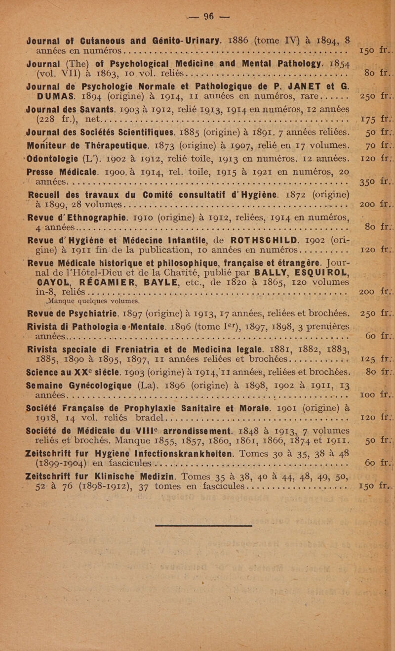 Awol. VIL)).2 31863) -10, yOls Teles. soa ai. aioe piping seme oa eee Journal de Psychologie Normale et Pathologique de P. JANET ‘et G. Journal des Savants. 1903 a 1912, relié 1913, 1914 en numéros, 12 années | Journal des Sociétés Scientifiques. 1885 (origine) 4 1891. 7 années reliées. Moniteur de Thérapeutique. 1873 (origine) 4 1907, relié en 17 volumes. *Odontologie (L’). 1902 a 1912, relié toile, 1913 en numéros. 12. années. Presse Médicale. 1900. a 1914, rel. toile, I915 &amp; 1921 en numéros, 20 BMPS Fab Sih Ges OS aang se pin &gt; 3 osbR ALS WEIN In ol ble Sorgen eee na war eoseete arte whe Macs Recueil des travaux du Comité consultatif d’ Hygiéne. 1872 (Cn eay gine) a rgi1 finde la publication, Io années en numéros.......... nal de 1’HOtel-Dieu et de la Charité, publié par BALLY, ESQUIROL, CAYOL, RECAMI ER, BAYLE, etc., de 1820 a 1865, 120 volumes in-8, Salen e yy een No oe. An Sh are, Oude ewe che gia One aA Ns -Manque quelques volumes. Revue de Psychiatrie. 1897 Sane a, 1913, 17 années, reliées et brochées. Ss ESL ca RR Rs Me pe ne ORO Bean Re OR aE Rivista speciale di Freniatria et de Medicina legale. 1881, 1882, 1883, 1885, 1890 &amp; 1895, 1897, II années reliées et brochées......e0eee: Semaine Gynécologique (La). 1896 (origine) a 1898, 1902 a I9II, 13 Riemer VO s PTC ILOS LILA COL os, oso p ss ae es Leeege ac oF ao seeks ssacola te ooaNeane Société de Médicale du VIII¢ arrondissement. 1848 a 1913, 7 volumes _reliés et brochés. Manque 1855, 1857, 1860, 1861, 1866, 1874 et I91I. Pr OO-16bd Myer BiascrcHlagen «fired ie &lt; Sadendali® chs uence Seas Zeitschrift fur Klinische Medizin. Tomes 35 &amp; 38, 40 a 44, 48, 61 50, 120 ff.. 50 fr, 60 fer 150 fu © Pe : / Fat 4 caied 4 rae. - cy ay Fo aC ee esau Ud A AIL A yoann gone out i Tad _ ae. s ‘ i :