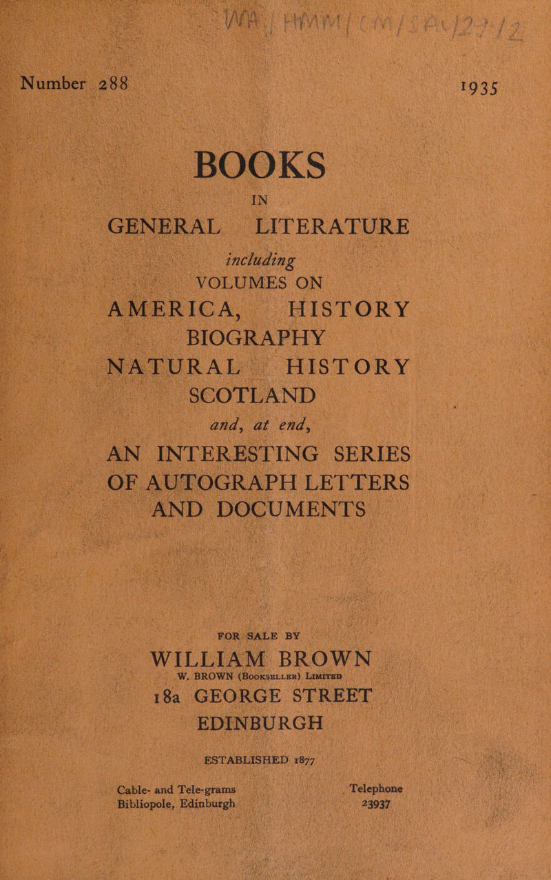 BOOKS ee GENERAL LITERATURE | a e . including | oe VOLUMES ON : AMERICA, - HISTORY. a oe BIOGRAPHY oo meds HISTORY SCOTLAND : and, at end, AN INTERESTING SERIES OF F AUTOGRAPH LETTERS | _ AND DOCUMENTS © ue : nan hes = ee | WILLIAM BROWN _ W. BROWN: (Boose) Limirep 18a GEORGE STREET _ EDINBURGH oe ESTABLISHED 877 Cable- and Tele-grams CAR og Telephone _ Bibliopole, Edinburgh _ os Te ete Puasa