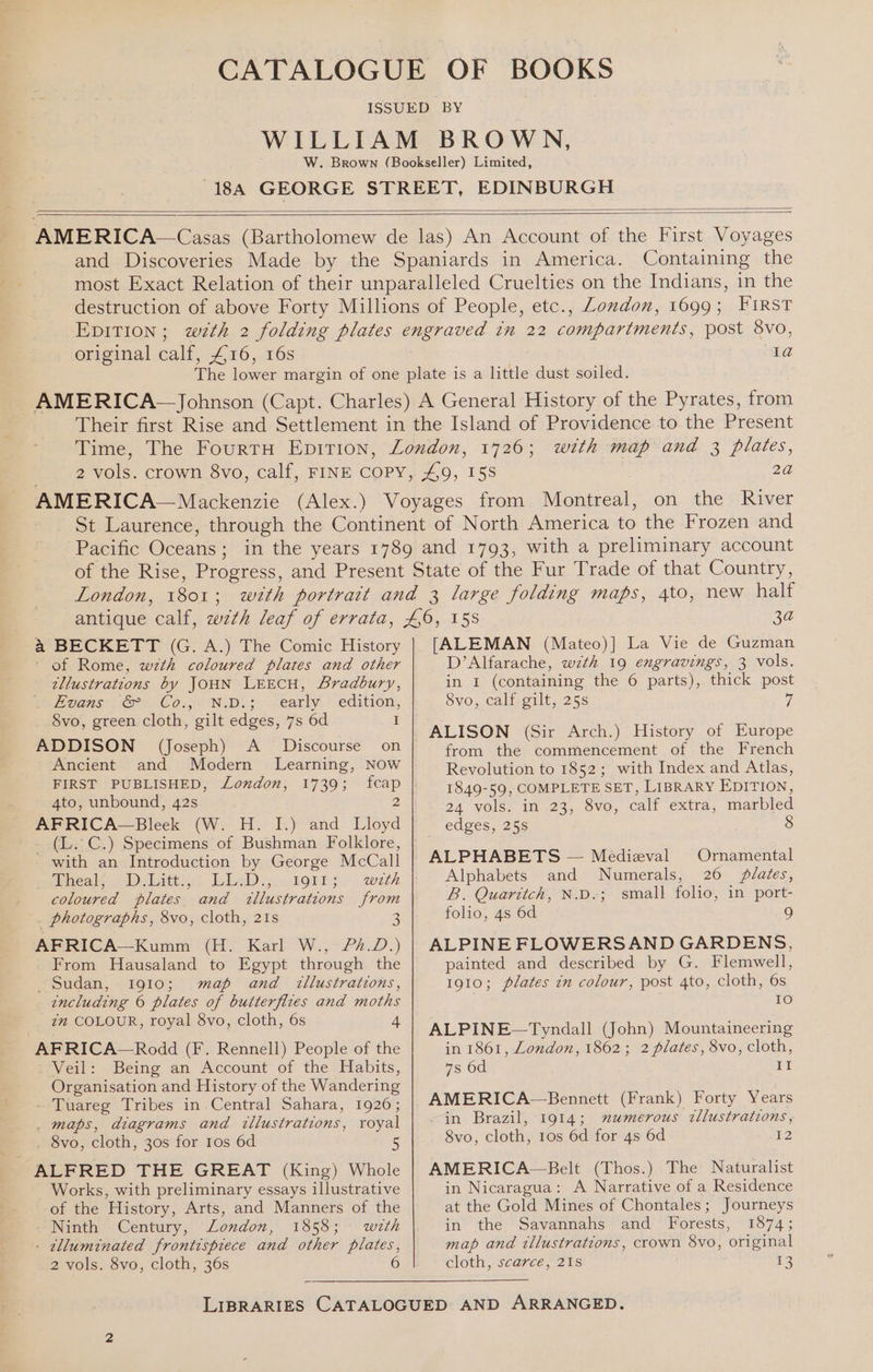 Containing the original calf, £16, 16s Ia a BECKETT (G. A.) The Comic History of Rome, wth coloured plates and other illustrations by JOHN LEECH, Bradbury, fe Beans GS Co... NDe; Zearly— edition, 8vo, green cloth, gilt edges, 7s 6d I ADDISON (Joseph) A _ Discourse on Ancient and Modern Learning, Now FIRST PUBLISHED, London, 1739; fcap 4to, unbound, 42s 2 AFRICA—Bleek (W. H. I.) and Lloyd _ (L..C.) Specimens of Bushman Folklore, - with an Introduction by George McCall fecal. hDalittige! Le. boris.) weth coloured plates and tllustrations from _ photographs, 8vo, cloth, 21s 3 AFRICA—Kumm (H. Karl W., /?2£.D.) From Hausaland to Egypt through the Sudan, 1910; map and tllustrations, including 6 plates of butterfires and moths zn COLOUR, royal 8vo, cloth, 6s 4 AFRICA—Rodd (F. Rennell) People of the Veil: Being an Account of the Habits, Organisation and History of the Wandering - Tuareg Tribes in Central Sahara, 1926; _ maps, diagrams and illustrations, royal 8vo, cloth, 30s for 1os 6d 5 ALFRED THE GREAT (King) Whole Works, with preliminary essays illustrative of the History, Arts, and Manners of the - Ninth Century, London, 1858; wth - tlluminated frontispiece and other plates, 2 vols. 8vo, cloth, 36s [ALEMAN (Mateo)] La Vie de Guzman D’Alfarache, wzth 19 engravings, 3 vols. in I (containing the 6 parts), thick post 8vo, calf gilt, 25s 7 ALISON (Sir Arch.) History of Europe from the commencement of the French Revolution to 1852; with Index and Atlas, 1849-59, COMPLETE SET, LIBRARY EDITION, 24 vols. in 23, 8vo, calf extra, marbled edges, 25s 8 ALPHABETS — Medieval Ornamental Alphabets and Numerals, 26 plates, B. Quaritch, N.D.; small folio, in port- folio, 4s 6d 9 ALPINE FLOWERSAND GARDENS, painted and described by G. Flemwell, 1910; plates in colour, post 4to, cloth, 6s 10 ALPINE—Tyndall (John) Mountaineering in 1861, London, 1862; 2 plates, 8vo, cloth, 7s 6d II -in Brazil, 1914; mumerous ctllustrations, 8vo, cloth, ros 6d for 4s 6d 12 AMERICA~—Belt (Thos.) The Naturalist in Nicaragua: A Narrative of a Residence at the Gold Mines of Chontales; Journeys in the Savannahs and Forests, 1874; map and tllustrations, crown 8vo, original cloth, scarce, 21s 13