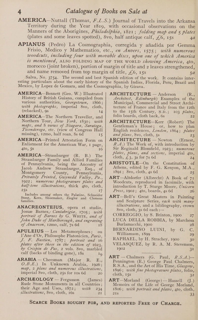 AMERICA—Bennett (Geo. W.) Illustrated History of British Guiana, compiled from various authorities, Georgetown, 1866; with photographs, imperial 8vo, cloth, (rebacked), 9s 14 AMERICA—The Northern Traveller, and Northern Tour, Vew York, 1830; with maps, and 8 views of Niagara, Saratoga, Ticonderoga, etc. (view of Congress Hall missing), I12mo, half roan, 8s 6d 15 AMERICA—Printed Attestation Form on Enlistment for the American War, I page, 4to, 5s 16 AMERICA-—Strassburger (R. B.) The Strassburger Family and Allied Families of Pennsylvania, being the Ancestry of Jacob Andrew Strassburger, Esq., of Montgomery County, Pennsylvania, Privately Printed, Gwynedd Valley, Pa., 1922; numerous photogravure plates and half-tone ctllustrations, thick 4to, cloth, 258 17 Includes among’ others the Palatine, Schneider Stout, Kern, Shoemaker, Ziegler and Clemens families. ANACREONTEIUS, opera et studio, Josuee Barnes,- Cantabrigig, 1705; with portrait of Barnes by G,. WHITE, and of John Duke of Marlborough, and engraving of Anacreon, 12mo, calf, 7s 6d 18 APULEIUS — Les Metamorphoses; ou l’Ane d’Or, Philosophe Platonicien, Paris, J. &amp;, Bastien, 1787; portrait and 16 plates after those in the edition of 1623, by Crispin de Pas, 2 vols. 8vo, marbled calf (backs of binding gone), 18s Ig ARABIA — Cheesman (Major R. E., O.B.E.) In Unknown Arabia, 1926; map, 2 plans and numerous tllustrations, imperial 8vo, cloth, 25s for 1os 6d 20 ARCHAOLOGY — Fergusson (James) Rude Stone Monuments in all Countries ; their Age and Uses, 1872; with 234 zllustrattons, 8vo, cloth, 16s 21 ARCHITECTURE — Anderson (RS Architect, Edinburgh) Examples of the Municipal, Commercial and Street Archi- tecture of France and Italy from the 12th to the r5th “Century, N.D.s ~ 103: p/azess folio boards, cloth back, 6s 22 ARCHITECTURE~—Kerr (Robert) The Gentleman’s House; or, how to plan English residences, London, 1864; plates and plans, 8vo, cloth, 5s 23 ARCHITECTURE — Newton (Ernest, R.A.) The Work of, with introduction by Sir Reginald Blomfield, 1923; numerous plates, plans, and sections, imperial 4to, cloth, £3, 3s for 7s 6d 24 ARISTOTLE—On the Constitution of Athens, edited by F. G. Kenyon, M.A., 1891; 8Svo, cloth, 4s 6d 25 ART—Altdorfer (Albrecht) A Book of 71 Woodcuts, reproduced in facsimile, with introduction by T. Sturge Moore, Unzcorn Press, 1902; 4to, boards, 4s 6d 26 ART—Bell’s Great Masters in Painting and Sculpture Series, each with many zllustratcons, and a bibliography, crown 8vo, cloth, 3s 6d each :— CORREGGIO, by S. Brinton, 1900 27 LUCA DELLA ROBBIA, by Marchesa Burlamacchi, 1900 28 BERNARDINO “LUINI, “by --G, SC Williamson, 1899 29 RAPHAEL, by H. Strachey, 1900 30 VELASQUEZ, by R. A. M. Stevenson, 1902 31 (G. Paul, &amp;.S.A.)— Pennington (E.) George Paul Chalmers, R.S.A., and the Art of His Time, Glasgow, 1896; wzth fine photogravure plates, folio, cloth, 15s a2 ART—Morland (George) — Hassell (J.) Memoirs of the Life of George Morland, 1806; wzth portrait and plates, 4to, cloth, 216 Bs ART — Chalmers