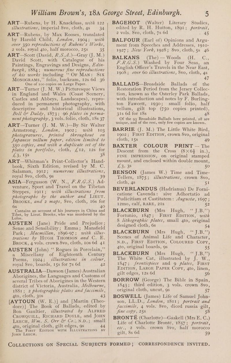 ART—Rubens, by H. Knackfuss, wz7th 122 zllustrations, imperial 8vo, cloth, 4s 34 ART—Rubens, by Max Rooses, translated by Harold Child, London, 1904; with over 350 reproductions of Rubens’s Works, 2 vols. royal 4to, half morocco, 25s 35 ART —Scott (David, 2..S.4.)—Gray (J. M.) David Scott, with Catalogue of his Paintings, Engravings and Designs, Hdzn- burgh, 1884; numerous fine reproductions of hts works including ‘‘ OF MAN: SIx MOoNOGRAMS,”’’ folio, buckram, 12s 6d 36 One of 100 copies on Large Paper. ART—Turner (J. M. W.) Picturesque Views in England and Wales (Coast Scenery, Castles and Abbeys, Landscapes), repro- duced in permanent photography, with descriptive and historical illustrations, Bell &amp; Daldy, 1873; 96 plates in perma- nent photography, 3 vols. folio, cloth, 18s 37 _ART—Turner (J. M. W.)—By Sir Walter Armstrong, London, 1902; with 103 photogravures, printed throughout on Japanese vellum paper, edition limited to 350 copies, and with a duplicate set of the plates in portfolio, cloth, 412, 12s for £3; 158 38 ART—Whitman’s Print-Collector’s Hand- book, Sixth Edition, revised by M. C. Salaman, 1912; mumerous zllustrations, royal 8vo, cloth, 9s 39 ASIA—Fergusson (W. N., 7.2.G.S.) Ad- venture, Sport and Travel on the Tibetan Steppes, 1911; w<zth zllustrations from photographs by the author and LAEvUT. BROOKE, and 2 maps, 8vo, cloth, 16s for 6s 40 Contains an account of his journeys in China and Tibet, by Lieut. Brooke, who was murdered by the Lolos. AUSTEN (Jane) Pride and Prejudice; Sense and Sensibility; Emma; Mansfield Park; Macmillan, 1896-97; wzth zllus- trations by HuGH THOMSON and C. E. Brock, 4 vols. crown 8vo, cloth, 1os 6d 41 AUSTEN (John) ‘‘ Rogues in Porcelain,”’ a Miscellany of Eighteenth Century Poems, 1924; zllustrations in_ colour, royal 8vo, boards, 15s for 7s 6d 42 AUSTRALIA—Dawson (James) Australian Aborigines, the Languages and Customs of several Tribes of Aborigines in the Western district of Victoria, Australia, Aelbourne, 1881; 2 photographic plates and facsimile, 4to, cloth, 30s 43 [AYTOUN (W. E.)] and [Martin (Theo- dore)] The Book of Ballads, edited by Bon Gaultier, 7z/lustrated by ALFRED CROWQUILL, RICHARD DOYLE, and JOHN Leecu, Wm. S. Orr &amp; Co.,N.D.; small 4to, original cloth, gilt edges, 9s 44 The First EpiTiIon wiTH ILLUSTRATIONS BY Joun LeEeEcH. COLLECTIONS ON SPECIAL SUBJECTS BAGEHOT (Walter) Literary Studies, edited by R. H. Hutton, 1891; portrazt, 2 vols. 8vo; cloth, 7s 6d . 45 BALFOUR (Earl of) Opinions and Argu- ment from Speeches and Addresses, Ig1o- 1927; Mew York, 1928; 8vo,cloth, 5s 46 BALKANS (The)— Woods (H. C., F.R.G.S.) Washed. by Four Seas, an English Officer’s Travels in the Near East, 1908; over 60 zllustrations, 8vo, cloth, 4s 47 BALLADS—Broadside Ballads of the Restoration Period from the Jersey Collec- tion, known as the Osterley Park Ballads, with introduction and notes by F. Burling- ton Fawcett, 1930; small folio, half vellum, gilt top (750 copies printed), 31s 6d for 18s 48 Of the 93 Broadside Ballads here printed, 28 are unique, and of the rest, only few copies are known. BARRIE (J. M.) The Little White Bird, 1902; FIRST EDITION, crown 8vo, original cloth, 15s 49 BAXTER COLOUR PRINT — The Descent from the Cross (8X64 in.), FINE IMPRESSION, on original stamped mount, and enclosed within double mount, 43,38 ee 50 BENSON (James W.) Time and Time- Tellers, 1875; zllustratzons, crown 8vo, cloth, 4s 51 BEVERLANDUS (Hadrianus) De Forni- catione Cavenda: sive Adhortatio ad Pudicitiam et Castitatem: Auguste, 1697 ; 12mo, calf, RARE, 21s 52 BLACKBURN (Mrs Hugh, ‘ J.B.’’) Fortunio, 1847; First EDITION, wth § lithographic plates, small 4to, original designed cloth, 6s 54 BLACKBURN (Mrs Hugh, ‘‘ J.B.’’) Scenes of Animal Life and Character, N.D., First EDITION, COLOURED Copy, 4to, original boards, 9s 55 BLACKBURN (Mrs Hugh;) “J.B,” The White Cat, illustrated by J. W., 1847; frontispiece and 9 plates, FIRST - EDITION, LARGE PAPER Copy, 4to, linen, gilt edges, 12s 6d 56 BORROW (George) The Bible in Spain, 1843; third edition, 3 vols. crown 8vo, original cloth, uncut, 9s 57 BOSWELL (James) Life of Samuel John- son, LL.D., London, 1811; portrait and facsimile, 4 vols. 8vo, diced russia gilt, fine copy, 258 58 BRONTE (Charlotte)—Gaskell (Mrs E. C.) Life of Charlotte Bronté, 1857; portrazt, etc., 2 vols. crown 8vo, half morocco gilt, 8s 6d 59 FORMED; CORRESPONDENCE INVITED,