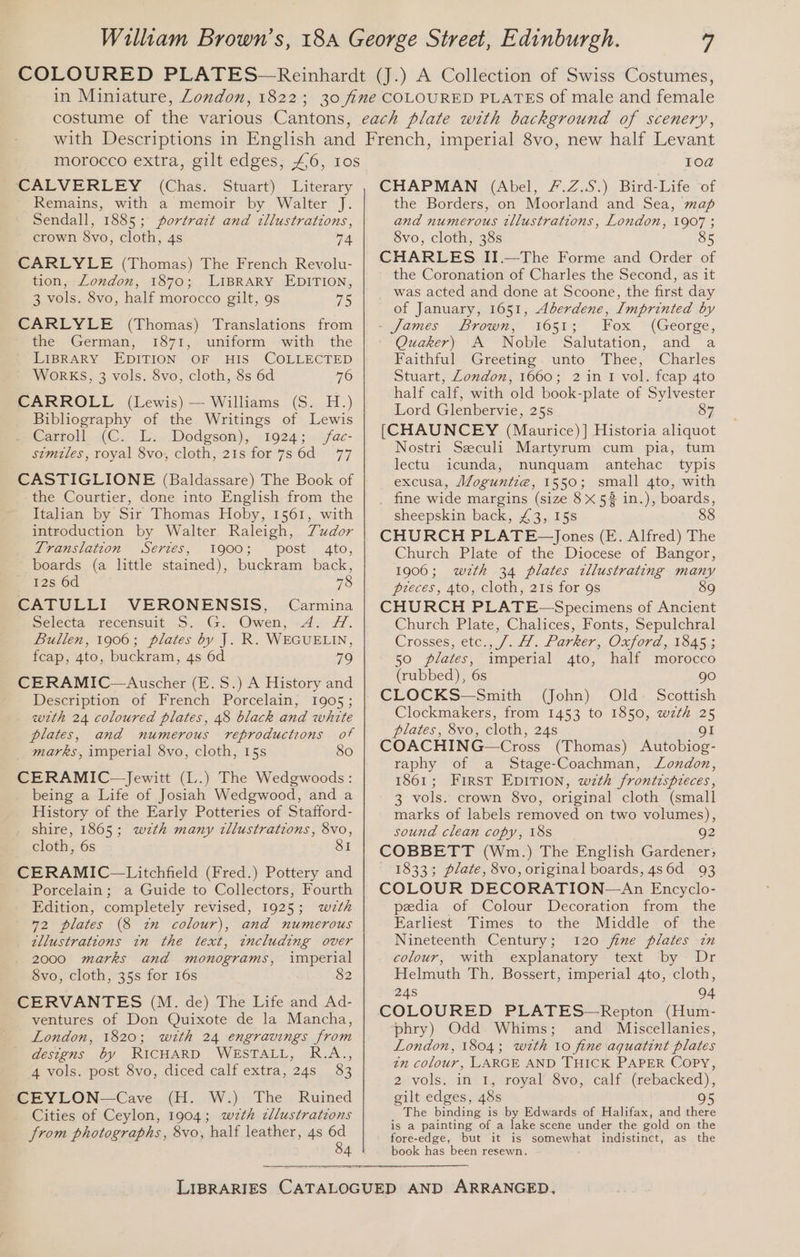 CALVERLEY (Chas: Stuart). Literary Remains, with a memoir by Walter J. Sendall, 1885; portrazt and tllustrations, crown $vo, cloth, 4s 74 CARLYLE (Thomas) The French Revolu- tion, London, 1870; LIBRARY EDITION, 3 vols. 8vo, half morocco gilt, 9s 75 CARLYLE (Thomas) Translations from the German, 1871, uniform with the LIBRARY EDITION OF HIS COLLECTED WORKS, 3 vols. 8vo, cloth, Ss 6d 76 CARROLL (Lewis) — Williams (S. H.) Bibliography of the Writings of Lewis Cartoll..i(C- Tan Dodgson), .1924; .,fac- szmiles, royal 8vo, cloth, 21s for 7s 6d 77 CASTIGLIONE (Baldassare) The Book of the Courtier, done into English from the Italian by Sir Thomas Hoby, 1561, with introduction by Walter Raleigh, Tudor Translation Series, 1900; post 4to, boards (a little stained), buckram back, 12s 6d 78 CATULLI. VERONENSIS, . Carmina Selecta recensuit S. G. Owen, -4. Z. Bullen, 1906; plates by J. R. WEGUELIN, fcap, 4to, buckram, 4s 6d 79 CERAMIC—Auscher (E.S.) A History and Description of French Porcelain, 1905; wth 24 coloured plates, 48 black and white plates, and numerous reproductions of marks, imperial 8vo, cloth, 15s 80 CERAMIC—Jewitt (L.) The Wedgwoods: being a Life of Josiah Wedgwood, and a History of the Early Potteries of Stafford- shire, 1865; wzth many zllustrations, 8vo, cloth, 6s 8I CERAMIC—Litchfield (Fred.) Pottery and Porcelain; a Guide to Collectors, Fourth Edition, completely revised, 1925; wizth 72 plates (8 tn colour), and numerous tllustrations in the text, including over 2000 marks and monograms, imperial 8vo, cloth, 35s for 16s 82 CERVANTES (M. de) The Life and Ad- ventures of Don Quixote de la Mancha, London, 1820; with 24 engravings from designs by RICHARD WESTALL, R.A., 4 vols. post 8vo, diced calf extra, 24s 83 CE YLON—Cave (H. W.)- The Ruined Cities of Ceylon, 1904; wzth cllustrations from photographs, 8vo, half leather, 4s 6d 84 10@ CHAPMAN (Abel, #.Z.S.) Bird-Life of the Borders, on Moorland and Sea, map and numerous tllustrations, London, 1907 ; 8vo, cloth, 38s 85 CHARLES II.—The Forme and Order of the Coronation of Charles the Second, as it was acted and done at Scoone, the first day of January, 1651, Aberdene, Imprinted by James Brown, ‘vo51; Fox — (George, Quaker) A Noble Salutation, and a Faithful Greeting. unto Thee, Charles Stuart, London, 1660; 2 in 1 vol. fcap 4to half calf, with old book-plate of Sylvester Lord Glenbervie, 25s 87 [CHAUNCEY (Maurice) ] Historia aliquot Nostri Seculi Martyrum cum pia, tum lectu. icunda, nunquam antehac typis excusa, Moguntie, 1550; small 4to, with _ fine wide margins (size 8X 58 in.), boards, sheepskin back, £3, 15s 8 CHURCH PLATE~—Jones (E. Alfred) The Church Plate of the Diocese of Bangor, 19060; wzth 34 plates tllustrating many preces, 4to, cloth, 21s for 9s 89 CHURCH PLATE-—Specimens of Ancient Church Plate, Chalices, Fonts, Sepulchral Crosses, €t¢s. J... #1 .. Parker OnfOnd 1 odises 50 plates, imperial 4to, half morocco (rubbed), 6s go CLOCKS—Smith (John) Old Scottish Clockmakers, from 1453 to 1850, wzth 25 plates, 8vo, cloth, 24s gI COACHING—Cross (Thomas) Autobiog- raphy of a Stage-Coachman, London, 1861; First EDITION, wzth frontispreces, 3 vols. crown 8vo, original cloth (small marks of labels removed on two volumes), sound clean copy, 18s 92 COBBETT (Wm.) The English Gardener; — 1833; plate, 8vo, original boards, 486d 93 COLOUR DECORATION—An Encyclo- pedia of Colour Decoration from the Earliest Times to the Middle of the Nineteenth Century; 120 fine plates in colour, with explanatory text by Dr Helmuth Th, Bossert, imperial 4to, cloth, 24s 94 COLOURED PLATES—Repton (Hum- phry) Odd Whims; and Miscellanies, London, 1804; wzth 10 fine aquatint plates tn colour, LARGE AND THICK PAPER Copy, 2 vols. in 1, royal 8vo, calf (rebacked), gilt edges, 48s 95 The binding is by Edwards of Halifax, and there is a painting of a lake scene under the gold on the fore-edge, but it is somewhat indistinct, as the book has been resewn.