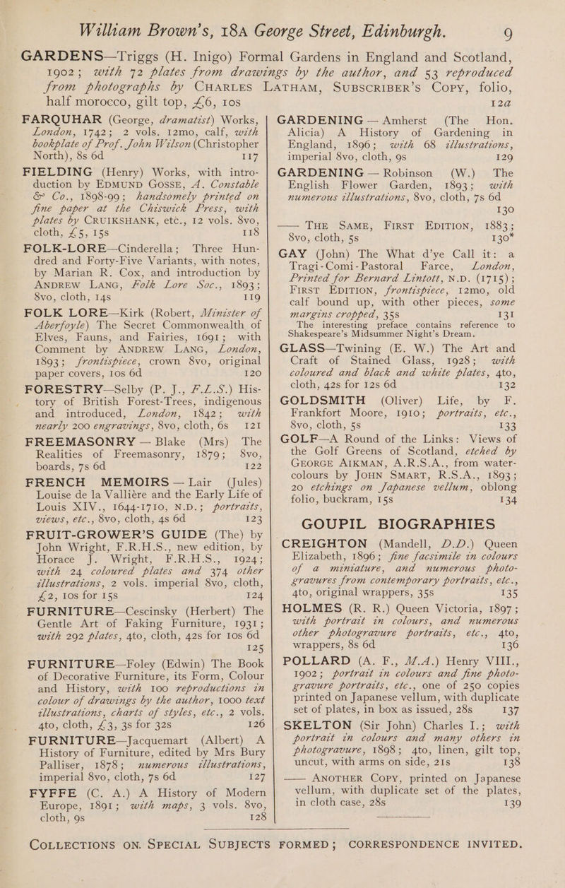 half morocco, gilt top, £46, ros FARQUHAR (George, dramatist) Works, London, 1742; 2 vols. 12mo, calf, wzth bookplate of Prof. John Welson (Christopher North), 8s 6d 11% FIELDING (Henry) Works, with intro- duction by EDMUND GossE, A. Constable &amp; Co., 1898-99; handsomely printed on fine paper at the Chiswick Press, with plates by CRUIKSHANK, etc., 12 vols. 8vo, Goth, 4 5515S 118 FOLK-LORE—Cinderella; Three Hun- dred and Forty-Five Variants, with notes, by Marian R. Cox, and introduction by ANDREW LANG, Folk Lore Soc., 1893; 8vo, cloth, 14s 119 FOLK LORE—Kirk (Robert, A/inzster of Aberfoyle) The Secret Commonwealth of Elves, Fauns, and Fairies, 1691; with Comment by ANDREW LANG, Lozdon, 1893; frontispiece, crown 8vo, original paper covers, 1os 6d 120 FORESTRY-—Selby (P. J., #.Z.S.) His- tory of British Forest-Trees, indigenous and introduced, London, 1842; with nearly 200 engravings, 8vo, cloth, 6s 121 FREEMASONRY — Blake (Mrs) The Realities of Freemasonry, 1879; 8vo, boards, 7s 6d 122 FRENCH MEMOIRS — Lair (Jules) Louise de la Valliére and the Early Life of Louis XIV., 1644-1710, N.D.; portratts, views, etc., 8vo, cloth, 4s 6d £23 FRUIT-GROWER’S GUIDE (The) by John Wright, F.R.H.S., new edition, by Horace’ [> “Wright, “F.ReES., 1924; with 24 coloured plates and 374 other illustrations, 2 vols. imperial 8vo, cloth, £2, los for 15s 124 FURNITURE —Cescinsky (Herbert) The Gentle Art of Faking Furniture, 1931; with 292 plates, 4to, cloth, 42s for 10s 6d 125 FURNITURE—Foley (Edwin) The Book of Decorative Furniture, its Form, Colour and History, wzth 100 reproductions in colour of drawings by the author, 1000 text zllustrations, charts of styles, etc., 2 vols. 4to, cloth, £3, 3s for 32s 126 FURNITURE~—Jacquemart (Albert) A History of Furniture, edited by Mrs Bury Palliser, 1878; numerous «llustrations, imperial 8vo, cloth, 7s 6d 127 FYFFE (C. A.) A History of Modern Europe, 1891; wth maps, 3 vols. 8vo, cloth, 9s 128 I2@ GARDENING — Amherst (The Hon. Alicia) A History of Gardening in England, 1896; wzth 68 zllustrations, imperial 8vo, cloth, 9s 129 GARDENING — Robinson (W.) The English Flower Garden, 1893; with numerous tllustrations, 8vo, cloth, 7s 6d 130 —— THE SAME, First EDITION, 1883; 8vo, cloth, 5s 130* GAY (John). The What d’ye Call atv: a Tragi-Comi-Pastoral Farce, London, Printed for Bernard Lintott, N.D. (1715); First EpITIon, frontispiece, 12mo, old calf bound up, with other pieces, some margins cropped, 358 For The interesting preface contains reference to Shakespeare’s Midsummer Night’s Dream. GLASS—Twining (E. W.) The Art and Craft of Stained Glass, 1928; wth coloured and black and white plates, 4to, cloth, 42s for 12s 6d 132 GOLDSMITH (Oliver) Life, by F. Frankfort Moore, 1910; portrazts, etc., 8vo, cloth, 5s 133 GOLF—A Round of the Links: Views of the Golf Greens of Scotland, etched by GEORGE AIKMAN, A.R.S.A., from water- colours by JOHN SMART, R.S.A., 1893; 20 etchings on Japanese vellum, oblong folio, buckram, 15s 134 GOUPIL BIOGRAPHIES Queen Elizabeth, 1896; jime facszmile in colours of a@ miniature, and numerous photo- gravures from contemporary portratts, etc., 4to, original wrappers, 35s 135 HOLMES (R. R.) Queen Victoria, 1897 ; with portrait in colours, and numerous other photogravure portraits, etc., 4to, wrappers, 8s 6d 136 POLLARD (A. F., 47.4.) Henry VIII., 1902; portract 7n colours and fine photo- gravure portraits, etc., one of 250 copies printed on Japanese vellum, with duplicate set of plates, in box as issued, 28s 137 SKELTON (Sir John) Charles I.; wth portrait in colours and many others in photogravure, 1898; 4to, linen, gilt top, uncut, with arms on side, 21s 138 —— ANOTHER Copy, printed on Japanese vellum, with duplicate set of the plates, in cloth case, 28s 139
