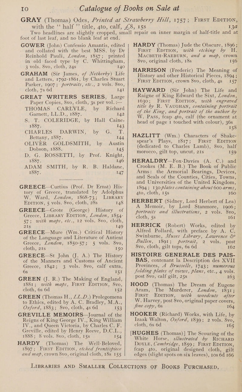 TO 13a foot of last leaf, and no blank leaf at end. GOWER (John) Confessio Amantis, edited and collated with the best MSS. by Dr Reinhold Pauli, London, 1857; printed in old faced type by C. Whittingham, 3 vols. 8vo, cloth, 24s 140 GRAHAM (Sir James, of Wetherby) Life and Letters, 1792-1861, by Charles Stuart Parker, 1907; portrazts, etc., 2 vols. 8vo, cloth, 7s 6d I41 GREAT WRITERS SERIES, Large Paper Copies, 8vo, cloth, 3s per vol. :— THOMAS © CAREVLE,’ ‘by > Richard Garnett, LL:D., 1887. 142 S/T. COLERIDGE; “by “Hall “Caine, 1887. 143 CHARLES DARWIN, by G. T. Bettany, 1887. 144 OLIVER GOLDSMITH, by Austin Dobson, 1888. 145 iD, -G SeROSSETT] fabysProtsKnrent, 1887. 146 ADAM SMITH, by R. B. Haldane, 1887. 147 GREECE—Curtius (Prof. Dr Ernst) His- tory of Greece, translated by Adolphus W. Ward, London, 1868-73; LIBRARY EDITION, 5 vols. 8vo, cloth, 28s 148 GREECE—Grote (George) History of Greece, LIBRARY EDITION, London, 1854- S75 With Maps, elc., 12 Vols. Svo, cloth, 21s 149 GREECE—Mure (Wm.) Critical History of the Language and Literature of Antient Greece, London, 1850-57; 5 vols. 8vo, cloth, 21s 150 GREECE-—St John (J. A.) The History of the Manners and Customs of Ancient Greece, 1842; 3 vols. 8vo, calf extra, 6s I51 GREEN (J. R.) The Making of England, 1881; wztk maps, FIRST EDITION, 8vo, cloth, 6s 6d 152 GREEN (Thomas H., ZZ.D.) Prolegomena to Ethics, edited by A, C. Bradley, M.A., OXj0rd, 1853 3 OVO, cloth, 4s 6d 153 GREVILLE MEMOIRS—Journal of the Reigns of King George IV., King William IV., and Queen Victoria, by Charles C. F. Greville, edited by Henry Reeve, D.C.L., 1888; 8 vols. 8vo, cloth, 15s 154 HARDY (Thomas) The Well-Beloved, 1897; First EDITION, etched frontispiece and map, crown 8vo, original cloth, 18s 155 HARDY (Thomas) Jude the Obscure, 1896 ; First EDITION, wzth etching by H. MACBETH-RAEBURN, anzd a map, crown 8vo, original cloth, 18s 156 HARRISON (Frederic) The Meaning of History and other Historical Pieces, 1894; FIRST EDITION, crown $vo, cloth, 4s 157 HAYWARD (Sir John) The Life and Raigne of King Edward the Sixt, London, 1630; First EDITION, wth engraved title by R. VAUGHAN, containing portrait of the King, and portrart of the author by W. PAss, fcap 4to, calf (the ornament at head of page 1 touched with colour), 36s 158 spear’s Plays, 1817; First EDITION (dedicated to Charles Lamb), 8vo, half morocco, gilt top, uncut, 2Is 159 HERALDRY—Fox-Davies (A. C.) and Crookes (M. E. B.) The Book of Public Arms: the Armorial Bearings, Devices, and Seals of the Counties, Cities, Towns, and Universities of the United Kingdom, 1894; 130 plates containing about 600 arms, 4to, cloth, 15s 160 HERBERT (Sidney, Lord Herbert of Lea) A Memoir, by Lord Stanmore, 1906; portraits and tllustrations, 2 vols. 8vo, cloth, 5s 161 HERRICK (Robert) Works, edited by Alfred Pollard, with preface by A. C. Swinburne, Muses Library, Lawrence &amp; Bullen, 1801; portrazt, 2 vols; post 8vo, cloth, gilt tops, 6s 6d 162 HISTOIRE GENERALE DES PAIS- BAS, contenant la Description des XVII Provinces, 4 Srusselle, 1743; numerous folding plates of views, plans, etc., 4 vols. post 8vo, calf gilt, 25s 163 HOOD (Thomas) The Dream of Eugene Aram, The Murderer, London, 1831; First EDITION, wth woodcuts after W. Harvey, post 8vo, original paper covers, jine copy, Os 164 HOOKER (Richard) Works, with Life, by Izaak Walton, Oxford, 1839; 2 vols. 8vo, cloth, 6s 6d 165 [HUGHES (Thomas)] The Scouring of the White Horse, zélustrated by RICHARD DOYLE, Cambridge, 1859; First EDITION, fcap 4to, original designed cloth, gilt edges (slight spots on six leaves), 10s 6d 166