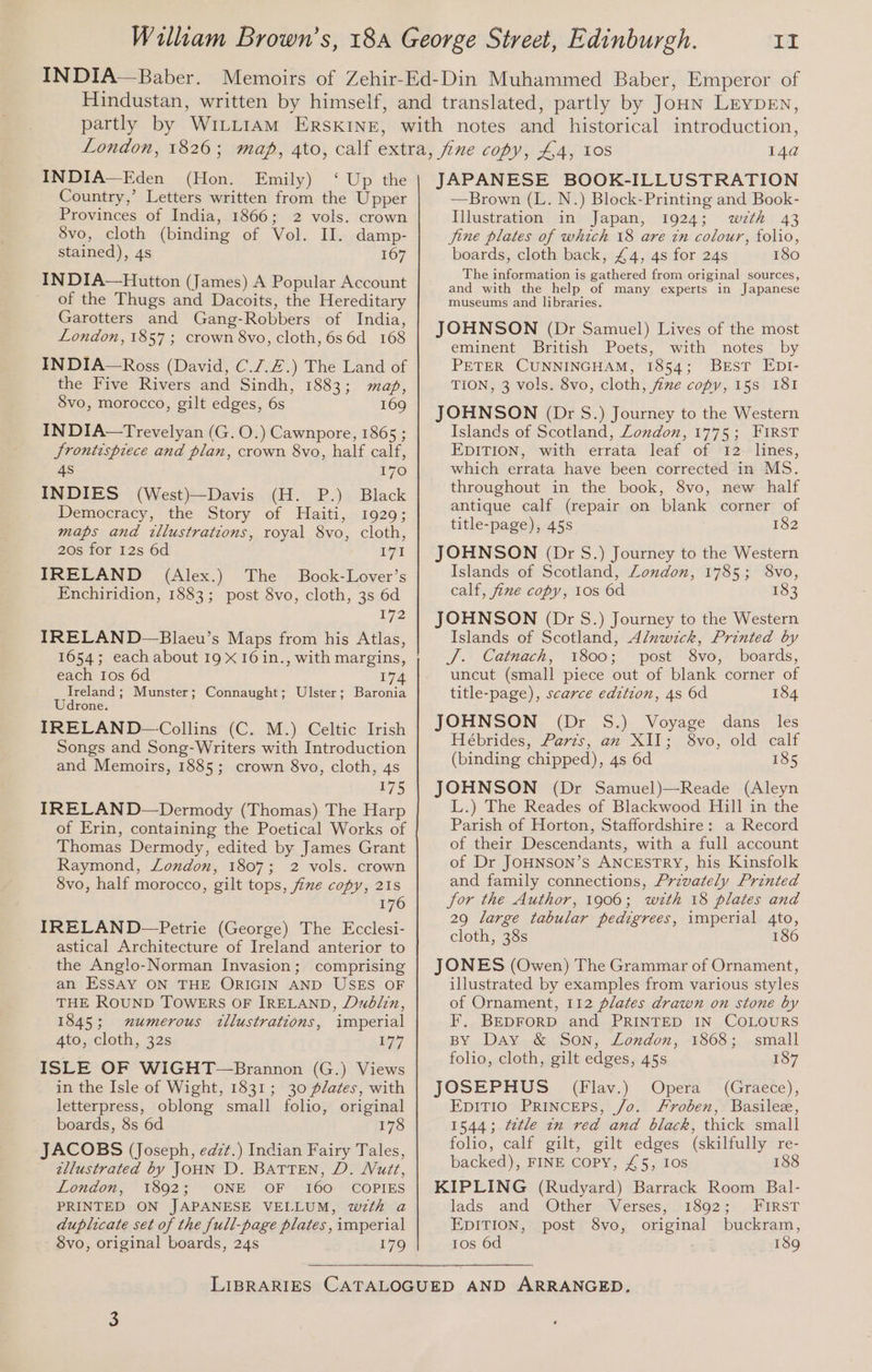IN DIA— Baber. INDIA—Eden (Hon. Emily) ‘ Up the Country,’ Letters written from the Upper Provinces of India, 1866; 2 vols. crown 8vo, cloth (binding of Vol. II. damp- stained), 4s 167 IN DIA—Hutton (James) A Popular Account of the Thugs and Dacoits, the Hereditary Garotters and Gang-Robbers of India, London, 1857; crown 8vo, cloth, 6s6d 168 INDIA—Ross (David, C./.Z.) The Land of the Five Rivers and Sindh, 1883; maf, S8vo, morocco, gilt edges, 6s 169 IN DIA—Trevelyan (G. O.) Cawnpore, 1865 ; Srontisprece and plan, crown 8vo, half calf, 4s 170 INDIES (West)—Davis (H. P.) Black Democracy, the Story of Haiti,: 1929: maps and tllustrations, royal 8vo, cloth, 20s for 12s 6d I7I IRELAND (Alex.) The Book-Lover’s Enchiridion, 1883; post 8vo, cloth, 3s 6d i72 IRELAND-—Blaeu’s Maps from his Atlas, each Ios 6d 174 Ireland; Munster; Connaught; Ulster; Baronia Udrone. IRELAND —Collins (C. M.) Celtic Irish Songs and Song-Writers with Introduction and Memoirs, 1885; crown 8vo, cloth, 4s 175 IRELAN D—Dermody (Thomas) The Harp of Erin, containing the Poetical Works of Thomas Dermody, edited by James Grant Raymond, London, 1807; 2 vols. crown 8vo, half morocco, gilt tops, five copy, 21s 176 IRELAND —Petrie (George) The Ecclesi- astical Architecture of Ireland anterior to the Anglo-Norman Invasion; comprising an ESSAY ON THE ORIGIN AND USES OF THE ROUND TOWERS OF IRELAND, Dublin, 1845; mumerous illustrations, imperial 4to, cloth, 32s B77 ISLE OF WIGHT-—Brannon (G.) Views in the Isle of Wight, 1831; 30 plates, with letterpress, oblong small folio, original boards, 8s 6d 178 JACOBS (Joseph, eazt.) Indian Fairy Tales, tllustrated by JOHN D. BATTEN, D. WVutt, London, 1892; ONE OF 160 COPIES PRINTED ON JAPANESE VELLUM, wzth a duplicate set of the full-page plates, imperial 8vo, original boards, 24s 179 14a JAPANESE BOOK-ILLUSTRATION —Brown (L. N.) Block-Printing and Book- Illustration in Japan, 1924; wzth 43 jine plates of which 18 are in colour, folio, boards, cloth back, £4, 4s for 24s 180 The information is gathered from original sources, and with the help of many experts in Japanese museums and libraries. JOHNSON (Dr Samuel) Lives of the most eminent British Poets, with notes by PETER CUNNINGHAM, 1854; BEST EDI- TION, 3 vols. 8vo, cloth, five copy, 15s 181 JOHNSON (Dr S.) Journey to the Western Islands of Scotland, London, 1775; FIRST EDITION, with errata leaf of 12 lines, which errata have been corrected in MS. throughout in the book, 8vo, new half antique calf (repair on blank corner of title-page), 45s 182 JOHNSON (Dr S.) Journey to the Western Islands of Scotland, London, 1785; S8vo, calf, fine copy, tos 6d 183 JOHNSON (Dr S.) Journey to the Western Islands of Scotland, Alnwick, Printed by J. Catnach, 1800; post 8vo, boards, uncut (small piece out of blank corner of title-page), scarce edition, 4s 6d 184 JOHNSON (Dr S.) Voyage dans _ les Hébrides, Paris, an XII; 8vo, old calf (binding chipped), 4s 6d 185 JOHNSON (Dr Samuel)—Reade (Aleyn L.) The Reades of Blackwood Hill in the Parish of Horton, Staffordshire: a Record of their Descendants, with a full account of Dr JOHNSON’s ANCESTRY, his Kinsfolk and family connections, Privately Printed Jor the Author, 1906; wzth 18 plates and 29 large tabular pedigrees, imperial 4to, cloth, 38s 186 JONES (Owen) The Grammar of Ornament, illustrated by examples from various styles of Ornament, 112 plates drawn on stone by F. BEDFORD and PRINTED IN COLOURS BY Day &amp; Son, London, 1868; small folio, cloth, gilt edges, 45s 187 JOSEPHUS (Flav.) Opera (Graece), EDITIO PRINCEPS, /o. Froben, Basile, 1544; ¢etle in red and black, thick small folio, calf gilt, gilt edges (skilfully re- backed), FINE COPY, £5, 10s 188 KIPLING (Rudyard) Barrack Room Bal- lads and Other Verses, 1892; FIRST EDITION, post 8vo, original buckram, 10s 6d 189
