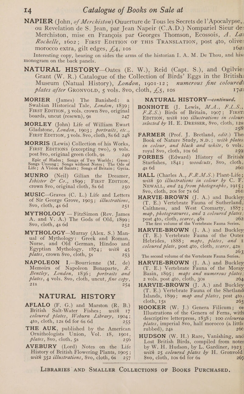 Rochelle, 6650. 16a) monogram on the back panels. MORIER (James) The Banished: a Swabian Historical Tale, Zondon, 1839; First EDITION, 3 vols. crown 8vo, original boards, uncut (resewn), 9s 247 MORLEY (John) Life of William Ewart Gladstone, London, 1903; portratts, etc., First EDITION, 3 vols. 8vo, cloth, 8s 6d 248 MORRIS (Lewis) Collection of his Works, First EDITIONS (excepting two), 9 vols. post 8vo, original green cloth, 9s 249 Epic of Hades; Songs of Two Worlds: Gwen; Songs Unsung; Songs without Notes; The Ode of Life; A Vision of Saints; Songs of Britain ; ; Gycia. MUNRO (Neil) Gilian the Dreamer, Lsbister &amp; Co., 1899; First EDITION, crown §vo, original cloth, 8s 6d 250 MUSIC—Graves (C. L.) Life and Letters of Sir George Grove, 1903; zllustrations, 8vo, cloth, 4s 6d 251 MYTHOLOGY — FitzSimon (Rev. James A. and V. A.) The Gods of Old, 1899; 8vo, cloth, 4s 6d 252 MY THOLOGY—Murray (Alex. S.) Man- ual of Mythology: Greek and Roman, Norse, and Old German, Hindoo and Egyptian Mythology, 1874; wzth 45 plates, crown 8vo, cloth, 5s 253 NAPOLEON I.—Bourrienne (M. de) Memoirs of Napoleon Bonaparte, R. Bentley, London, 1836; portraits and plates, 4 vols. 8vo, cloth, uncut, fine copy, 21s 254 NATURAL HISTORY AFLALO (F. G.) and Marston (R. B.) British Salt-Water Fishes; wth 17 coloured plates, Woburn Library, 1904; 4to, cloth, 12s 6d for 6s 6d 255 THE AUK, published by the American Ornithologists Union, Vol. 18, Igor, plates, 8vo, cloth, 5s 256 AVEBURY (Lord) Notes on the Life History of British Flowering Plants, 1905 ; wth 352 zllustrations, 8vo, cloth, 6s 257 numerous fine coloured! 17a? IQOI-12}; NATURAL HISTORY—contcnued. BONHOTE (J. Lewis, 1.A4., #.L.S., F.Z.S.) Birds of Britain, 1907; Firsa EDITION, w7zth 100 zllustrations tn colour: selected by H. E. DRESSER, 8vo, cloth, 12s: 258 FARMER (Prof. J. Bretland, edz¢.) The Book of Nature Study, N.D.; wzth plates: in colour, and black and white, 6 vols. royal 8vo, cloth, tos 6d 259 FORBES (Edward) History of British Starfishes, 1841; woodcuts, 8vo, cloth, 4s 6d 260° HALL (Charles A., /.R.AZ.S.) Plant-Life; with 50 tllustrations in colour by C. F. NEWALL, and 24 from photographs, 1915; 8vo, cloth, 20s for 7s 6d 261) HARVIE- BROWN (J. A.) and Buckley; (T. E.) Vertebrate Fauna of Sutherland, Caithness, and West Cromarty, 1887; map, photogravures, and 2 coloured plates, post 4to, cloth, scarce, 48s 262: The first volume of the Vertebrate Fauna Series. HARVIE-BROWN (J. A.) and Buckley: (T. E.) Vertebrate Fauna of the Outer Hebrides, 1888; maps, plates, and 1 coloured plate, post 4to, cloth, scarce, 42s 26 The second volume of the Vertebrate Fauna Series. ‘| HARVIE-BROWN (J. A.) and Buckley: (T. E.) Vertebrate Fauna of the Moray Basin, 1895; maps and numerous plates; 2 vols. post 4to, cloth, 30s 264. HARVIE-BROWN (J. A.) and Buckley (T. E.) Vertebrate Fauna of the Shetland Islands, 1899; map and plates, post 4to, cloth, 15s 265 HOOKER (W. J.) Genera Filicum; or Illustrations of the Genera of Ferns, with descriptive letterpress, 1838; 100 colourea plates, imperial 8vo, half morocco (a little rubbed), 24s 266 HUDSON (W. H.) Rare, Vanishing, and Lost British Birds, compiled from notes by W. H. Hudson, by L. Gardiner, 1923; with 25 coloured plates by H. Gronvold! 8vo, cloth, tos 6d for 6s 267