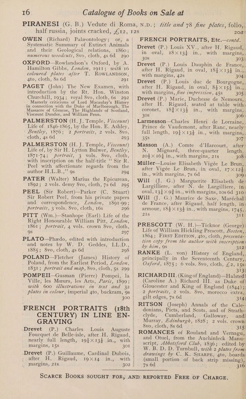 OWEN (Richard) Paleontology; or, a Systematic Summary of Extinct Animals and their Geological relations, 1860; numerous woodcuts, 8vo, cloth, 48s 6d 290 OXFORD—Rowlandson’s Oxford, by A. Hamilton Gibbs, London, 1911; wth 16 coloured plates after T. ROWLANDSON, 4to, cloth, 8s 6d 291 PAGET (John) The New Examen, with introduction by the Rt. Hon. Winston Churchill, 1934; royal 8vo, cloth, 6s 292 Masterly criticisms of Lord Macaulay’s History in connection with the Duke of Marlborough, The Massacre of Glencoe, The Highlands of Scotland, Viscount Dundee, and William Penn. PALMERSTON (H. J. Temple, Vzscount) Life of. 1846-1865, by the Hon. E. Ashley, « bentley, 1876; * 2 portraits, 2 Vols. Svo, cloth, 4s 6d 203 PALMERSTON (H. J. Temple, Vzscounz) Life of, by Sir H. Lytton Bulwer, Bentley, LS71-74; portraz, ©3 Vols,, Svoy cloth, ~ with inscription on the half-title ‘‘ Sir R. Peel with affectionate regards from the - jJauthor F113, 9s 204 PATER (Walter) Marius the Epicurean, 1892; 2 vols. demy 8vo, cloth, 7s 6d 295 PEEL (Sir Robert)—Parker (C. Stuart) Sir Robert Peel, from his private papers and. correspondence, London, 1891-99; portraits, 3 vols. 8vo, cloth, 16s 296 PITT (Wm.)—Stanhope (Earl) Life of the Right Honourable William Pitt, Zondon, 1861; portrait, 4 vols. crown 8vo, cloth, Qs 207 PLATO—Phedo, edited with introduction and notes by W. D. Geddes, LL.-D., 1885; 8vo, cloth, 4s 6d 208 POLAND—Fletcher (James) History of Poland, from the Earliest Period, Zondon, 1831; portrart and map, 8vo, cloth, §s 299 ‘~POMPEII—Gusman (Pierre) Pompei, la Ville, les Mceurs, les Arts, Parzs, 1899; with 600 zllustrations in text and 32 plates in colour, imperial 4to, buckram, 9s 300 | FRENCH PORTRAITS (18th CENTURY) IN LINE EN- GRAVING | .Drevet (P.) Charles Louis Auguste Foucquet de Belle-isle, after H. Rigaud, nearly full length, 194X134 in., with | margins, 15s 301 | -Drevet (P.) Guillaume, Cardinal Dubois, , raiter,, Hi. Rigaud,: 19 Xt4cin.jcawith | _ margins, 21s 302 | 208! FRENCH PORTRAITS, Etc.—contd. Drevet (P:) Louis XV., after H. Rigaud, in oval, 18X13} in., with margins, 308 3935 Drevet (P.) Louis Dauphin de France,, after H. Rigaud, in oval, 184X134 in., with margins, 42s 304) Drevet (P.) Louis duc de Bourgogne,. after H. Rigaud, in oval, 84152 in.,, with margins, fine cmpresston, 458 305) Drevet (P.) Marie, Duchesse de Nemours, after H. Rigaud, seated at table with: coronet, 18¢X13% in.,~ with margins} 30S is 306» Larmesson—Charles Henri de Lorraine, Prince de Vaudemont, after Ranc, nearly’ full length, 19} 134 in., with margins,. 358 3077 Masson (A.) Comte d’Harcourt, after- Mignard, three-quarter length, 20% X 16} in., with margins, 21s - 3083 Miiller—Louise Elisabeth Vigée Le Brun,. after Vigée ‘Le \ Brunpsin soval,. 17 a2 in., with margins, 7s 6d 309» Will (J. G.) Marguerite Elisabeth de: Largilliere, after N. de Largilliere, in: oval, 134 X9#in., with margins, Ios 6d 310) Will (J. G.) Maurice de Saxe, Maréchal| de France, after Rigaud, half length, in armour, 183 X 13 in., with margins, 1745,, Bis 311 PRESCOTT (W. H.)—Ticknor (George) Life of William Hickling Prescott, Boston,, 1864; First EDITION, 4to, cloth, presenta-- tion copy from the author with inscription: by him, 9s 312% RANKE (L. von) History of England,, principally in the Seventeenth Century,, Oxford, 1875; 6 vols. 8vo, cloth, £2, 15s: 313} RICHARDIII. (King of England)—Halsted |! (Caroline A.) Richard III. as Duke of} Gloucester and King of England (1844) ;: 2 portraits, 2 vols. 8vo, morocco extra,. gilt edges, 7s 6d 314) RITSON (Joseph) Annals of the Cale-- donians, Picts, and Scots, and of Strath-- clyde, Cumberland, . Galloway, and! Murray, Edinburgh, 1828; 2 vols. crown: 8vo, cloth, 8s 6d ee ROMANCES of Rouland and Vernagu, and Otuel, from the Auchinleck Manu-- script, Abbotsford Club, 1836; edited by: W. B.D. D. Turnbull, wth 2 plates from: drawings by C..K. SHARPE, 4to, boards: ' (small portion. of back strip missing), 78 6d 316