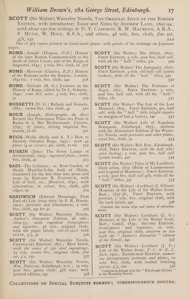 £8, 158 21a ROME—Arnold (Thomas, D.D.) History of the later Roman Commonwealth to the death of Julius Cesar, and of the Reign of Augustus, 1845; 2 vols. 8vo, cloth, 6s 317 ROME~—Merivale (Charles, B.D.) History of the Romans under the Empire, Loudon, 1852-62; 7 vols. 8vo, cloth, 24s 318 ROME—Niebuhr (B. G.) Lectures on the History of Rome, edited by Dr L. Schmitz, 1849; some MS. notes, 3 vols. 8vo, cloth, 5s 319 ROSSETTI (D. G.) Ballads and Sonnets, 1882; crown $vo, blue cloth, 4s 320 ROUX (Joseph, Aidrographe du Roy) Recueil des Principaux Plans des Ports et Rades de la Mer Mediterranée, Lzvorno, 1795; 67 plates, oblong imperial 8vo, boards, 7s 6d 321 RUGS—Wolfe (ffrida and A. T.) How to Identify Oriental Rugs, 1931; wzth 45 plates (4 1m colour), 4to, cloth, 7s 6d = 3.22 RUSKIN (John) The Seven Lamps of Architecture, 1903; engraved plates, crown Svo, cloth, 4s B23 SADI—The Gulistan; or, Rose-Garden, of Shekh Muslihu’d-din Sadi of ‘Shiraz, translated for the first time into prose and verse by EDWARD B. EASTWICK, with Life of Sadi, etc., Hertford, 1852; wrth zllustrations in colour, 8vo, cloth, gilt edges, 9s 324 SANDWICH (Edward Mountagu, First Earl of) Life (1625-1672) by F. R. Harris, 1912; portratts and illustrations, 2 vols. 8vo, cloth, 24s for 5s . 325 SCOTT (Sir Walter) Waverley Novels, Author’s Favourite Edition, 48 vols., 1829-33; wzth engraved frontispreces and vignettes, 48 vols. original cloth, with the paper labels, UNUSUALLY FINE STATE, £3, 38 326 SCOTT (Sir Walter) Waverley Novels, CENTENARY EDITION, 1871; BEsT ISSUE, with the sertes of 150 steel engravings, 25 vols. crown 8vo, original cloth, jue $60.01, 2yi05$ 227 SCOTT (Sir Walter) Waverley Novels, Wm. Paterson, Edinburgh, N.D.; 25 vols. post 8vo, green cloth, gilt tops, well- printed edition, 25s 328 SCOTT (Sir Walter). The Abbot, 1820; First EDITION, 3 vols. post 8vo, half calf, with all the “‘ half ”’ titles, 32s 329 SCOTT (Sir Walter) The Antiquary, 1816; First EDITION, 3 vols. old half calf (joints broken), with all the ‘‘ half ’’ titles, 45s 339 SCOTT (Sir Walter) The Fortunes of Nigel, 1522; “First »EDITION,: 3) vols. post 8vo, half calf, with all the ‘‘ half ’’ titles, 18s 331 SCOTT (Sir Walter) The Lay of the Last Minstrel, 1805; First EDITION, 4to, half calf, with the ‘‘ half ”’ title (slight repairs on margins of last 4 leaves), 24s 332 SCOTT (Sir Walter) Life of Napoleon Bonaparte, Edinburgh, 1855; uniform with the Abbotsford Edition of the Waver- ley Novels, wzth portrazts and other plates, royal 8vo, cloth, 5s 333 SCOTT (Sir Walter) Rob Roy, Zainburgh, 1818, Frrst EDITION, wth the half tztles often lacking, 3 vols. post 8vo, half calf (joints weak), 42s 334 SCOTT (Sir Walter) Tales of My Landlord, third series, 1819 (Bride of Lammermoor and Legend of Montrose); First EDITION, 4 vols. post 8vo, half calf gilt, with all the ‘hati: titles, 35s 335 SCOTT (Sir Walter)—Lockhart (J. Gibson) Memoirs of the Life of Sir Walter Scott, Bart., 1837-38; First EDITION, wth portrait, 7 vols. 8vo, original cloth, with the back labels, 45s 336 Contains the errata slips and leaves of advertise- ments. SCOTT (Sir Walter)—Lockhart (J. G.) Memoirs of the Life of Sir Walter Scott, Bart., Cadell, 1839; SECOND EDITION, frontispieces and vignettes, 10 vols. post 8vo, original cloth, unzform in szze with the ‘* Author’s Favourite ’’ edition of the Novels, 248 337 SCOTT (Sir Walter)—Lockhart (J. G.) Life of Sir Walter Scotts,7.-C. .G2-2..¢, Jack, 1902; EDINBURGH EDITION, numer- ous photogravure portraits and plates, 10 vols. 8vo, cloth, with leather lettering pieces, £3, 10s : 338 Uniform in format with the ‘‘ Edinburgh Edition ” of the Waverley Novels.