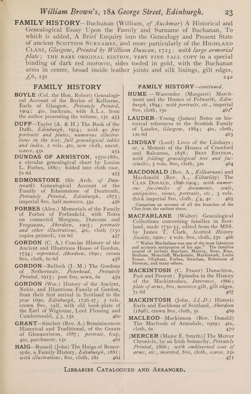 £6, 158 FAMILY HISTORY BOYLE (Col. the Hon. Robert) Genealogi- cal Account of the Boyles of Kelburne, Earls of Glasgow, Privately Printed, 1904; 4to, buckram, with A.L.s. from the author presenting the volume, 15s 453 DUFF—Tayler (A. &amp; H.) The Book of the Duffs, Edinburgh, 1914; wth 4o fine portraits and plates, numerous tllustra- tions in the text, full genealogical tables and index, 2 vols. 4to, new cloth, uncut, S€QrCE, 45S 454 DUNDAS OF ARNISTON, 1570-1880, a circular genealogical chart by Louisa L. Forbes, 1880; folded into cloth case, 7s 6d 455 EDMONSTONE (Sir Arch. of Dun- treath) Genealogical Account of the Family of Edmonstone of Duntreath, Privately Printed, Edinburgh, 1875; imperial 8vo, half morocco, 35s 456 FORBES (Alex.) Memorials of the Family of Forbes of Forbesfield, with Notes on connected Morgans, Duncans and Fergusons, Aberdeen, 1905; portraits and other illustrations, 4to, cloth (150 copies printed), 12s 6d 457 GORDON (C. A.) Concise History of the Ancient and Illustrious House of Gordon, 1754; vreprinted, Aberdeen, 1890; crown 8vo, cloth, 6s 6d 458 GORDON-—Bulloch (J. M.) The Gordons of Nethermuir, Peterhead, Privately Printed, 1915; post 8vo, sewn, 6s 459 GORDON (Wnm.) History of the Ancient, Noble, and Illustrious Family of Gordon, from their first arrival in Scotland to the year 1690, ELdinburgh, 1726-27; 2 vols. crown 8vo, calf, with old book-plate of the Earl of Wigtoune, Lord Fleming and Cumbernauld, £3, 15s | 460 GRANT-—Sinclair (Rev. A.) Reminiscences Historical and Traditional, of the Grants of Glenmoriston, 1887; portrait, fcap, 4to, parchment, 15s 401 HAIG—Russell (John) The Haigs of Bemer- syde, a Family History, Adinburgh, 1881; wth tllustrations, 8vo, cloth, 28s 462 24a FAMILY HISTORY—continued. HUME — Warrender (Margaret) March- mont and the Humes of Polwarth, Adzn- burgh, 1894; wth portratts, etc., imperial 8vo, cloth, 15s 462* LAUDER—Young (James) Notes on his- torical references to the Scottish Family of Lauder, Glasgow, 1884; 4to, cloth, 12s 6d 463 LINDSAY (Lord) Lives of the Lindsays ; or, a Memoir of the Houses of Crawford and Balcarres, 1858; BEST EDITION, with folding genealogical tree and fac- stmtles, 3 vols. 8vo, cloth, 32s 404 MACDONALD (Rey. A., Azllearnan) and Macdonald (Rev. A., <Azltarlity) The CLAN DONALD, 1896-1904; wzth numer- ous facsimiles of documents, seals, antiquities, views, portraits, etc., 3 vols. thick imperial 8vo, cloth, £4, 4s 405 Comprises an account of all the branches of the Clan from the earliest times. MACFARLANE (Walter) Genealogical Collections concerning families in Scot- land, made 1750-53, edited from the MSS. by James T. Clark, Scottzsh Aistory Soctety, 1900; 2 vols. 8vo, cloth, 25s 466 ‘* Walter Macfarlane was one of the most laborious and accurate antiquaries of his age.’ The families treated of include Barclays, Murray, Rose, Ross, Bethune, Moncrieff, Mackenzie, Mackintosh, Leslie Fraser, Oliphant, Forbes, Strachan, Robertson of Strowan, and many others. MACKINTOSH (C. Fraser) Dunachton, Past and Present; Episodes in the History of the Mackintoshes, Jnuverness, 1866; plate of arms, 8vo, morocco gilt, gilt edges, 7s 6d 407 MACKINTOSH (John, ZZ.D.) Historic Earls and Earldoms of Scotland, Aberdeen (1898), crown 8vo, cloth, 5s 409 MACLEOD—Mackinnon (Rev. Donald) The Macleods of Arnisdale, 1929; 4to, cloth, 6s 470 [MERCER (Major E. Smyth) ] The Mercer Chronicle, by an Irish Sennachy, Przvately Printed, 1866; wzth emblazoned coat of arms, etc., inserted, 8vo, cloth, scarce, 25s 471