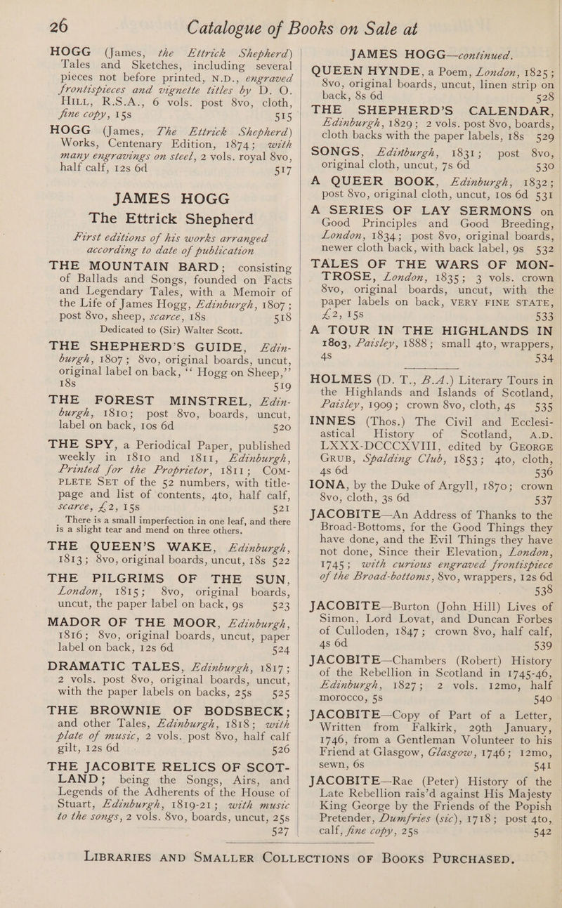HOGG (James, the FEttrick Shepherd) Tales and Sketches, including several pieces not before printed, N.D., engraved Srontispieces and vignette titles by D. O. HILL; “RSA. 6 ‘vols: post\/8vo;~eloth, June copy, 158 515 HOGG (James, The Ettrick Shepherd) Works, Centenary Edition, 1874; with many engravings on steel, 2 vols. royal 8vo, half calf, 12s 6d 517 JAMES HOGG The Ettrick Shepherd First editions of his works arranged according to date of publication THE MOUNTAIN BARD; consisting of Ballads and Songs, founded on Facts and Legendary Tales, with a Memoir of the Life of James Hogg, Edinburgh, 1807 ; post Svo, sheep, scarce, 18s 518 Dedicated to (Sir) Walter Scott. THE SHEPHERD’S GUIDE, Zain- burgh, 1807; 8vo, original boards, uncut, original label on back, ‘‘ Hogg on Sheep,”’ 18s 519 THE FOREST MINSTREL, Zdain- burgh, 1810; post 8vo, boards, uncut, label on back, tos 6d 520 THE SPY, a Periodical Paper, published weekly in 1810 and 1811, Edinburgh, Printed for the Proprietor, 1811; Com- PLETE SET of the 52 numbers, with title- page and list of contents, 4to, half calf, SEMEL L271 5S B21 There is a small imperfection in one leaf, and there is a slight tear and mend on three others. THE QUEEN’S WAKE, <Z£aznburgh, 1813; 8vo, original boards, uncut, 18s 522 THE PILGRIMS OF THE SUN, London, 1815; 8vo, original boards, uncut, the paper label on back, 9s 523 MADOR OF THE MOOR, £dinburgh, 1816; 8vo, original boards, uncut, paper label on back, 12s 6d 524 DRAMATIC TALES, Zdinburgh, 1817; 2 vols. post 8vo, original boards, uncut, with the paper labels on backs, 25s 525 THE BROWNIE OF BODSBECK; and other Tales, Adinburgh, 1818; with plate of music, 2 vols. post 8vo, half calf gilt, 12s 6d 526 THE JACOBITE RELICS OF SCOT- LAND; being the Songs, Airs, and Legends of the Adherents of the House of Stuart, Adinburgh, 1819-21; with music to the songs, 2 vols. 8vo, boards, uncut, 25s 527 JAMES HOGG—continued. | QUEEN HYNDE, a Poem, London, 1825; 8vo, original boards, uncut, linen strip on back, 8s 6d 528 THE SHEPHERD’S CALENDAR, Edinburgh, 1829; 2 vols. post 8vo, boards, cloth backs with the paper labels, 18s 529 SONGS, LZainburgh, 1831; post 8vo, original cloth, uncut, 7s 6d 530 A QUEER BOOK, ZLdinburgh, 1832; post $vo, original cloth, uncut, tos 6d 531 A SERIES OF LAY SERMONS on Good Principles and Good Breeding, London, 1834; post 8vo, original boards, newer cloth back, with back label, 9s 532 TALES OF THE WARS OF MON- TROSE, London, 1835; 3 vols. crown 8vo, original boards, uncut, with the paper labels on back, VERY FINE STATE, £2), HSS 533 A TOUR IN THE HIGHLANDS IN 1803, Paisley, 1888; small 4to, wrappers, 4s 534 HOLMES (D. T., &amp;.A.) Literary Tours in the Highlands and Islands of Scotland, Paisley, 1909; crown 8vo, cloth, 48s 535 INNES (Thos.) The Civil and Ecclesi- astical. “History of ~ Scotland, “A.ps LXXX-DCCCXVIII, edited by GEORGE GRUB, Spalding Club, 1853; 4to, cloth, 4s 6d 530 IONA, by the Duke of Argyll, 1870; crown 8vo, cloth, 3s 6d 537 JACOBITE—An Address of Thanks to the Broad-Bottoms, for the Good Things they have done, and the Evil Things they have not done, Since their Elevation, London, 1745; weth curious engraved frontispiece of the Broad-bottoms , 8vo, wrappers, 12s 6d . 538 JACOBITE—Burton (John Hill) Lives of Simon, Lord Lovat, and Duncan Forbes of Culloden, 1847; crown 8vo, half calf, 4s 6d 539 JACOBITE—Chambers (Robert) History of the Rebellion in Scotland in 1745-46, Hadinburgh,, 18273) 2 wols, , \2mo,) Half morocco, 5S 540 JACOBITE—Copy of Part of a Letter, Written from Falkirk, 29th January, 1746, from a Gentleman Volunteer to his Friend at Glasgow, Glasgow, 1746; I2mo, sewn, 6s 541 JACOBITE—Rae (Peter) History of the © Late Rebellion rais’d against His Majesty © King George by the Friends of the Popish Pretender, Dumfries (stc), 1718; post 4to, calf, fine copy, 25s 542